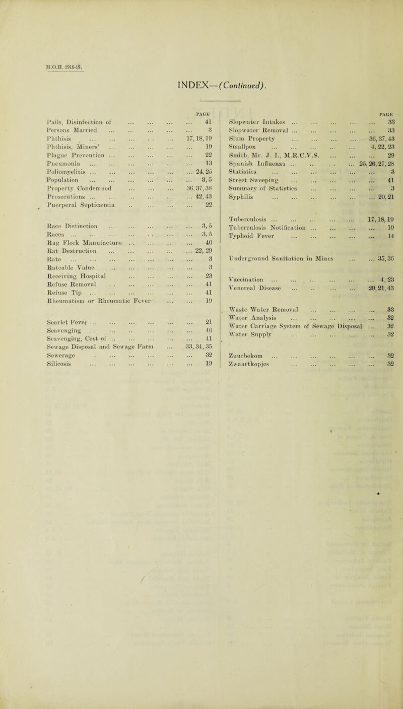 Pails, Disinfection of Persons Married Phthisis Phthisis, Miners’ Plague Prevention ... Pneumonia Poliomyelitis ... Population Property Condemned Prosecutions ... Puerperal Septicaemia Race Distinction Races ... Rag Flock Manufacture ... Rat Destruction Rate Rateable Value Receiving Hospital Refuse Removal Refuse Tip Rheumatism or Rheumatic Fever Scarlet Fever ... Scavenging Scavenging, Cost of ... Sewage Disposal and Sewage Farm Sewerage ... ... . INDEX—(Continued). PAGE . 41 Slopwater Intakes ... . 3 Slopwater Removal ... 17,18,19 Slum Property . 19 Smallpox . 22 Smith, Mr. J. I., M.R.C.V.S . 13 Spanish Influenza ... .24,25 Statistics . 3,5 Street Sweeping 36,37,38 Summary of Statistics .42,43 Syphilis . 22 PAGE 33 33 36,37,43 4, 22, 23 29 25,26,27,28 3 41 3 ... 20,21 3,5 3,5 40 22, 29 3 3 23 41 41 19 Tuberculosis ... Tuberculosis Notification Typhoid Fever Underground Sanitation in Mines Vaccination Venereal Disease 17,18,19 19 14 ... 35,36 ... 4,23 20,21,43 21 40 41 33, 34, 35 32 Waste Water Removal Water Analysis Water Carriage System of Sewage Disposal Water Supply Zuurbekom 33 32 32 32 32