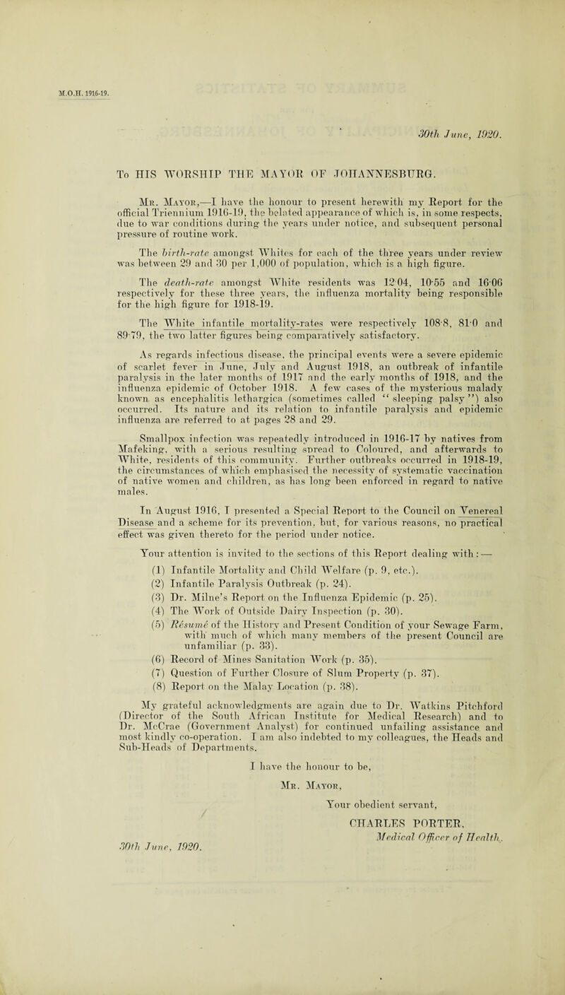 30th June, 1920. To HIS WORSHIP THE MAYOR OF JOHANNESBURG. Mr. Mayor,—I haA*e the honour to present herewith my Report for the official Triennium 1916-19, the belated appearance of which is, in some respects, due to war conditions during* the years under notice, and subsequent personal pressure of routine work. The birth-rate amongst Whites for each of the three years under review was between 29 and 30 per 1,000 of population, which is a high figure. The death-rate amongst Wdiite residents was 12 04, 10*55 and 1606 respectively for these three years, the influenza mortality being responsible for the high figure for 1918-19. The White infantile mortality-rates were respectively 1088, 81*0 and 89*79, the two latter figures being comparatively satisfactory. As regards infectious disease, the principal events were a severe epidemic of scarlet fever in June, July and August 1918, an outbreak of infantile paralysis in the later months of 1917 and the early months of 1918, and the influenza epidemic of October 1918. A few cases of the mysterious malady known as encephalitis lethargica (sometimes called “ sleeping palsy ”) also occurred. Its nature and its relation to infantile paralysis and epidemic influenza are referred to at pages 28 and 29. Smallpox infection was repeatedly introduced in 1916-17 by natives from Mafeking, with a serious resulting spread to Coloured, and afterwards to White, residents of this community. Further outbreaks occurred in 1918-19, the circumstances of which emphasised the necessity of systematic vaccination of native women and children, as has long been enforced in regard to native males. In August 1916, I presented a Special Report to the Council on Venereal Disease and a scheme for its prevention, but, for various reasons, no practical effect was given thereto for the period under notice. Your attention is invited to the sections of this Report dealing with : — (1) Infantile Mortality and Child Welfare (p. 9, etc.). (2) Infantile Paralysis Outbreak (p. 24). (3) Dr. Milne’s Report on the Influenza Epidemic (p. 25). (4) The Work of Outside Dairy Inspection (p. 30). (5) Resume of the History and Present Condition of your Sewage Farm, with much of which many members of the present Council are unfamiliar (p. 33). (6) Record of Mines Sanitation Work (p. 35). (7) Question of Further Closure of Slum Property (p. 37). (8) Report on the Malay Location (p. 38). My grateful acknowledgments are again due to Dr. Watkins Pitchford (Director of the South African Institute for Medical Research) and to Dr. McCrae (Government Analyst) for continued unfailing assistance and most kindly co-operation. I am also indebted to my colleagues, the Heads and Sub-Heads of Departments. I have the honour to be, Mr. Mayor, Your obedient servant, CHARLES PORTER, Medical Officer of Health . 30th June, 1920.