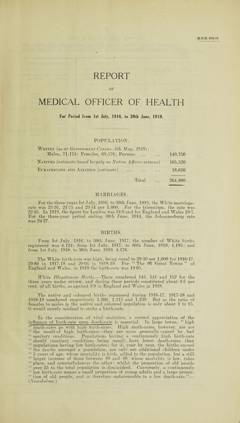 REPORT OF MEDICAL OFFICER OF HEALTH For Period from 1st July, 1916, to 30th June, 1919. POPULATION. Whites (as at Government Census, 5th May, 101S): Males, 71,174; Females, G9,576; Persons ... ... 140,750 Natives (estimate based largely on Native Affairs returns) 105,520 Eurafricans and Asiatics (estimate) ... ... ... 18,610 Total ... 264,880 MARRIAGES. For tlie three years 1st July, 1916, to 30th June, 1919, the White marriage- rate was 2316, 2T75 and 23 51 per 1,000. For the triennium, the rate was 22'45. In 1919, the figure for London was 249 and for England and Wales 197. For the three-year period ending 30th June, 1914, the Johannesburg rate was 24 27. BIRTHS. From 1st July, 1916, to 30th June. 1917, the number of White births registered was 4.124; from 1st July, 1917, to 30th June, 1918, 4,195; and from 1st July, 1918, to 30th June, 1919, 4,176. The White birth-rate was high, being eoual to 29-30 per 1,000 for 1916-17. 29-80 in 1917-18 and 29 66 in 1918-19. For “ The 96 Great Towns ” of England and Wales, in 1919 the birth-rate was 19 05. White Illegitimate Births.—These numbered 145, 141 and 152 for the three years under review, and during these periods constituted about 3-5 per cent, of all births, as against 5 9 in England and Wales in 1919. The native and coloured births registered during 1916-17, 1917-18 and 1918-19 numbered respectively 1.206. 1,315 and 1,239. But as the ratio of females to males in the native and coloured population is only about 1 to 15, it would merely mislead to strike a birth-rate. In the consideration of vital statistics!, a correct appreciation of the influence of birth-rate upon death-rate is essential. In large towns, “ high “ death-rates go with high birth-rates. Jligh death-rates, however, are not “the result of high birth-rates—they are more geneially caused by bad “ sanitary conditions. Populations having a continuously hia’h birth-rate “ should (sanitary conditions being equal) have lower death-rates than “ populations! having low birth-rates; for if, year by year, the births exceed “ the deaths amongst a population, not only are additional children under “ 5 years of age, whose mortality is hio-h, added to the population, but a still “ larger increase of those between 10 and 40. whose mortality is low, takes ‘‘place, and counterbalances the other; whilst the proportion of old people “ over 55 to the total population is diminished. Conversely, a continuously “ low birth-rate means a small proportion of young adults and a large propor- “ tion of old people, and is therefore unfavourable to a low death-rate.”— (N ewsholme.) /