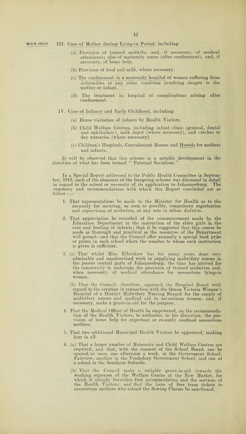 m.o.h. 1916-19. XU. Care of Mother during* Lying-in Period, including (a) Provision of trained midwife, and, if necessary, of medical attendance; also of maternity nurse (after confinement), and, if necessary, of liome help. (b) Provision of food and milk, where necessary. (c) The confinement in a maternity hospital of women suffering from deformities or any other condition involving danger to the mother or infant. (d) The treatment in hospital of complications arising after- confinement. IV. Care of Infancy and Early Childhood, including (a) Home visitation of infants by Health Visitors. (b) Child Welfare Centres, including infant clinic (general, dental and ophthalmic), milk depot (where necessary), and creches or day nurseries (where necessary). (c) Children’s Hospitals, Convalescent Homes and Hostels for mothers and infants. It will he observed that this scheme is a notable development in the direction of what lias been termed “ Paternal Socialism.” In a Special Report addressed to the Public Health Committee in Septem¬ ber, 1919, each of the elements of the foregoing scheme was discussed in detail in regard to the extent or necessity of its application to Johannesburg. The summary and recommendations with which tins Report concluded are as follow: — 1. That representations be made to the Minister for Health as to the necessity for securing, as soon as possible, compulsory registration and supervision of midwives, at any rate in urban districts. 2. That appreciation be recorded of the commencement made by the Education Department in the instruction of the elder girls in the care and feeding of infants; that it be suggested that this course be made as thorough and practical as the resources of the Department will permit; and that the Council offer annually a special book prize or prizes in each school where the number to whom such instruction is given is sufficient. 3. (a) That whilst Miss Ellershaw has for many years done very admirable and unadvertised work in supplying midwifery nurses in the poorer central parts of Johannesburg, the time lias arrived for the community to undertake the provision of trained midwives and, when necessary, of medical attendance for necessitous lying-in women. (b) That the Council, therefore, approach the Hospital Board with regard to the creation in connection with the Queen Victoria Women’s Hospital of a District Midwifery Nursing Branch for the supply of midwifery nurses and medical aid to necessitous women, and, if necessary, make a grant-in-aid for the purpose. 4. That the Medical Officer of Health be empowered, on the recommenda¬ tion of the Health Visitors, to authorise, in his discretion, the pro¬ vision of home help for expectant or recently confined necessitous mothers. 5. That two additional Municipal Health Visitors be appointed, making four in all. 6. (a) That a larger number of Maternity and Child Welfare Centres are required, and that, with the consent of the School Board, one be opened at once, one afternoon a week, in the Government School, Eairview, another in the Vrededorp Government School, and one at a school in the Southern Suburbs. (b) That the Council make a suitable grant-in-aid towards the working expenses of the Welfare Centre at the New Market, for which it already furnishes free accommodation and the services of the Health Visitors; and that the issue of free tram tickets to necessitous mothers who attend the Sewing Classes be sanctioned.