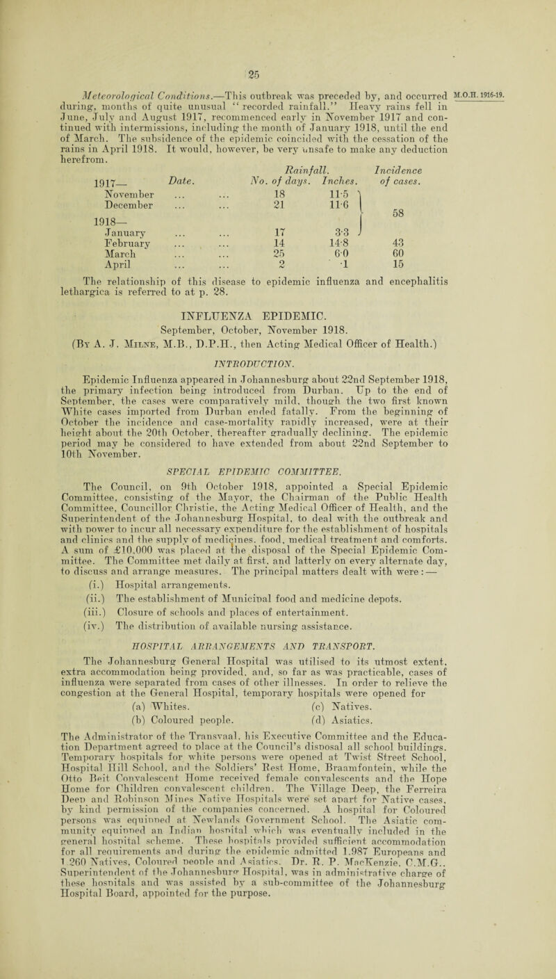 Meteorological Conditions.—This outbreak was preceded by, and occurred during-, months of quite unusual “ recorded rainfall.” Heavy rains fell in June, July and August 1917, recommenced early in November 1917 and con¬ tinued with intermissions, including the month of January 1918, until the end of March. The subsidence of the epidemic coincided with the cessation of the rains in April 1918. It would, however, be very unsafe to make any deduction herefrom. Rainfall. Incidence 1917— Date. No. of days. Inches. of cases. November ... 18 115 ) December ... 21 11 6 58 1918— January • • • . . . 17 3-3 . February • . • . . . 14 14-8 43 March ... 25 60 60 April ... 9 hJ •1 15 The relationship of this disease to epidemic influenza and encephalitis lethargica is referred to at p. 28. INFLUENZA EPIDEMIC. September, October, November 1918. (By A. J. Milne, M.B., D.P.H., then Acting Medical Officer of Health.) INTRODUCTION. Epidemic Influenza appeared in Johannesburg about 22nd September 1918, the primary infection being introduced from Durban. Up to the end of September, the cases were comparatively mild, though the two first known White cases imported from Durban ended fatally. From the beginning of October the incidence and case-mortality rapidly increased, were at their height about the 20th October, thereafter gradually declining. The epidemic period may be considered to have extended from about 22nd September to 10th November. SPECIAL EPIDEMIC COMMITTEE. The Council, on 9th October 1918, appointed a Special Epidemic Committee, consisting of the Mayor, the Chairman of the Public Health Committee, Councillor Christie, the Acting Medical Officer of Health, and the Superintendent of the Johannesburg Hospital, to deal with the outbreak and with power to incur all necessary expenditure for the establishment of hospitals and clinics and the supply of medicines, food, medical treatment and comforts. A sum of £10,000 was placed at the disposal of the Special Epidemic Com¬ mittee. The Committee met daily at first, and latterly on every alternate day, to discuss and arrange measures. The principal matters dealt with were : — (i.) Hospital arrangements. (ii.) The establishment of Municipal food and medicine depots. (iii.) Closure of schools and places of entertainment. (iv.) The distribution of available nursing assistance. HOSPITAL ARRANGEMENTS AND TRANSPORT. The Johannesburg General Hospital was utilised to its utmost extent, extra accommodation being provided, and, so far as was practicable, cases of influenza were separated from cases of other illnesses. In order to relieve the congestion at the General Hospital, temporary hospitals were opened for (a) Whites. (c) Natives. (b) Coloured people. (d) Asiatics. The Administrator of the Transvaal, his Executive Committee and the Educa¬ tion Department agreed to place at the Council’s disposal all school buildings. Temporary hospitals for white persons were opened at Twist Street School, Hospital Hill School, and the Soldiers’ Best Home, Braamfontein, while the Otto Beit Convalescent Home received female convalescents and the Hope Home for Children convalescent children. The Village Deep, the Ferreira Deep and Bobinson Mines Native Hospitals were set apart for Native cases, by kind permission of the companies concerned. A hospital for Coloured persons was equinned at Newlands Government School. The Asiatic com¬ munity equiuned an Indian hospital which was eventually included in the general hospital scheme. These hospitals provided sufficient accommodation for all reouirements and during the epidemic admitted 1.987 Europeans and 1 260 Natives, Coloured people and .Asiatics. Dr. B. P. MacKenzie, C.M.G.. Superintendent of the Johannesburg Hospital, was in administrative charge of these hospitals and was assisted by a sub-committee of the Johannesburg Hospital Board, appointed for the purpose.