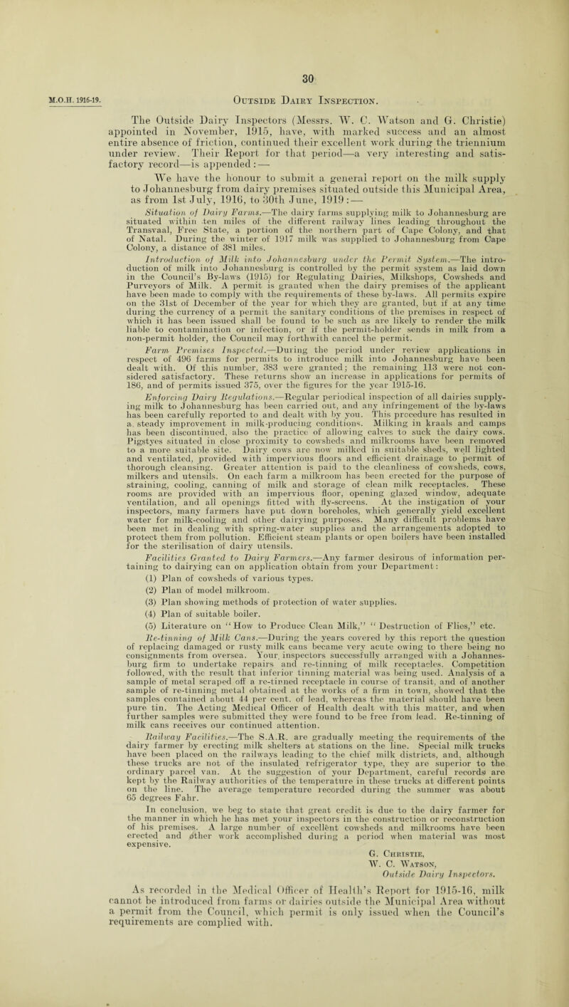 M.O.H. 1916-19. Outside Dairy Inspection. The Outside Dairy Inspectors (Messrs. W. C. Watson and G. Christie) appointed in November, 1915, have, with marked success and an almost entire absence of friction, continued their excellent work during the triennium under review. Their Report for that period—a very interesting and satis¬ factory record—is appended: — We have the honour to submit a general report on the milk supply to Johannesburg from dairy premises situated outside this Municipal Area, as from 1st July, 1916, to 30th June, 1919 : — Situation of Dairy Farms.—The dairy farms supplying milk to Johannesburg are situated within ten miles of the different railway lines leading throughout the Transvaal, Free State, a portion of the northern part of Cape Colony, and that of Natal. During the winter of 1917 milk was supplied to Johannesburg from Cape Colony, a distance of 381 miles. Introduction of Milk into Johannesiurg under the Permit System.—The intro¬ duction of milk into Johannesburg is controlled by the permit system as laid down in the Council’s By-laws (1915) for Regulating Dairies, Milkshops, Cowsheds and Purveyors of Milk. A permit is granted when the dairy premises of the applicant have been made to comply with the requirements of these by-laws. All permits expire on the 31st of December of the year for which they are granted, but if at any time during the currency of a permit the sanitary conditions of the premises in respect of which it has been issued shall be found to be such as are likely to render the milk liable to contamination or infection, or if the permit-holder sends in milk from a non-permit holder, the Council may forthwith cancel the permit. Farm Premises Inspected.—During the period under review applications in respect of 496 farms for permits to introduce milk into Johannesburg have been dealt with. Of this number, 383 were granted; the remaining 113 were not con¬ sidered satisfactory. These returns show an increase in applications for permits of 186, and of permits issued 375, over the figures for the year 1915-16. Enforcing Dairy liegulations.—Regular periodical inspection of all dairies supply¬ ing milk to Johannesburg has been carried out, and any infringement of the by-laws has been carefully reported to and dealt with by you. This procedure has resulted in a. steady improvement in milk-producing conditions. Milking in kraals and camps has been discontinued, also the practice of allowing calves to suck the dairy cows. Pigstyes situated in close proximity to cowsheds and milkrooms have been removed to a more suitable site. Dairy cows are now milked in suitable sheds, well lighted and ventilated, provided with impervious floors and efficient drainage to permit of thorough cleansing. Greater attention is paid to the cleanliness of cowsheds, cows, milkers and utensils. On each farm a milkroom has been erected for the purpose of straining, cooling, canning of milk and storage of clean milk receptacles. These rooms are provided with an impervious floor, opening glazed window, adequate ventilation, and all openings fitted with fly-screens. At the instigation of your inspectors, many farmers have put down boreholes, which generally yield excellent water for milk-cooling and other dairying purposes. Many difficult problems have been met in dealing with spring-water supplies and the arrangements adopted to protect them from pollution. Efficient steam plants or open boilers have been installed for the sterilisation of dairy utensils. Facilities Granted to Dairy Farmers.-—Any farmer desirous of information per¬ taining to dairying can on application obtain from your Department : (1) Plan of cowsheds of various types. (2) Plan of model milkroom. (3) Plan showing methods of protection of water supplies. (4) Plan of suitable boiler. (5) Literature on “How to Produce Clean Milk,” “ Destruction of Flies,” etc. lie-tinning of Milk Cans.—During the years covered by this report the question of replacing damaged or rusty milk cans became very acute owing to there being no consignments from oversea. Your inspectors successfully arranged with a Johannes¬ burg firm to undertake repairs and re-tinning of milk receptacles. Competition followed, with the result that inferior tinning material was being used. Analysis of a sample of metal scraped off a re-tinned receptacle in course of transit, and of another sample of re-tinning metal obtained at the works of a firm in town, showed that the samples contained about 44 per cent, of lead, whereas the material should have been pure tin. The Acting Medical Officer of Health dealt with this matter, and when further samples were submitted they were found to be free from lead. Re-tinning of milk cans receives our continued attention. llailway Facilities.—The S.A.R. are gradually meeting the requirements of the dairy farmer by erecting milk shelters at stations on the line. Special milk trucks have been placed on the railways leading to the chief milk districts, and, although these trucks are not of the insulated refrigerator type, they are superior to the ordinary parcel van. At the suggestion of your Department, careful records' are kept by the Railway authorities of the temperature in these trucks at different points on the line. The average temperature recorded during the summer was about 65 degrees Fahr. In conclusion, we beg to state that great credit is due to the dairy farmer for the manner in which he has met your inspectors in the construction or reconstruction of his premises. A large number of excellent cowsheds and milkrooms have been erected and other work accomplished during a period when material was most expensive. G. Christie, W. C. Watson, Outside Dairy Inspectors. As recorded in the Medical Officer of Health’s Report for 1915-16, milk cannot be introduced from farms or dairies outside the Municipal Area without a permit from the Council, which permit is only issued when the Council’s requirements are complied with.