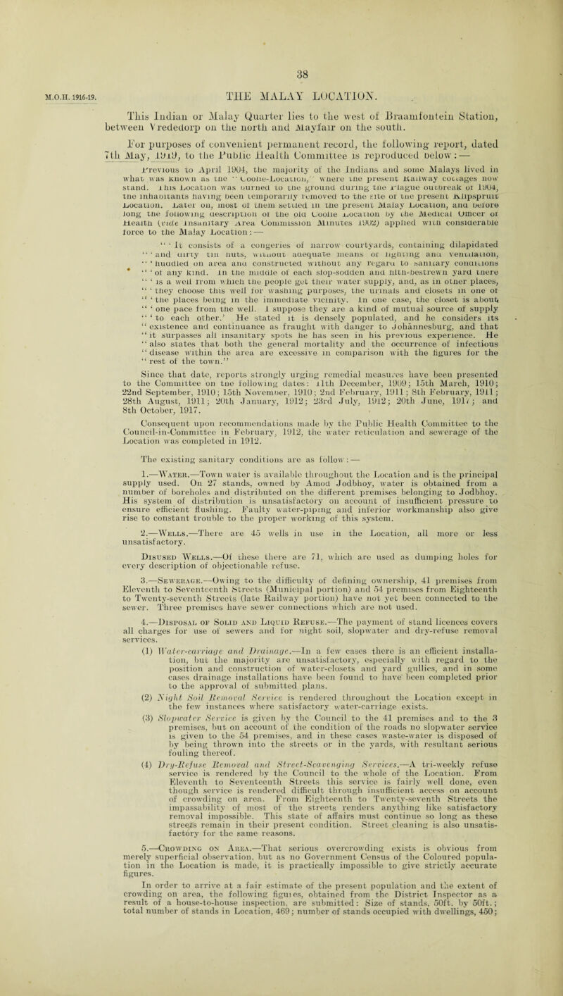 M.O.H. 1916-19. THE MALAY LOCATION. Tliis Indian or Malay Quarter lies to the west of Braamfontein Station, between V rededorp on the north and Mayfair on the south. Tor purposes of convenient permanent record, the following- report, dated Tth May, IdiD, to the Public Health Committee is reproduced Delow : — 1'revious to April 1904, the majority of the Indians and some Malays lived in what; was Known as tne • • Loolie-Location, where me present Kaiiway codages now- stand. this location was uurned to tne ground during tne Jrlague outoreak oi 19U4, tne inhaDitants having Deen temporarily removed to the site oi tne present wiipspruit Location. .Later on, most ol them settled m the present Malay .Location, aim nelore long tne following uescription oi tlie old Uooiie vocation by the Medical Utncer or rieaitn {vide insanitary Mrea Commission Minutes 1902) applied with consiuerable force to the Malay Location: — “ ‘ It consists of a congeries of narrow courtyards, containing dilapidated “ ‘ and uirty tin nuts, witnout adequate means or lighting ana ventilanon, ‘ huddled on area and constructed without any regam to sanitary conuuions * ‘‘ ‘ot any kind, in tne middle of each slop-sodden and tilth-bestrewn yard there “ ‘ is a well rrom which the people get their water supply, and, as in other places, “ ‘ they choose this well for washing purposes, the urinals and closets in one ot “ ‘ the places being in the immediate vicinity. In one case, the closet is about “ ‘ one pace from the well. I suppose they are a kind of mutual source of supply “‘to each other.’ He stated it is densely populated, and he considers its “existence and continuance as fraught with danger to Johannesburg, and that “it surpasses all insanitary spots he has seen in his previous experience. He “ also states that both the general mortality and the occurrence of infectious “disease within the area are excessive in comparison with the figures for the “ rest of the town.” Since that date, reports strongly urging remedial measures have been presented to the Committee on tne following dates: rlth December, 1909; 15th March, 1910; 22nd September, 1910; 15th November, 1910; 2nd February, 1911; 8th February, 1911; 28tli August, 1911; 20th January, 1912; 23rd July, 1912; 20th June, 191V; and 8th October, 1917. Consequent upon recommendations made by the Public Health Committee to the Council-in-Committee in February, 1912, the water reticulation and sewerage of the Location was completed in 1912. The existing sanitary conditions are as follow: — 1. -—Water.—Town water is available throughout the Location and is the principal supply used. On 27 stands, owned by Amod Jodbhoy, water is obtained from a number of boreholes and distributed on the different premises belonging to Jodbhoy. His system of distribution is unsatisfactory on account of insufficient pressure to ensure efficient flushing. Faulty water-piping and inferior workmanship also give rise to constant trouble to the proper working of this system. 2. —Wells.—There are 45 wells in use in the Location, all more or less unsatisfactory. Disused Wells.—Of these there are 71, which are used as dumping holes for every description of objectionable refuse. 3. —Sewerage.—Owing to the difficulty of defining ownership, 41 premises from Eleventh to Seventeenth Streets (Municipal portion) and 54 premises from Eighteenth to Twenty-seventh Streets (late Railway portion) have not yet been connected to the sewer. Three premises have sewer connections which are not used. 4. —Disposal of Solid and Liquid Refuse.—The payment of stand licences covers all charges for use of sewers and for night soil, slopwater and dry-refuse removal services. (1) Water-carriage and Drainage.-—In a few cases there is an efficient installa¬ tion, but the majority arc unsatisfactory, especially with regard to the position and construction of water-closets and yard gullies, and in some cases drainage installations have been found to have been completed prior to the approval of submitted plans. (2) Right Soil Removal Service is rendered throughout the Location except in the few instances where satisfactory water-carriage exists. (3) Slopwater Service is given by the Council to the 41 premises and to the 3 premises, but on account of the condition of the roads no slopwater service is given to the 54 premises, and in these cases waste-water is disposed of by being thrown into the streets or in the yards, with resultant serious fouling thereof. (4) Dig-Refuse Removal and Street-Scavenging Services.—A tri-weekly refuse service is rendered by the Council to the whole of the Location. From Eleventh to Seventeenth Streets this service is fairly well done, even though service is rendered difficult through insufficient access on account of crowding on area. From Eighteenth to Twenty-seventh Streets the impassability of most of the streets renders anything like satisfactory removal impossible. This state of affairs must continue so long as these streets remain in their present condition. Street cleaning is also unsatis¬ factory for the same reasons. 5. —Crowding on Area.—That serious overcrowding exists is obvious from merely superficial observation, but as no Government Census of the Coloured popula¬ tion in the Location is made, it is practically impossible to give strictly accurate figures. In order to arrive at a fair estimate of the present population and the extent of crowding on area, the following figuies, obtained from the District Inspector as a result of a house-to-house inspection, are submitted : Size of stands, 50ft. by 50ft.; total number of stands in Location, 469; number of stands occupied with dwellings, 450;