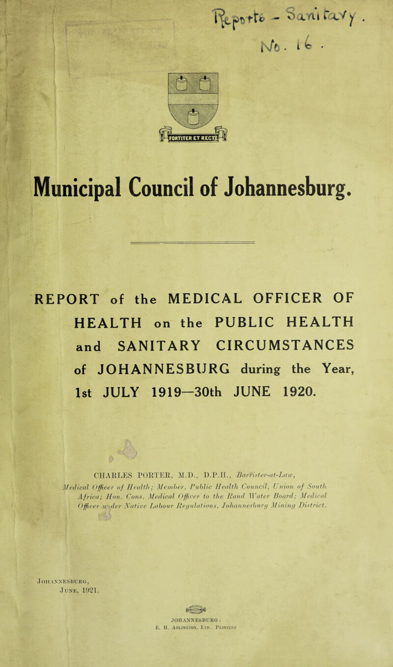 Municipal Council of Johannesburg. REPORT of the MEDICAL OFFICER OF HEALTH on the PUBLIC HEALTH and SANITARY CIRCUMSTANCES of JOHANNESBURG during the Year, 1st JULY 1919—30th JUNE 1920. CHARLES PORTER, M.D., D.P.H., Bar r'ister-at-Law, Medical Officer of Health; Member, Public Health Council, Union of South Africa; Hon. Cons. Medical Officer to the Band Water Board; Medical Officer under Native Labour Regulations, Johannesburg Mining District. Johannesburg, June, 1921. JOHANNESBURG: E. II. Adlington, Ltd.. Printers