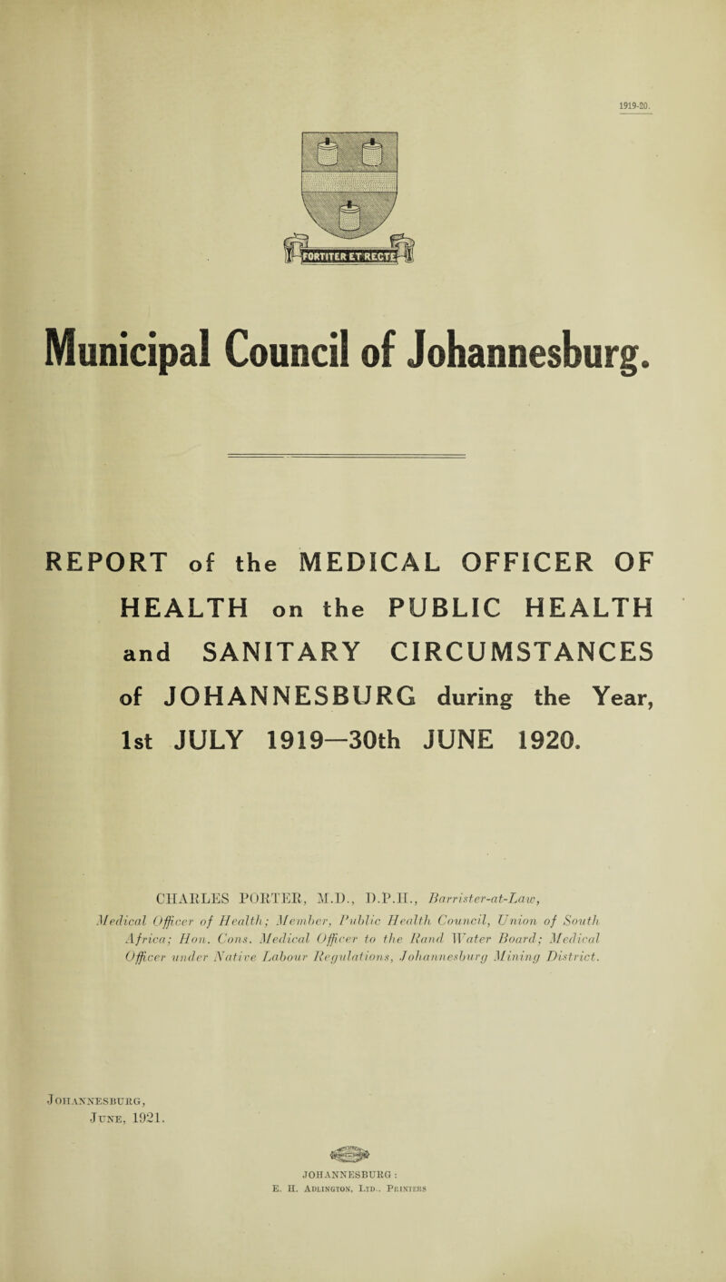 1919-20. Municipal Council of Johannesburg. REPORT of the MEDICAL OFFICER OF HEALTH on the PUBLIC HEALTH and SANITARY CIRCUMSTANCES of JOHANNESBURG during the Year, 1st JULY 1919—30th JUNE 1920. CHARLES PORTER, M.D., D.P.II., Barrister-at-Law, Medical Officer of Health; Member, Public Health Council, Union of South Africa; Hon. Cons. Medical Officer to the Rand Water Board; Medical Officer under Native Labour Regulations, Johannesburg Mining District. J OHANNESBUE.G, June, 1921. J OHANNESBUEG: E. H. Adlington, Ltd.. Printers