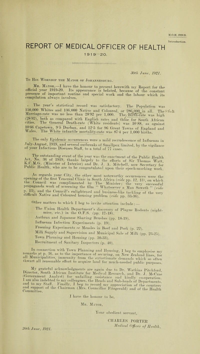 Introduction. REPORT OF MEDICAL OFFICER OF HEALTH 1 9 1 9—20. dOth June, 1921. To ITis TV orsiiip the Mayor of Johannesburg. Mr. Mayor,—I have the honour to present herewith my Report for the official year 1919-20. Its appearance is belated, because of the constant pressure of important routine and special work and the labour which its compilation always involves. 1 he yeai s statistical record was satisfactory. The Population was 150,000 Whites and 136.000 Native and Coloured, or 286,000 in all The&VhJjL Marriage-rate was no less than 28'92 per 1,000. The/BirlffiWite was high (28;92), both as compared with English rates and those for South African cities. The General Death-rate (White residents) was 10-88, as against 10-66 Capetown, 9*5 Durban, and 12*5 for 96 Great Towns of England and \\ales. The M lute infantile mortality-rate was 87’4 per 1,000 births. The only Epidemic occurrences were a mild recrudescence of Influenza in luh-August, 1919, and several outbreaks of Smallpox limited, by the vigilance of your Infectious Diseases Staff, to a total of 77 cases. a + 'I'6 °^tanding event of the year was the enactment of the Public Health wrivr?; it0. J19> fanks largely to the efforts of Sir Thomas Watt p i i- tt $finis*er of Intenor) and Dr. J. A. Mitchell, now Secretary for 1 nolle Health, who are to be congratulated upon their epoch-marking work. As regards your City the other most noteworthy occurrences were the opening ot the first 5' enereal Clinic in South Africa {vide pp. 12. 131 on which the Council was complimented by The Minister; the very successful propaganda work of screening the film “ Whatsoever a Man Soweth ” {vide ri):m3^xa^TdJlle Co!11f?i}’s enlightened andbusiness-like tackling of the very difficult Native and Coloured housing problem {vide pp. 33-36). Dtlier matters to which I beg to invite attention include:_ The Union Health Department’s discovery of Plague Rodents (ni«hi- mice, etc.) in the O.E.S. (pp. 17-18). Anthrax and Japanese Shaving Brushes (pp. 18-19). Influenza Infection Experiments (p. 19). Freezing Experiments re Measles in Beef and Pork (p. 22). Milk Supply and Supervision and Municipal Sale of Milk (pp. 23-25). Town Planning and Housing (pp. 30-33). Recruitment of Sanitary Inspectors (p. 40). In connection with Town Planning and Housing, I beg to emphasise mv remarks at p 36. as. to the importance of securing, on New Zealand lines, for all Municipalities immunity from the extortionate demands which so often thwart all reasonable effort to acquire land for much-needed public purposes. My grateful acknowledgments are again due. to Dr. Watkins Pitch ford lhrector, South African Institute for Medical Research, and Dr J McCrae (Government Analyst) for unfailing assistance and kindly co-operation 1 am ais() m“eb+ed t(( colleagues, the Heads and Sub-heads of Departments’, and to my Stan. linally, I beg to record my appreciation of the courtesy and support of the Chairman (Mrs. Councillor Fitzgerald) and of the Health 1 ommittee. I have the honour to be, Mr. Mayor, A our obedient servant, doth June, 1021. CHARLES PORTER Medical Officer of Health