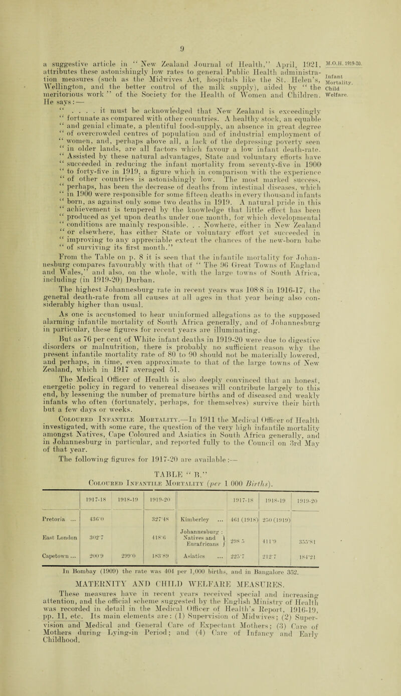 a suggestive article in “ New Zealand Journal of Health,” April, 1921, attributes these astonishingly low rates to general Public Health administra¬ tion measures (such as the Midwives Act, hospitals like the St. Helen’s, Wellington, and the better control of the milk supply), aided by ££ the meritorious work ” of the Society for the Health of Women and Children. He says: — .... it must be acknowledged that New Zealand is exceedingly fortunate as compared with other countries. A healthy stock, an equable £C and genial climate, a plentiful food-supply., an absence in great degree of overcrowded centres of population and of industrial employment of “ women, and, perhaps above all, a lack of the depressing poverty seen “ in older lands, are all factors which favour a low infant death-rate. Assisted by these natural advantages, State and voluntary efforts have “ succeeded in reducing the infant mortality from seventy-five in 1900' ‘£ to forty-five in 1919, a figure which in comparison with the experience “ of other countries is astonishingly low. The most marked success, perhaps, has been the decrease of deaths from intestinal diseases, which in 1900 were responsible for some fifteen deaths in every thousand infants born, as against only some two deaths in 1919. A natural pride in this “ achievement is tempered by the knowledge that little effect has been produced as yet upon deaths under one month, for which developmental conditions are mainly responsible. . . Nowhere, either in New Zealand ” or elsewhere, has either State or voluntary effort yet succeeded in “ improving to any appreciable extent the clianees of the new-born babe ££ of surviving its first month.” From the Table on p. 8 it is seen that the infantile mortality for Johan¬ nesburg compares favourably with that of ££ The 90 Great Towns of England and Wales,” and also, on the whole, with the large towns of South Africa, including (in 1919-20) Durban. The highest Johannesburg rate in recent years was 108-8 in 1916-17, the general death-rate from all causes at all ages in that year being also con¬ siderably higher than usual. As one is accustomed to hear uninformed allegations as to the supposed alarming infantile mortality of South Africa generally, and of Johannesburg in particular, these figures for recent years are illuminating. But as 76 per cent of White infant deaths in 1919-20 were due to digestive disorders or malnutrition, there is probably no sufficient reason why the present infantile mortality rate of 80 to DO should not be materially lowered, and perhaps, in time, even approximate to that of the large towns of New Zealand, which in 1917 averaged 51. The Medical Officer of Health is also deeply convinced that an honest, energetic policy in regard to venereal diseases will contribute largely to this end, by lessening the number of premature births and of diseased and weakly infants who often (fortunately, perhaps, for themselves) survive their birth but a few days or weeks. Coloured Infantile Mortality.—In 1911 the Medical Officer of Health investigated, with some care, the question of the very high infantile mortality amongst Natives, Cape Coloured and Asiatics in South Africa generally, and in Johannesburg in particular, and reported fully to the Council on 3rd May of that year. The following figures for 1917-20 are available:— TABLE ££ B.” Coloured Infantile Mortality (per 1 000 Births). 1917-18 1918-11) 1910-20 11)17-18 1918-19 1010-20 Pretoria ... 43C.-0 327-48 Kimberley 4(51 (1918) 250(1919) East London 302-7 418T) Johannesburg : Natives and \ Eurafricans ) 208 :> 41 1 •'.) 355-81 Capetown ... 2001) 21)1)0 183-8'.) Asiatics i 225-7 2127 184-21 In Bombay (1909) the rate was 404 per 1,000 births, and in Bangalore 352. MATERNITY AND CHILD WELFARE MEASURES. These measures have in recent years received special and increasing attention, and the official scheme suggested by the English Ministry of Health was recorded in detail in the Medical Officer of Health’s Report, 1916-19. pp. 11, etc. Its main elements are: (1) Supervision of Midwives; (2) Super¬ vision and Medical and General Care of Expectant Mothers; (8) Care of Mothers during Lying-in Period; and (4) Care of Infancy and Earlv Childhood. M.O.H. 1919-20. Infant Mortality. Child Welfare.