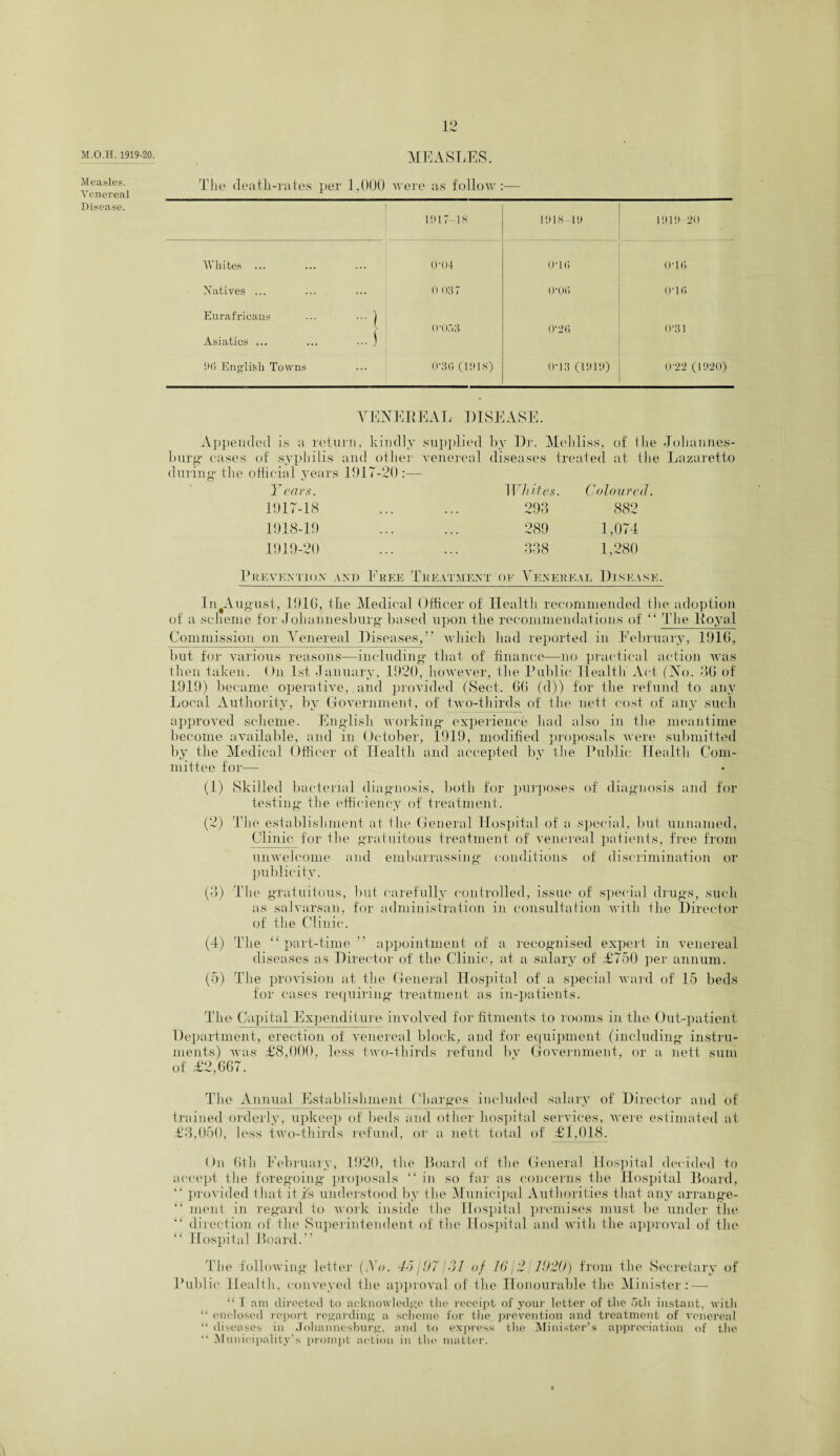 M.O.II. 1919-20. MEASLES. Measles. Venereal The death-rates per 1,000 were as follow — Disease. 1917-18 1918 lit 1919-20 Whites . . . 0*04 0*1(5 0*1(5 Xatives ... ... 0 037 0*0(5 0*1(5 Eurafricans -1 ... j i 0*053 0*2(5 0*31 Asiatics ... 90 English Towns ... 0*3(5 (1918) 0*13 (1919) 0*22 (1920) VENEREAL DISEASE. Appended is a return, kindly supplied by Dr. Meliliss, of ilie Johannes¬ burg cases of syphilis and other venereal diseases treated at the Lazaretto during* the official years 1917-20 :— Years. Whites. Coloured. 1917- 18 ... ... 293 882 1918- 19 ... ... 289 1,074 1919-20 Prevention and Eree Treatment ok 338 1,280 Yener ea r. 1 )isease. In August, 1916, the Medical Officer of Health recommended the adoption of a scheme for Johannesburg based upon the recommendations of “ The Royal Commission on Venereal Diseases,” which had reported in Eebruary, 1916, but for various reasons—including* that of finance—no practical action was then taken. On 1st January, 1920, however, the Public Health Act (No. 36 of 1919) became operative, and provided (Sect. 66 (d)) for the refund to any Local Authority, by Government, of two-thirds of the nett cost of any such approved scheme. English working* experience had also in the meantime become available, and in October, 1919, modified proposals were submitted by the Medical Officer of Health and accepted by the Public Health Com¬ mittee for— (1) Skilled bacterial diagnosis, both for purposes of diagnosis and for testing* the efficiency of treatment. (2) The establishment at the General Hospital of a special, but unnamed, Clinic for the gratuitous treatment of venereal patients, free from unwelcome and embarrassing conditions of discrimination or publicity. (3) The gratuitous, but carefully controlled, issue of special drugs, such as salvarsan, for administration in consultation with the Director of the Clinic. (4) The “ part-time ” appointment of a recognised expert in venereal diseases as Director of the Clinic, at a salary of £750 per annum. (5) The provision at the General Hospital of a special ward of 15 beds for cases requiring treatment as in-patients. The Capital Expenditure involved for fitments to rooms in the Out-patient Department, erection of venereal block, and for equipment (including instru¬ ments) was £8,000, less two-thirds refund by Government, or a nett sum of £2,667. The Annual Establishment Charges included salary of Director and of trained orderly, upkeep of beds and other hospital sendees, were estimated at £3,050, less two-thirds refund, or a nett total of £1,018. On 6th Eebruary, 1920, the Board of the General Hospital decided to accept the foregoing proposals “ in so far as concerns the Hospital Board, “ provided that it is understood by the Municipal Authorities that any arrange- “ merit in regard to work inside the Hospital premises must be under the “ direction of the Superintendent of the Hospital and with the approval of the “ Hospital Board.” The following letter (.Vo. 46/97131 of 16/2 1920) from the Secretary of Public Health, conveyed the approval of the Honourable the Minister: — “ I am directed to acknowledge the receipt of your letter of the 5th instant, with “ enclosed report regarding a scheme for the prevention and treatment of venereal “ diseases in Johannesburg, and to express the Minister’s appreciation of the “ Municipality’s prompt action in the matter.