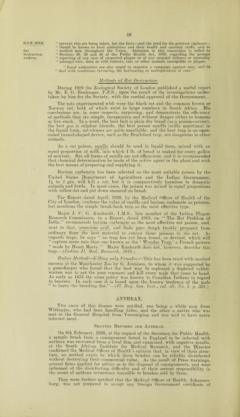 M.O.H. 1919-20. Rat Destruction. Anthrax. “ prevent this are being taken, but the facts—and the need for the greatest vigilance—. “ should be known to local authorities and their health and sanitary staffs, and to “ medical men throughout the Union. Attention in this connection is called to “ Sections 38, 39 and 40 of the Public Health Act, 1919, regarding the prompt “ reporting of any case of suspected plague or of any unusual sickness or mortality “ amongst rats, mice or veld rodents, cats or other animals susceptible to plague. “ Local authorities are also urged to organise a campaign against rats, and to “ deal with conditions favouring the harbouring or multiplication of rats.” Methods of Rat Destruction. During' 1919 the Zoological Society of London published a useful report by Mr. E. G. Boulenger, E.Z.S., upon the result of the investigations under¬ taken by him for the Society, with the cordial approval of the Government. The rats experimented with were the black rat and the common brown or Norway rat, both of which exist in large numbers in South Africa. His conclusions are, in some respects, surprising, and demonstrate the efficiency of methods that are simple, inexpensive and without danger either to humans or live stock. In a word, the best bait is plain dry bread (as a poison-carrier), the best gas is sulphur dioxide, the best poison squills (scilla maritima) in the liquid form, rat-viruses are quite unreliable, and the best trap is an open- ended tunnel-shaped device, such'as the Brailsford trap, not dangerous to other animals. As a rat poison, squills should be used in liquid form, mixed with an equal proportion of milk, into which 1 lb. of bread is soaked for every gallon of mixture. But all forms of squills are not efficacious, and it is recommended that chemical determination be made of the active agent in the plant and with the best means of preparing and supplying it. Barium carbonate has been selected as the most suitable poison by the United States Department of Agriculture and the Indian Government. 1^ to 2 grs. will kill a rat, but it is comparatively harmless to domestic animals and fowls. In most cases, the poison was mixed in equal proportions with tallow-fat and put down smeared on bread. The Report dated April, 1920, by the Medical Officer of Health of the City of London, confirms the value of squills and barium carbonate as poisons, but mentions the simple break-back trap as the most effective type. Ma jor I. C. G. Earnhardt, T.M.S., late member of the Indian Plague Research Commission, in a Report, dated 1919, on cc The Rat Problem of India, recommends barium carbonate as the most effective rat poison, and, next to that, arsenious acid, and finds pure dough freshly prepared from ordinary flour the best material to convey these poisons to the rat. As regards traps, lie says “ no trap has yet been found, or devised, which will “ capture more rats than one known as the c Wonder Trap,’ a French pattern “ made by Henri Marty. Major Xunhardt does not, however, describe this trap.—(Indian Jl. Med. Research, 1919.) Rod ter Method—Killing only Females.—This has been tried with' marked success at the Manchester Zoo by G. Jennison, to whom it was suggested by a gamekeeper who found that the best way to replenish a depleted rabbit- warren was to net the poor remnant and kill every male that came to hand. As early as 1634 the same policy was known to Canadian Indians in regard to beavers. In each case it is based upon the known tendency of the male “ to harry the breeding doe.—(Jl. Roy. San. Inst., vol. xli. No. 5, p. 3581) ANTHRAX. Two cases of this disease were notified, one being a white man from Witkopjes, who had been handling hides, and the other a native who was sent to the General Hospital from Vereeniging and was said to have eaten infected meat. Shaving Brushes and Anthrax. On 6th February, 1920, at the request of the Secretary for Public Health, a sample brush from a consignment found in England to be infected with anthrax was recovered from a local firm and examined, with negative results, at the South African Institute for Medical Research, and the Director confirmed the Medical Officer of Health’s opinion that, in view of their struc¬ ture, no method exists by which these brushes can be reliably disinfected without destroying their commercial value. As tire result of Press warnings, several firms applied for advice as to the disposal of consignments, and were informed of the disinfecting difficulty and of their serious responsibility in the event of anthrax occurrence traceable to brushes sold by them. They were further notified that the Medical Officer of Health, Johannes¬ burg, was not prepared to accept any foreign Government certificate of