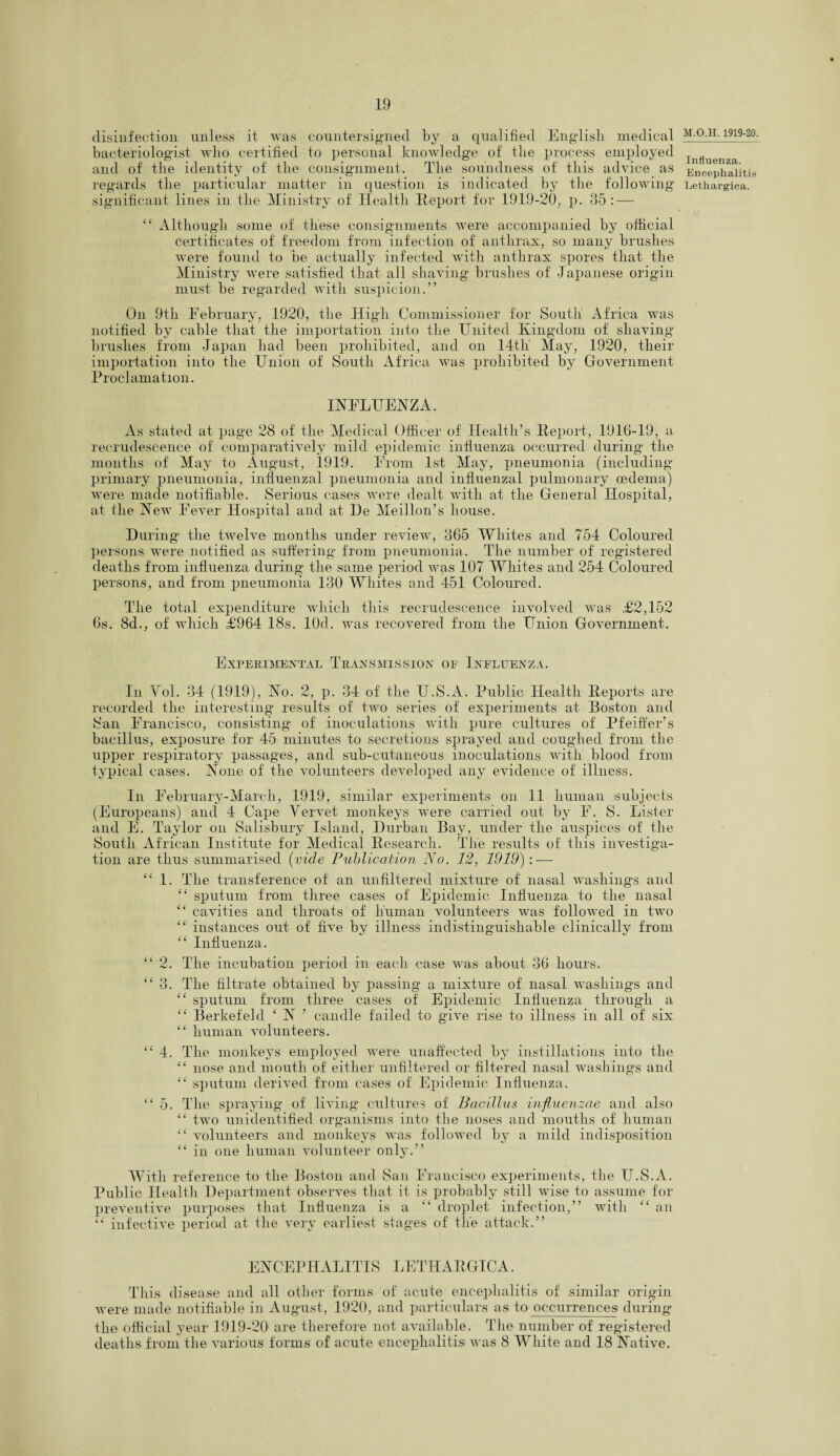 disinfection unless it was countersigned by a qualified English medical bacteriologist who certified to personal knowledge of the process employed and of the identity of the consignment. The soundness of this advice as regards the particular matter in question is indicated by the following significant lines in the Ministry of Health Report for 1919-20, p. 35 :—- “ Although some of these consignments were accompanied by official certificates of freedom from infection of anthrax, so many brushes were found to be actually infected with anthrax spores that the Ministry were satisfied that all shaving brushes of Japanese origin must be regarded with suspicion.” On 9th February, 1920, the High Commissioner for South' Africa was notified by cable that the importation into the United Kingdom of shaving brushes from Japan had been prohibited, and on 14tli May, 1920, their importation into the Union of South Africa was prohibited by Government Proclamation. INFLUENZA. As stated at page 28 of the Medical Officer of Health’s Report, 1916-19, a recrudescence of comparatively mild epidemic influenza occurred during the months of May to August, 1919. From 1st May, pneumonia (including primary pneumonia, influenzal pneumonia and influenzal pulmonary oedema) were made notifiable. Serious cases were dealt with at the General Hospital, at the New Fever Hospital and at De Meillon’s house. During the twelve months under review, 365 Whites and 754 Coloured persons were notified as suffering from pneumonia. The number of registered deaths from influenza during the same period was 107 Whites and 254 Coloured persons, and from pneumonia 130 Whites and 451 Coloured. The total expenditure which this recrudescence involved was £2,152 6s. 8d., of which £964 18s. lOd. was recovered from the Union Government. Experimental Transmission oe Influenza. In Vol. 34 (19.19), No. 2, p. 34 of the U.S.A. Public Health Reports are recorded the interesting results of two series of experiments at Boston and 8an Francisco, consisting of inoculations with pure cultures of Pfeiffer’s bacillus, exposure for 45 minutes to secretions sprayed and coughed from the upper respiratory passages, and sub-cutaneous inoculations with blood from typical cases. None of the volunteers developed any evidence of illness. In February-Marcli, 1919, similar experiments on .11 human subjects (Europeans) and 4 Cape Yervet monkeys were carried out by F. S. Lister and E. Taylor on Salisbury Island, Durban Bay, under the auspices of the South African Institute for Medical Research. Tlie results of this investiga¬ tion are thus summarised (vide Publication No. 12, 1919) : — “ 1. The transference of an unfiltered mixture of nasal washings and “ sputum from three cases of Epidemic Influenza to the nasal “ cavities and throats of human volunteers was followed in two “ instances out of five by illness indistinguishable clinically from ££ Influenza. “ 2. The incubation period in each case was about 36 hours. “3. The filtrate obtained by passing a mixture of nasal washings and “ sputum from three cases of Epidemic Influenza through a ££ Berkefeld £ N ’ candle failed to gave rise to illness in all of six “ human volunteers. ££ 4. The monkeys employed were unaffected by instillations into the ££ nose and mouth of either unfiltered or filtered nasal washings and ££ sputum derived from cases of Epidemic Influenza. ££ 5. The spraying of living cultures of Bacillus influenzae and also ££ two unidentified organisms into the noses and mouths of human ££ volunteers and monkeys was followed by a mild indisposition ££ in one human volunteer only.” With reference to the Boston and San Francisco experiments, the U.S.A. Public Health Department observes that it is probably still wise to assume for preventive purposes that Influenza is a ££ droplet infection,” with ££ an ££ infective periad at the very earliest stages of tlie attack.” ENCEPHALITIS LETHARGIC A. This disease and all other forms of acute encephalitis of similar origin were made notifiable in August, 1920, and particulars as to occurrences during the official year 1919-20 are therefore not available. The number of registered deaths from the various forms of acute encephalitis was 8 White and 18 Native. M.O.II. 1919-20. Influenza. Encephalitis Lethargica.