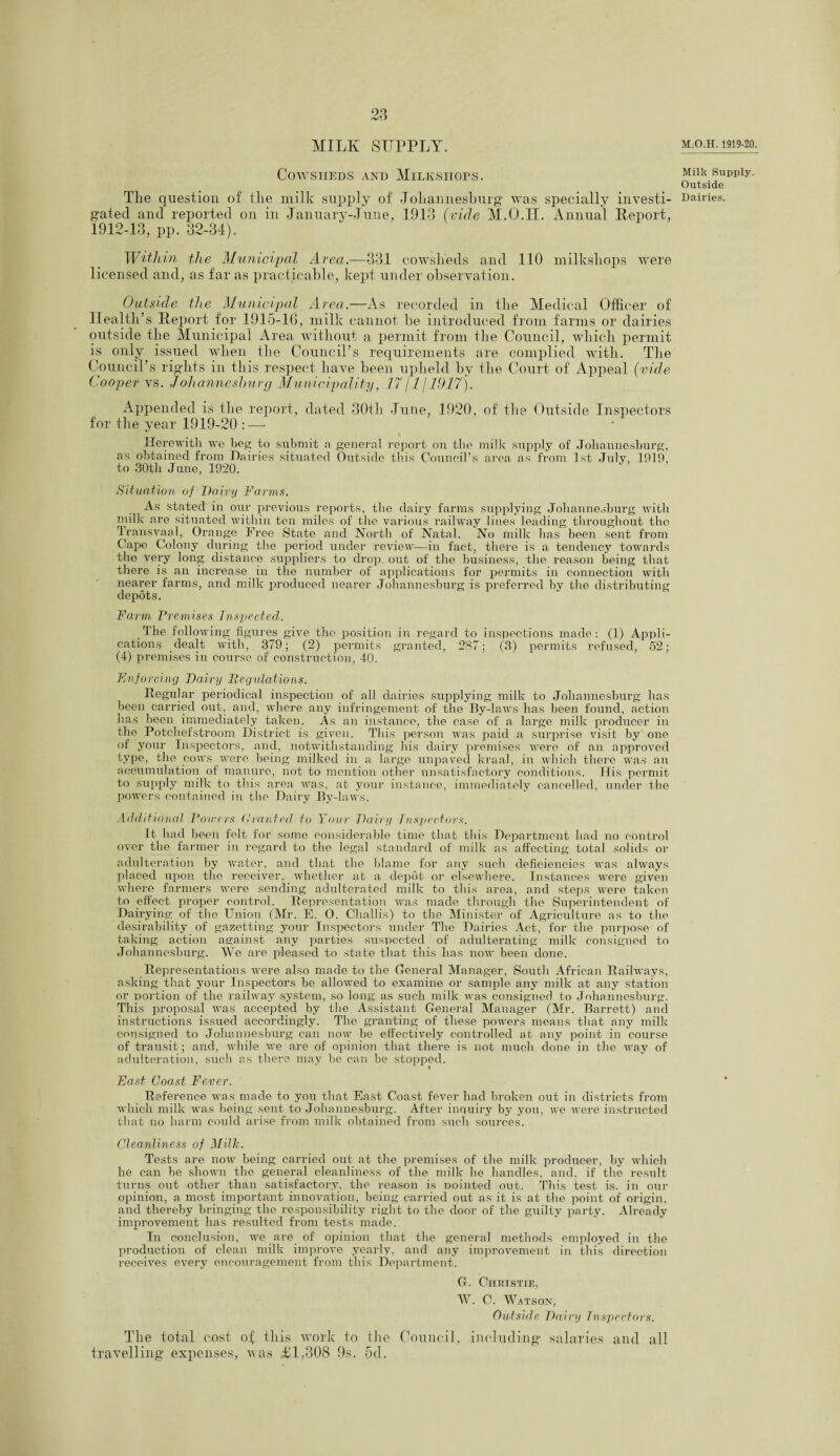 MILK SUPPLY. Cowsheds and Milk,shops. The question of the milk supply of Johannesburg was specially investi¬ gated and reported on in January-June, 1913 (vide M.O.H. Annual Report, 1912-13, pp. 32-34). Within the Municipal Area.—331 cowsheds and 110 milkshops were licensed and, as far as practicable, kept under observation. Outside the Municipal Area.—As recorded in the Medical Officer of Health’s Report for 1915-16, milk cannot be introduced from farms or dairies outside the Municipal Area without a permit from the Council, which permit is only issued when the Council’s requirements are complied with. The Council’s rights in this respect have been upheld by the Court of Appeal {vide Cooper vs. Johannesburg Municipality, 17/1 /1917). Appended is the report, dated 30th June, 1920, of the Outside Inspectors for the year 1919-20 : — Herewith we beg to submit a general report on the milk supply of Johannesburg, as obtained from Dairies situated Outside this Council’s area as from 1st July, 1919, to 30th June, 1920. Situation of Dairy Farms. As stated in our previous reports, the dairy farms supplying Johannesburg with milk are situated within ten miles of the various railway lines leading throughout the Transvaal, Orange Free State and North of Natal. No milk has been sent from Cape Colony during the period under review—in fact, there is a tendency towards the very long distance suppliers to drop, out of the business, the reason being that there is an increase in the number of applications for permits in connection with nearer farms, and milk produced nearer Johannesburg is preferred by the distributing depots. Farm Fremises Inspected. The following figures give the position in regard to inspections made: (1) Appli¬ cations dealt with, 379; (2) permits granted, 287; (3) permits refused, 52; (4) premises in course of construction, 40. Enforcing Dairy Itegulations. Regular periodical inspection of all dairies supplying milk to Johannesburg has been carried out, and, where any infringement of the By-laws has been found, action has been immediately taken. As an instance, the case of a large milk producer in the Potchefstroom District is given. This person was paid a surprise visit by one of your Inspectors, and, notwithstanding his dairy premises were of an approved type, the cows were being milked in a large unpaved kraal, in which there was an accumulation of manure, not to mention other unsatisfactory conditions. His permit to supply milk to this area was, at your instance, immediately cancelled, under the powers contained in the Dairy By-laws. Additional Towers (limited, to Your Dairy Inspectors. ft had been felt for some considerable time that this Department had no control over the farmer in regard to the legal standard of milk as affecting total solids or adulteration by water, and that the blame for any such deficiencies was always placed upon the receiver, whether at a depot or elsewhere. Instances were given where farmers were sending adulterated milk to this area, and steps were taken to effect proper control. Representation was made through the Superintendent of Dairying of the Union (Mr. E. O. Challis) to the Minister of Agriculture as to the desirability of gazetting your Inspectors under The Dairies Act, for the purpose of taking action against any parties suspected of adulterating milk consigned to Johannesburg. We are pleased to state that this has now been done. Representations were also made to the General Manager, South African Railways, asking that your Inspectors be allowed to examine or sample any milk at any station or portion of the railway system, so long as such milk was consigned to Johannesburg. This proposal was accepted by the Assistant General Manager (Mr. Barrett) and instructions issued accordingly. The granting of these powers means that any milk consigned to Johannesburg can now be effectively controlled at any point in course of transit; and, while we are of opinion that there is not much done in the way of adulteration, such as there may be can be stopped. East Coast Fever. Reference was made to you that East Coast fever had broken out in districts from which milk was being sent to Johannesburg. After inquiry by you, we were instructed that no harm could arise from milk obtained from such sources. Cleanliness of Milk. Tests are now being carried out at the premises of the milk producer, by which he can be shown the general cleanliness of the milk he handles, and, if the result turns out other than satisfactory, the reason is pointed out. This test is. in our opinion, a most important innovation, being carried out as it is at the point of origin, and thereby bringing the responsibility right to the door of the guilty party. Already improvement has resulted from tests made. In conclusion, we are of opinion that the general methods employed in the production of clean milk improve yearlv, and any improvement in this direction receives every encouragement from this Department. G. Christie, W. C. Watson, Outside Dairy Inspectors. The total cost of this work to the Council, including' salaries and all travelling' expenses, was ill,308 9s. 5d, M.O.H. 1919-20. Milk Supply. Outside Dairies.