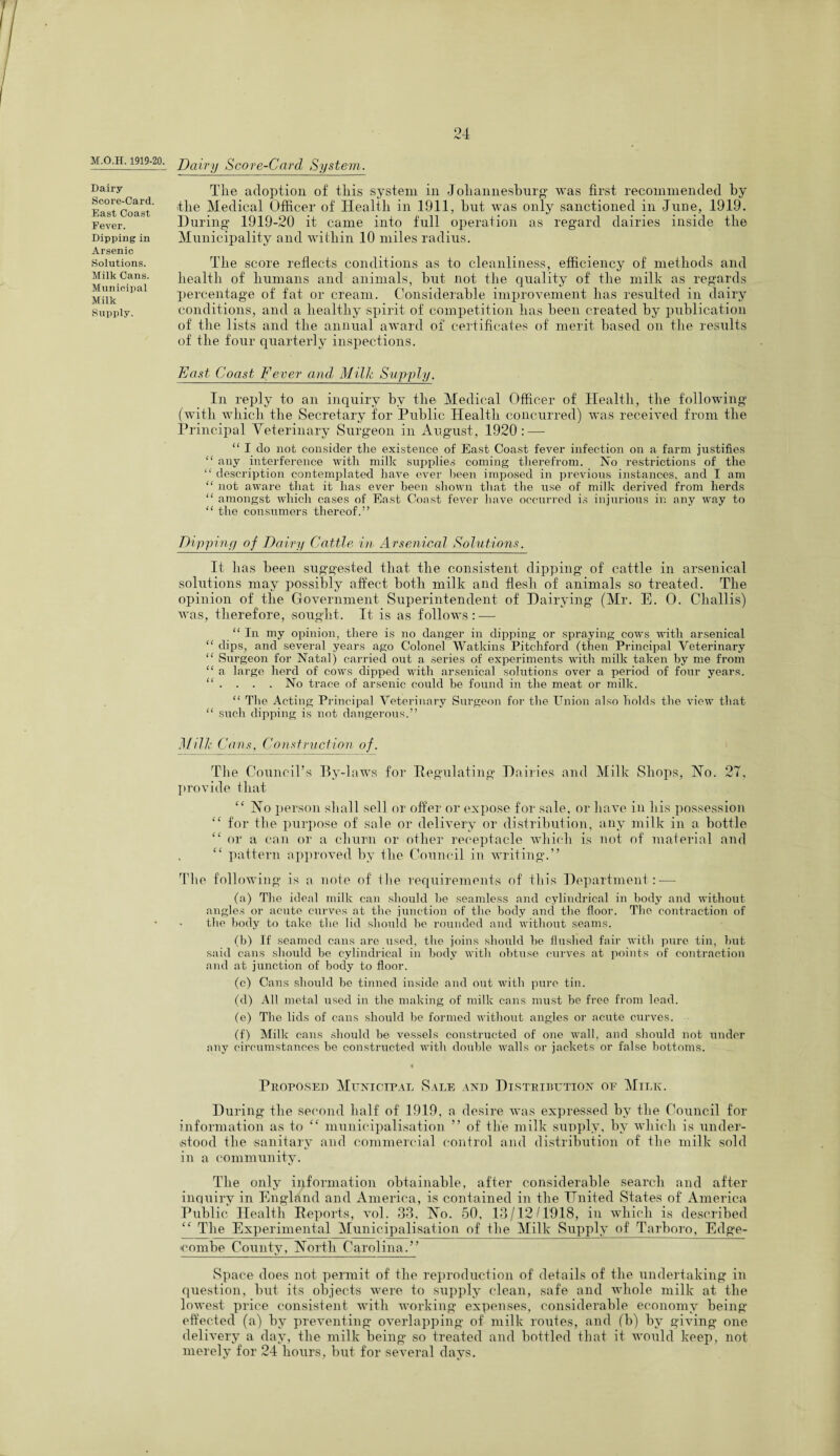 M.O.H. 1919-20. Dairy Score-Card. East Coast Fever. Dipping in Arsenic Solutions. Milk Cans. Municipal Milk Supply. Dairy Score-Carcl System. The adoption of this system in Johannesburg* was first recommended by the Medical Officer of Health in 1911, but was only sanctioned in June, 1919. During 1919-20 it came into full operation as regard dairies inside the Municipality and within 10 miles radius. The score reflects conditions as to cleanliness, efficiency of methods and health of humans and animals, but not the quality of the milk as regards percentage of fat or cream. Considerable improvement has resulted in dairy conditions, and a healthy spirit of competition has been created by publication of the lists and the annual award of certificates of merit based on the results of the four quarterly inspections. East Coast Fever and Milk Supply. In reply to an inquiry by the Medical Officer of Health, the following (with which the Secretary for Public Health concurred) was received from the Principal Veterinary Surgeon in August, 1920 : — “ I do not consider the existence of East Coast fever infection on a farm justifies “ any interference with milk supplies coming therefrom. No restrictions of the “ description contemplated have ever been imposed in previous instances, and I am “ not aware that it has ever been shown that the use of milk derived from herds “ amongst which cases of East Coast fever have occurred is injurious in any way to “ the consumers thereof.” Dipping of Dairy Cattle in Arsenical Solutions. It has been suggested that the consistent dipping of cattle in arsenical solutions may possibly affect both milk and flesh of animals so treated. The opinion of the Government Superintendent of Dairying (Mr. E. 0. Challis) was, therefore, sought. It is as follows: — “ In my opinion, there is no danger in dipping or spraying cows with arsenical “ dips, and several years ago Colonel Watkins Pitchford (then Principal Veterinary “ Surgeon for Natal) carried out a series of experiments with milk taken by me from “ a large herd of cows dipped with arsenical solutions over a period of four years. “ . . . . No trace of arsenic could be found in the meat or milk. “ The Acting Principal Veterinary Surgeon for the Union also holds the view that “ such dipping is not dangerous.” Milk Cans. C onstruction of. The Council’s By-laws for Regulating Dairies and Milk Shops, Ho. 27, provide that “ Ho person shall sell or offer or expose for sale, or have in his possession “ for the purpose of sale or delivery or distribution, any milk in a bottle “ or a can or a churn or other receptacle which is not of material and C£ pattern approved by the Council in writing.” The following is a note of the requirements of this Department : — (a) The ideal milk can should be seamless and cylindrical in body and without angles or acute curves at the junction of the body and the floor. The contraction of the body to take the lid should be rounded and without seams. (b) If seamed cans are used, the joins should be flushed fair with pure tin, but said cans should be cylindrical in body with obtuse curves at points of contraction and at junction of body to floor. (c) Cans should be tinned inside and out with pure tin. (d) All metal used in the making of milk cans must be free from lead. (e) The lids of cans should be formed without angles or acute curves. (f) Milk cans should be vessels constructed of one wall, and should not under any circumstances be constructed with double walls or jackets or false bottoms. Proposed Municipal Sale and Distribution of Milk. During tlie second half of 1919, a desire was expressed by the Council for information as to “ municipalisation ” of tlie milk supply, by which is under¬ stood the sanitary and commercial control and distribution of the milk sold in a community. The only information obtainable, after considerable search and after inquiry in England and America, is contained in the United States of America Public Health Reports, vol. 33, Ho. 50, 13/12/1918, in which is described “ The Experimental Municipalisation of the Milk Supply of Tarboro, Edge- combe County, Horth Carolina.” Space does not permit of the reproduction of details of the undertaking in question, but its objects were to supply clean, safe and whole milk at the lowest price consistent with working expenses, considerable economy being effected (a) by preventing overlapping of milk routes, and (b) by giving one delivery a day, the milk being* so treated and bottled that it would keep, not merely for 24 hours, but for several days.