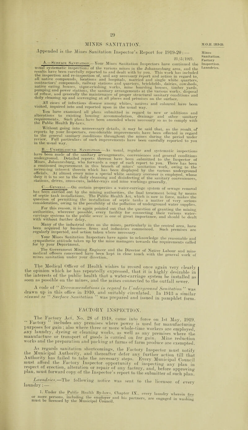 MINES SAN IT A TION. M.O.H. 1919-20. Appended is the Mines Sanitation Inspector’s Report for .1919-20: — 21/5/1921. A, Silii’Ac'K Sanitation.—Your Mines Sanitation Inspectors have continued the usual systematic inspections of the various mines in the Johannesburg area, and the results have been carefully reported to and dealt with by you. This work has included the inspection and re-inspection of, and any necessary report and action in regard to, all native compounds, locations and hospitals, married and single white quarters, contiactors compounds, railway stations and quarters, brickfields, dairies, cowsheds, native eating houses, stqne-crushing works, mine boarding houses, timber yards' pumping and power stations, the sanitary arrangements at the various works, disposal of refuse, and generally the maintenance of proper structural sanitary conditions and daily cleaning up and scavenging at all places and premises on the surface. All cases of infectious disease among whites, natives and coloured have been visited, inquired into and reported upon in the usual way. Aou have examined all plans submitted in regard to new or additions and alterations to existing housing accommodation, drainage and other sanitary lequiiements. Such plans-have been amended where necessary so as to comply with the Public Health By-laws. Without going into unnecessary details, it may be said that, as the result of reports by your Inspectors, considerable improvements have been effected in regard to the general sanitary conditions throughout the mines during the period under review. Full particulars of such improvements have been carefully reported to you m the Usual way. Mines Sanitation. Factory- Inspection. Laundries. If.- I ndI'.im.i;oi mi Samtvtiox,—As usual, regular and systematic inspections have been made of the sanitary arrangements, conveniences and general conditions underground. „ Retailed reports thereon have been submitted to the Inspector of Mines, Johannesburg, who forwards a copy of each report to you. There has been a continued improvement in this branch of mines’ sanitation work, owing to the nmreasnig interest therein which has been displayed by the various underground officials.. At almost every mine a special white sanitary overseer is employed, whose duty it is to see to the daily cleansing and disinfecting of the sanitary conveniences stations, drives, cross-cuts, ladder-ways and mine workings generally. C. General.-—On certain properties a water-carriage system of sewage removal has been carried out by the mining authorities, the final treatment being by means of septic tank installations. .1 lie Public .Health Act, which is now in force makes the question of permitting the installation of septic tanks a matter of very serious consideration, owing to the possibility of the pollution of underground water supplies. For this reason, it is again pointed out that the question of granting the mining authorities, wherever possible, every facility for connecting their various water- carriage systems to the public sewer is one of great importance, and should be dealt with without further delay. Many of the industrial sites on the mines, particularly in the central area have been acquiied by business firms cincl industries commenced. Such premises are regularly inspected, and action taken where necessary. Your Mines Sanitation Inspectors have again to acknowledge the reasonable and sympathetic attitude taken up by the mine managers towards the requirements called for by your Department. The Government Mining Engineer and the Director of Native Labour and mine medical officers concerned have been kept in close touch with the general work of mines sanitation under your direction. rl lie Medical Officer of Health wishes to record once again very clearly tiie opinion which he has repeatedly expressed, that it is highly desirable in the interests of the public health that a water-carriage system lie installed as soon as possible on the mines, and the mines connected to the outfall sewer. A code of “ Recommendations in drawn up in this office in 1910, and resume re “ Surface Sanitation ” wa regard to l nderground Sanitation ” was suitably circulated. In 1913 a similar s prepared and issued in pamphlet form. EACTOI1Y INSPECTION. The Factory Act, No. 28 of 1918, came into force on 1st May, 1919. “ Factory ” includes any premises where power is used for manufacturiim ftiiipo80s ioi gamalso wlieie three or more whole-time workers are employed, *m\ laundry, dyeing or cleaning* works, as well as any premises where the manufacture or transport of goods is carried on for gain.. Mine reduction works and the preparation and packing at farms of farm produce are exempted. As regards sanitation shortcomings, the Factory Inspector must notify Hie Municipal Authority, and thereafter defer any further action till that Authority has failed to take the necessary steps. Every Municipal Council must afford the Factory Inspector opportunity of inspecting any plan in respect of erection alteration or repair of any factory, and, before approving plan, must forward copy of the Inspector’s report to the submitter of such plan Laundries.—The laundry : — following notice was sent to the licensee of every 1. Under the Public Health By-laws, Chapter IX., every or more persons, including the employer and his partners are must be licensed by the Municipal Council. laundry engaged wherein five in washing