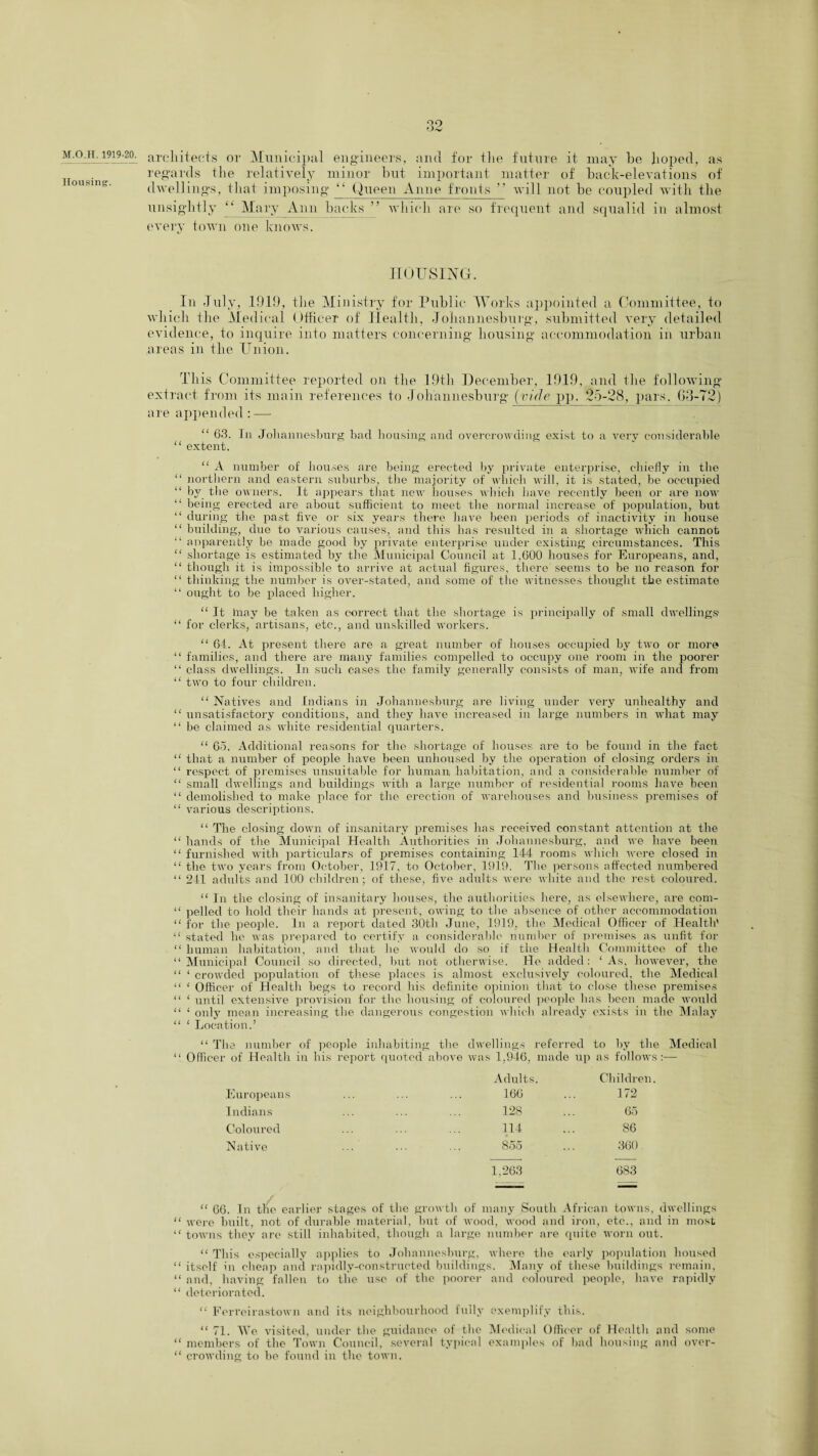 Housing. 39 Uv architects or Municipal engineers, and for the future it may he hoped, as regards the relatively minor hut important matter of hack-elevations of dwellings, that imposing “ Queen Anne fronts ” will not he coupled with the unsightly “ Mary Ann hacks ” which are so frequent and squalid in almost every town one knows. HOUSING. In July, .101!), the Ministry for Public Works appointed a Committee, to which the Medical Officer of Health, Johannesburg, submitted very detailed evidence, to inquire into matters concerning housing accommodation in urban areas in the Union. This Committee reported on the 19th December, 1019, and the following extract from its main references to Johannesburg (vide pp. 25-28, pars. 63-72) are appended: —- “ 63. In Johannesburg bad housing and overcrowding exist to a very considerable “ extent. “ A number of houses are being erected by private enterprise, chiefly in the “ northern and eastern suburbs, the majority of which will, it is stated, be occupied “ by the owners. It appears that new houses which have recently been or are now “ being erected are about sufficient to meet the normal increase of population, but “ during the past five or six years there have been periods of inactivity in house “ building, due to various causes, and this has resulted in a shortage which cannot “ apparently be made good by private enterprise under existing circumstances. This “ shortage is estimated by the Municipal Council at 1,600 houses for Europeans, and, “ though it is impossible to arrive at actual figures, there seems to be no reason for “ thinking the number is over-stated, and some of the witnesses thought the estimate “ ought to be placed higher. “ It may be taken as correct that the shortage is principally of small dwellings “ for clerks, artisans, etc., and unskilled workers. “ 64. At present there are a great number of houses occupied by two or more “ families, and there are many families compelled to occupy one room in the poorer “ class dwellings. In such cases the family generally consists of man, wife and from “ two to four children. “ Natives and Indians in Johannesburg are living under very unhealthy and “ unsatisfactory conditions, and they have increased in large numbers in what may “ be claimed as white residential quarters. “ 65. Additional reasons for the shortage of houses are to be found in the fact “ that a number of people have been unhoused by the operation of closing orders in “ respect of premises unsuitable for human habitation, and a considerable number of “ small dwellings and buildings with a large number of residential rooms have been “ demolished to make place for the erection of warehouses and business premises of “ various descriptions. “ The closing down of insanitary premises has received constant attention at the “ hands of the Municipal Health Authorities in Johannesburg, and we have been “ furnished with particulars of premises containing 144 rooms which were closed in “ the two years from October, 1917, to October, 1919. The persons affected numbered “ 241 adults and 100 children; of these, five adults were white and the rest coloured. “ In the closing of insanitary houses, the authorities here, as elsewhere, are com- “ pelled to hold their hands at present, owing to the absence of other accommodation “ for the people. In a report dated 30th June, 1919, the Medical Officer of Health' “ stated he was prepared to certify a considerable number of premises as unfit for “ human habitation, and that lie would do so if the Health Committee of the “Municipal Council so directed, but not otherwise. He added: ‘As, however, the “ ‘ crowded population of these places is almost exclusively coloured, the Medical “ ‘ Officer of Health begs to record his definite opinion that to close these premises “ ‘ until extensive provision for the housing of coloured people has been made would “ ‘ only mean increasing the dangerous congestion which already exists in the Malay “ ‘ Location.’ re number of people inhabiting the dwellings referred to by the Medical 1 of Health in his report quoted above was 1,946, made up as follows :— Adults. Children. Europeans 166 172 Indians 128 65 Coloured 114 86 Native 855 360 1,263 683 — “ 66. In the earlier stages of the growth of many South African towns, dwellings “ were built, not of durable material, but of wood, wood and iron, etc., and in most “ towns they are still inhabited, though a large number are quite worn out. “ This especially applies to Johannesburg, where the early population housed “ itself in cheap and rapidly-constructed buildings. Many of these buildings remain, “ and, having fallen to the use of the poorer and coloured people, have rapidly “ deteriorated. “ Ferrcirastown and its neighbourhood fully exemplify this. “ 71. We visited, under the guidance of the Medical Officer of Health and some “ members of the Town Council, several typical examples of bad housing and over- “ crowding to be found in the town.