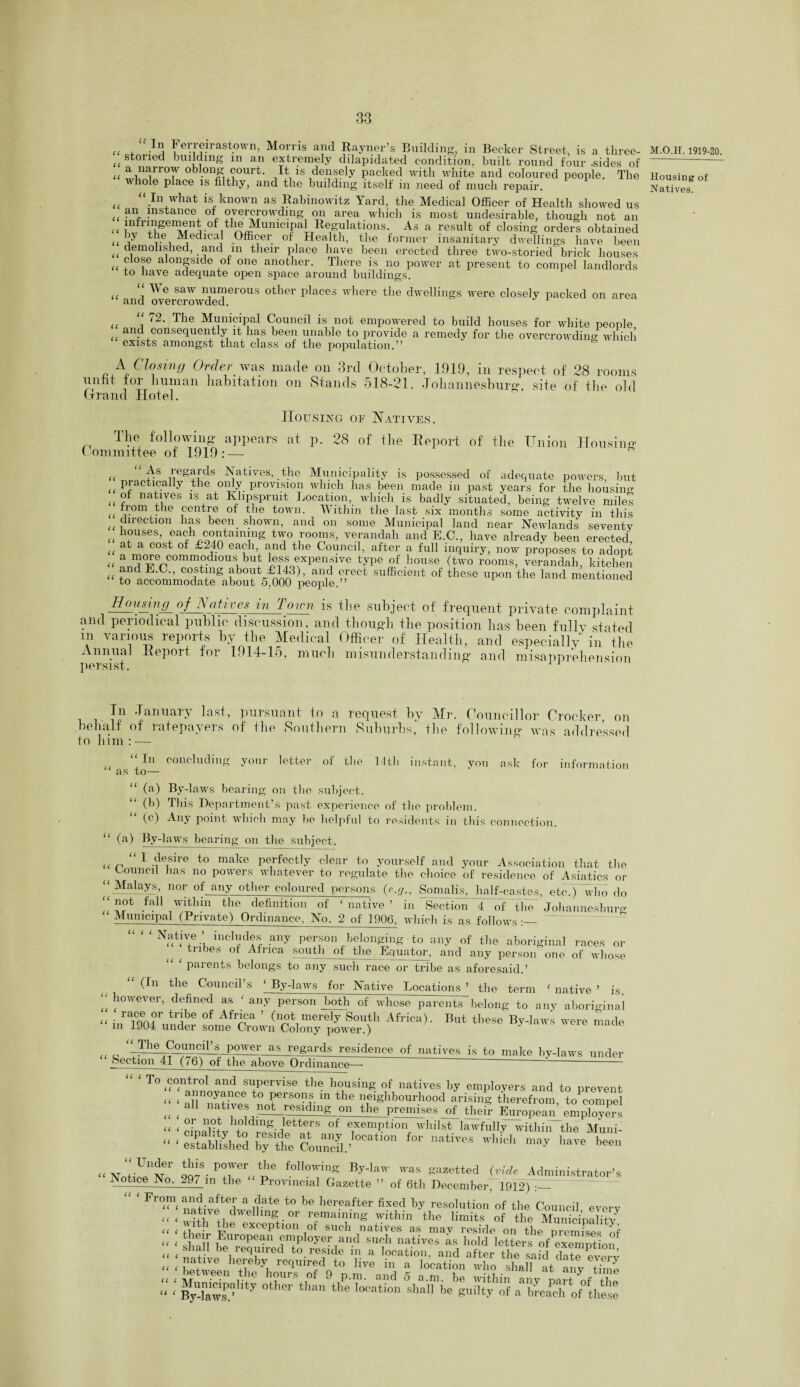 U , ,-ln1 * erreirastown, Morris and Rayner’s Building, in Becker Street, is a three- ^ stoned building m an extremely dilapidated condition, built round four .sides of u a,n^rrof oblong court. It is densely packed with white and coloured people. The whole place is filthy, and the building itself in need of much repair. << “In what is known as Rabinowitz Yard, the Medical Officer of Health showed us ^ an instance of overcrowding on area which is most undesirable, though not an (( nlfrl+1l^eiMnr0fitln^UniCTabReif}llati1ons-J. As a resuIt of closing orders obtained U 1 tr6i ^edical Officer of Health, the former insanitary dwellings have been demolished, and in their place have been erected three two-storied brick houses (( £ ,e alongside of one another. There is no power at present to compel landlords to liave adequate open space around buildings. We saw numerous other places where the dwellings were closely packed on area and overcrowded. “ 72. The Municipal Council is not empowered to build houses for white people and consequently it has been unable to provide a remedy for the overcrowding which exists amongst that class of the population.” A Closing Order was made on 3rd October, 1919, in respect of 28 rooms unfit tor human habitation on Stands 5.18-21, Johannesburg, site of the old brand Hotel. Housing of Natives. The following appears at p. 28 of the Report of the Union Housiim Committee of 1919:— U “ regards Natives, the Municipality is possessed of adequate powers, but u Practically the only provision which has been made in past years for the housing ( ot natives is at Klipspruit Location, which is badly situated, being twelve railed U ,'om . ie centre of the town. Within the last six months some activity in this direction has been, shown, and on some Municipal land near Newlands seventy „ !‘°UseS> .Gafhx.o°iotainiing tT,1r°°^S’ vefandah and E-C., have already been erected, (( at a cost of £240 each, and the Council, after a full inquiry, now proposes to adopt “ a 10,*;ercommodlou« buJ expensive type of house (two rooms, verandah, kitchen u i,. , ’ costing about £143), and erect sufficient of these upon the land mentioned to accommodate about 5,000 people.” Housing of Natives in Town is the subject of frequent private complaint and periodical public discussion, and though the position lias been fullv stated m various reports by the Medical Officer of Health, and especially in the Annual Report for 1914-15, much misunderstanding and misapprehension persist. In January last, pursuant to a request by Mr. Councillor Crocker, on behalf of ratepayers of the Southern Suburbs, the following was addressed to him : — “ In concluding your letter of the 14th instant, you ask for information as to— “ (a) By-laws bearing on the subject. (b) This Department’s past experience of the problem. (c) Any point which may be helpful to residents in this connection. “ (a) By-laws bearing on the subject. ,( n“ 1 desire to make perfectly clear to yourself and your Association that the Council lias no powers whatever to regulate the choice of residence of Asiatics or ‘‘ Malays, nor of any other coloured persons (e.g., Somalis, half-castes, etcJ“who do .fail wdthin the definition of ‘native’ in Section 4 of The Johannesburg Municipal (Private) Ordinance, No. 2 of 1906, which is as follows ‘Native’ includes any person belonging to any of the aboriginal races or tribes of Africa south of the Equator, and any person one of whose ‘ parents belongs to any such race or tribe as aforesaid.’ “ (In the Council’s ‘ By-laws for Native Locations ’ the term ‘ native ’ is, “ bowever’ defined as ‘ any person both of whose parents belong to any aboriginal “ i.fTo6!!?1’ tljbe °f AfT?a ’ (not merely South Africa). But these By-laws were made in 1904 under some Crown Colony power.) J ,, M H^Councd’s power as regards residence of natives is to make by-laws under Section 41 (/6) of the above Ordinance— ~~ ~ ~ u ( To control and supervise the housing of natives by employers and to prevent “ ‘ all natiVe,t0 t®1*80??-m the neighbourhood arising therefrom, to^ompel „ , aU lla^lves not^ residing on the premises of their European employers “ ‘ efnaHtv +°nd^g*JettTS °f ®xemPtion whilst lawfully within the Muni- “ • established „ at o1,S. p0Wer tIle foll°wing By-law was gazetted (vide Administrator’s Notice No. 297 in the “ Provincial Gazette ” of 6th December, 1912)“:—- From and after a- date to be hereafter fixed by resolution of the Council every native dwelling or remaining within the limits of the Mun ci’na tv “ ‘ tW F6 eXCeptl°n i°f such ’iatives ** may reside on the preSs of “ ‘ EuroPean employer and such natives as hold letters of exemption “ ‘ W Veqred to. re?lde in a location, and after the said date everv u ( natlve hereby required to live m a location who shall at anv tim'I ;;; MVkt C( ( M.O.II. 1919-20. Housing of Natives.
