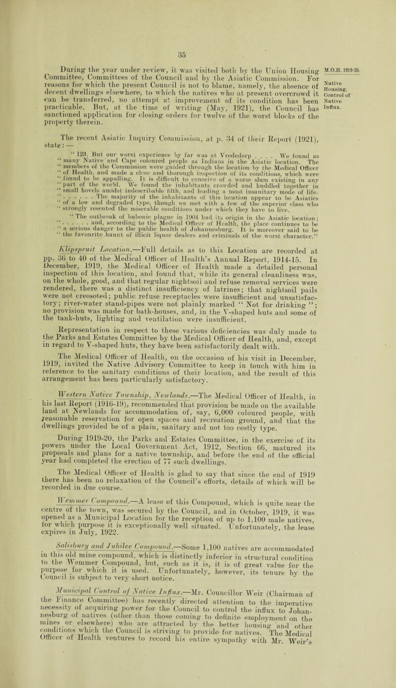 During the year under review, it was visited both by tlie Union Housing _ Committee, Committees of the Council and by the Asiatic Commission. Dor reasons for which the present Council is not to blame, namely, the absence of Native decent dwellings elsewhere, to which the natives who at present overcrowd it can be transferred, no attempt at, improvement of its condition has been practicable. But, at the time of writing (May, 1921), the Council has sanctioned application for closing orders for twelve of the worst blocks of the property therein. M.O.H. 1919-20. Housing. Control of Native Influx. The recent Asiatic Inquiry Commission, at p. 34 of their Report (1921), state: — 123. But our worst experience by far was at Vrededorp .... We found as “many Native'and Cape coloured people as Indians in the Asiatic location. The “ members of the Commission were guided through the location by the Medical Officer of Health, and made a close and thorough inspection of its conditions, which were found to be appalling. It is difficult to conceive of a worse slum existing in any <l Pai't of the world. We found the inhabitants crowded and huddled together in small hovels amidst indescribable filth, and leading a most insanitary mode of life. “ ..The majority of the inhabitants of this location appear to be Asiatics “of a low and degraded type, though we met with a few of the superior class who strongly resented the miserable conditions under which they have to live. “ The outbreak of bubonic plague in 1904 had its origin in the Asiatic location; “...... and, according to the Medical Officer of Health, the place continues to be a serious danger to the public health of Johannesburg. It is moreover said to be “ the favourite haunt of illicit liquor dealers and criminals of the worst character.” KUpspruit Location.—Full details as to this Location are recorded at pp. 36 to 40 of the Medical Officer of Health’s Annual Report, 1914-15. In December, 1919, the Medical Officer of Health made a detailed personal inspection of this location, and found that, while its general cleanliness was, on the whole, good, and that regular nightsoii and refuse removal services were rendered, there was a distinct insufficiency of latrines; that nightsoii pails were not creosoted; public refuse receptacles were insufficient and unsatisfac¬ tory; river-water stand-pipes were not plainly marked “ Hot for drinking ”; no provision was made for bath-houses, and, in the Y-shaped huts and sonfe of the tank-huts, lighting and ventilation were insufficient. Representation in respect to these various deficiencies was duly made to the 1 arks and Estates Committee by the Medical Officer of Health, and, except in regard to Y-shaped huts, they have been satisfactorily dealt with. Hie Medical Officer of Health, on the occasion of Ins visit m December, 1919, invited the Native Advisory Committee to keep in touch with him in reference to the sanitary conditions of their location, and the result of this arrangement has been particularly satisfactory. TI estern A at ivc 1 ownship, Newlands.—The Medical Officer of Health, in his last Report (1910-19), recommended that provision be made on the available land at Newlands for accommodation of, say, 6,000 coloured people, with Reasonable reservation for open spaces and recreation ground, and that the dwellings provided be of a plain, sanitary and not too costly type. During* 1919-20, the Parks and Estates Committee, in the exercise of its pov ers under the Local Government Act, 1912, Section 66, matured its pioposals and plans lor a natiY7e towiislnp, and before tlie end of the official year had completed the erection of 77 such dwellings. The Medical Officer of Health is glad to say that since the end of 1919 there lias been no relaxation of the Council’s efforts, details of which will be recorded in due course. IT eminer Compound.—A lease of this Compound, which is quite near the centre of the town, was secured by the Council, and in October, 1919, it was opened as a Municipal Location for the reception of up to 1,100' male natives, tor which purpose it is exceptionally well situated. Unfortunately the lease expires m July, 1922. Salisbury and Jubilee Compoimd—Some 1,100 natives are accommodated “ ^is d? mine compound, which is distinctly inferior in structural condition to the iWemmer Compound, but, such as it is, it is of great value for the purpose for which it is used. Unfortunately, however, its tenure by the Council is subject to very short notice. ” Municipal Control of Native Ufa.—Mr. Councillor Weir (Chairman of the Finance Committee) has recently directed attention to the imperative necessity of acquiring power for the Council to control the influx to Johan¬ nesburg* of natives (other than those coming to definite employment on the mines or elsewhere) who are attracted by the better housing and other conditions which the Council is striving* to provide for natives. ’The Medical Officer of Health ventures to record his entire sympathy with Mr. Weir’s