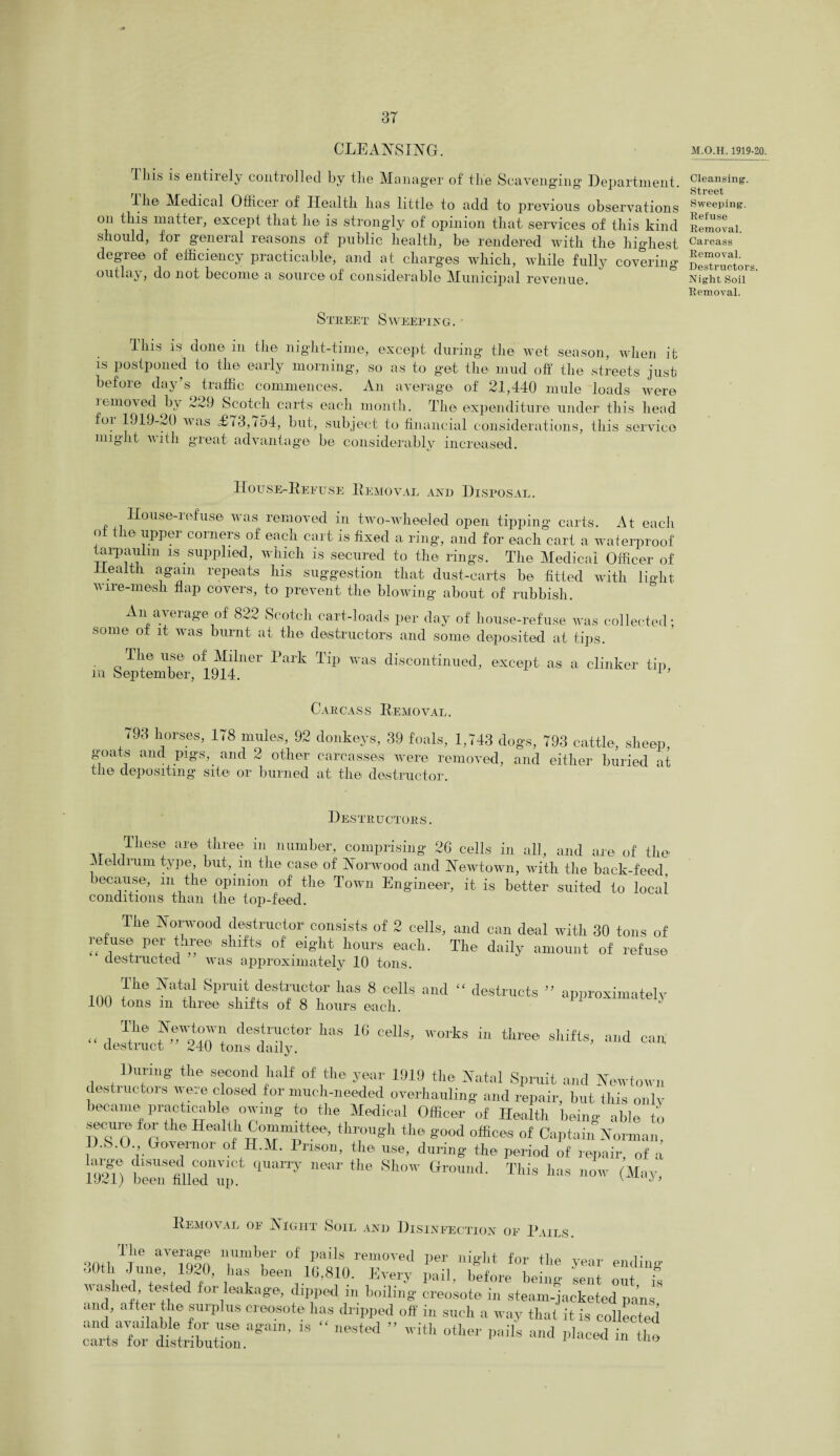 CLEANSING. lliis is entirely controlled by tlie Manager of the Scavenging Department. Ill© Medical Ofiicei of Health has little to add to previous observations on this matter, except that he is strongly of opinion that services of this kind should, for general reasons of public health, be rendered with the highest degree of efficiency practicable, and at charges which, while fully covering outlay, do not become a source of considerable Municipal revenue. street Sweeping. This is done in the night-time, except during the wet season, when it is postponed to the early morning, so as to get the mud off the streets just before day’s traffic commences. An average of 21,440 mule loads were iemo\ed by 229 Scotch carts each month. The expenditure under this head for 1919-20 was £73,754, but, subject to financial considerations, this service might vith great advantage be considerably increased. House-Refuse Removal and Disposal. „ House-1 efus© was removed in two-wheeled open tipping carts. At each ot the upper corners of each cart is fixed a ring, and for each cart a waterproof taipaulm is supplied, which is secured to the rings. The Medical Officer of Health again repeats his suggestion that dust-carts be fitted with light wire-mesh flap covers, to prevent the blowing about of rubbish. An average of 822 Scotch cart-loads per day of house-refuse was collected; some ot it was burnt at the destructors and some deposited at tips. The use of Milner Park Tip was discontinued, except as a clinker tip, m September, 1914. 1 Carcas s Removal . 793 horses, 178 mules, 92 donkeys, 39 foals, 1,743 dogs, 793 cattle, sheep, goats and pigs, and 2 other carcasses were removed, and either buried at the depositing site or burned at the destructor. Destructors. These are three in number, comprising 26 cells in all, and are of the f leldrum type, but, in the case of Norwood and Newtown, with the back-feed, because, in the opinion of the Town Engineer, it is better suited to local conditions than the top-feed. The Norwood destructor consists of 2 cells, and can deal with 30 tons of refuse: per three shifts of eight hours each. The daily amount of refuse destructed was approximately 10 tons. The Natal Spruit destructor has 8 cells and “ destructs ” approximately 100 tons ill three shifts of 8 hours each. T|le deSffiCtOT lms 1G «*“*> works three shifts, and can destruct 240 tons daily. During the second half of the year 1919 the Natal Spruit and Newtown destructors were closed for much-needed overhauling and repair, but this only became practicable owing to the Medical Officer of Health being able to secure for the Health Committee, through the good offices of Captain Norman. D.S.O Governor of H.M. Prison, the use, during the period of repair, of a 1^) bZ fill ” nSar the Sh<>' ^ - (May, Removal of Night Soil and Disinfection of Pails. number of pails removed Der nieTit for the average year ending’ The 30th June, 1920, has been 16,810. Every pail, befoffibeing sent out is  2'A Tleaka*’ d‘PP«l m boiling creosote in steam-jacketed pans and, after the surplus creosote has dripped off in such a way that it is collected :£sT^ZZ°gmn’ “ “ ” ith —’ *•* - faced in the M.O.H. 1919-20. Cleansing. Street Sweeping. Refuse Removal. Carcass Removal. Destructors. Night Soil Removal.