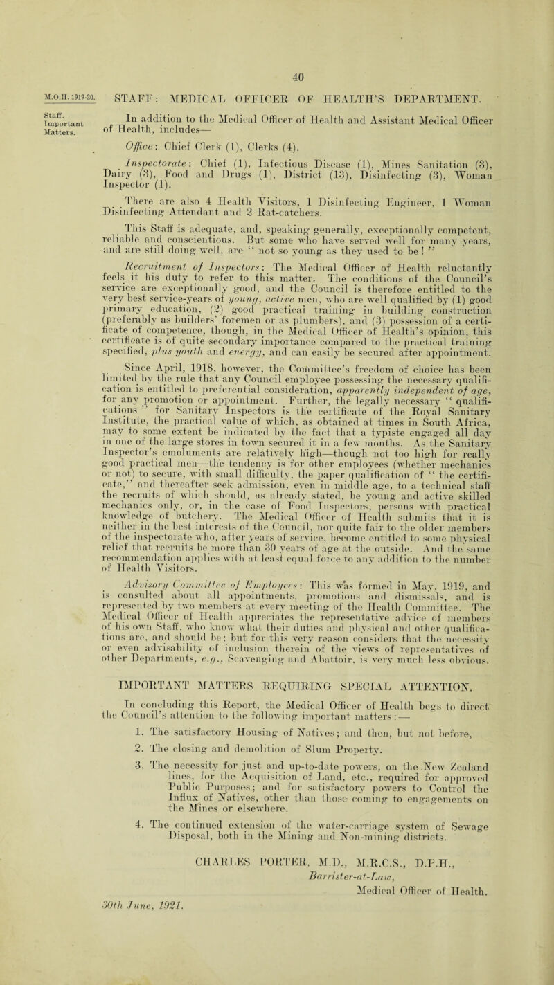 1919-20- STAFF: MEDICAL OFFICER OF HEALTH’S DEPARTMENT. Staff. Important Matters. In addition to tlie Medical Officer of Health and Assistant Medical Officer of Health, includes— Office: Chief Clerk (1), Clerks (4). Inspectorate: Chief (1), Infectious Disease (1), Mines Sanitation (3), Dairy (3), Food and Drugs (1), District (13), Disinfecting (3), Woman Inspector (1). There are also 4 Health Visitors, 1 Disinfecting Engineer, 1 Woman Disinfecting Attendant and 2 Rat-catchers. This Staff is adequate, and, speaking generally, exceptionally competent, reliable and conscientious. But some who have served well for many years, and are still doing well, are “ not so young as they used to be ! ” Recruitment of Inspectors: The Medical Officer of Health reluctantly feels it his duty to refer to this matter. The conditions of the Council’s service are exceptionally good, and the Council is therefore entitled to the very best service-years of young, active men, who are well qualified by (1) good primary education, (2) good practical training in building construction (preferably as builders’ foremen or as plumbers), and (3) possession of a certi¬ ficate of competence, though, in the Medical Officer of Health’s opinion, this certificate is of quite secondary importance compared to the practical training’ specified, plus youth and energy, and can easily be secured after appointment. Since April, 1918, however, the Committee’s freedom of choice has been limited by the rule that any Council employee possessing the necessary qualifi¬ cation is entitled to preferential consideration, apparently independent of age, for any promotion or appointment. Further, the legally necessary “ qualifi¬ cations ” for Sanitary Inspectors is the certificate of the Royal Sanitary Institute, the practical value of which, as obtained at times in South Africa, may to some extent be indicated by the fact that a typiste engaged all day m one of the large stores in town secured it in a few months. As the Sanitary Inspector’s emoluments are relatively high—though not too high for really good practical men—the tendency is for other employees (whether mechanics or not) to secure, with small difficulty, the paper qualification of “ the certifi¬ cate,” and thereafter seek admission, even in middle age, to a technical staff the recruits of which should, as already stated, be young and active skilled mechanics only, or, in the case of Food Inspectors, persons with practical knowledge of butchery. The Medical Officer of Health submits that it is neither in the best interests of the Council, nor quite fair to the older members of the inspectorate who, after years of service, become entitled to some physical relief that recruits be more than 30 years of age at the outside. And the same recommendation applies with at least equal force to any addition to the number of Health Visitors. Advisory Com nutter of Employees: This was formed in May, 1919, and is consulted about all appointments, promotions and dismissals, and is represented by two members at every meeting of the Health Committee. The Medical Officer of Health appreciates the representative advice of members of his own Staff, who know what their duties and physical and other qualifica¬ tions are, and should be; but for this very reason considers that the necessity or even advisability of inclusion therein of the views of representatives of other Departments, e.gScavenging and Abattoir, is very much less obvious. IMPORTANT MATTERS REQUIRING SPECIAL ATTENTION. In concluding this Report, the Medical Officer of Health begs to direct the Council’s attention to the following important matters: — 1. The satisfactory Housing of Natives; and then, but not before, 2. The closing and demolition of Slum Property. 3. The necessity for just and up-to-date powers, on the New Zealand lines, for the Acquisition of Land, etc., required for approved Public Purposes; and for satisfactory powers to Control the Influx of Natives, other than those coming to engagements on the Mines or elsewhere. 4. The continued extension of the water-carriage system of Sewage Disposal, both in the Mining and Non-mining districts. CHARLES PORTER, M.D., M.R.C.S., D.F.H., Barrister-a t-La ic, Medical Officer of Health. 30 th June, 1921.