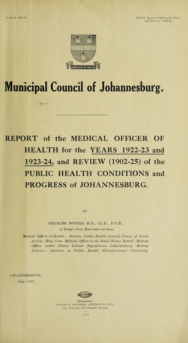 P. 517/514 250.5 25 M.O.H. Report. 1922-9 and 192.'l-4 and Review. 1902-25. Municipal Council of Johannesburg. REPORT of the MEDICAL OFFICER OF HEALTH for the YEARS 1922-23 and 1923-24, and REVIEW (1902-25) of the PUBLIC HEALTH CONDITIONS and PROGRESS of JOHANNESBURG. CHARLES PORTER M.D., LL.D., D.P.H., of Gray's Inn, Barrister-at-Laiv. Medical Officer of Health: Member, Public Health Council, Union of South Africa : Hon. Cons. Medical Officer to the Rand Water Board : Medical Officer under Native Labour Regulations, Johannesburg Mining District: Lecturer in Public Health, Witwatersrand University, JOHANNESBURG, July, 1925 Johannesburg Printed by RADFORD, ADLINGTON, LTD.. Cor, Fox and Von Brandis Streets, 1925