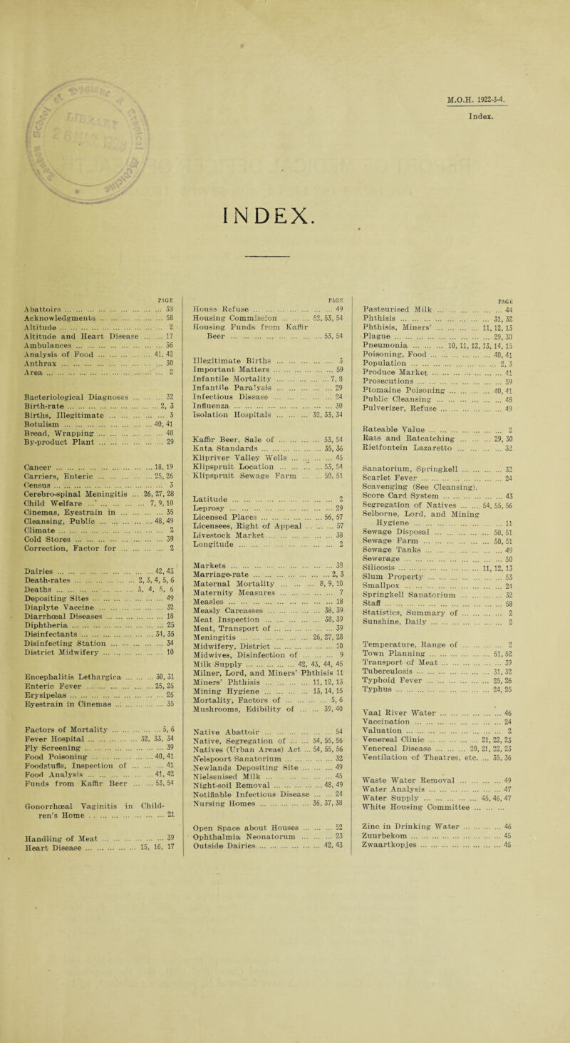 M.O.H. 1922-3-4. Index. INDEX. PAGE Abattoirs . 33 Acknowledgments . 58 Altitude. 2 Altitude and Heart Disease . 17 Ambulances . 56 Analysis of Food . 41, 42 Anthrax .30 Area . 2 Bacteriological Diagnoses . 32 Birth-rate.2, 3 Births, Illegitimate . 3 Botulism .40, 41 Bread, Wrapping .40 By-product Plant .29 Cancer .18, 19 Carriers, Enteric .25, 26 Census . 3 Cerebro-spinal Meningitis ... 26, 27, 28 Child Welfare ../. 7, 9,10 Cinemas, Eyestrain in .35 Cleansing, Public .48, 49 Climate . 2 Cold Btores .39 Correction, Factor for . 2 PAGE House Refuse . .49 Housing Commission . 52, 53, 54 Housing Funds from Kaffir Beer . .53, 54 Illegitimate Births ... . 3 Important Matters ... . .59 Infantile Mortality ... .7,8 Infantile Paralysis ... .29 Infectious Disease ... O/l . ... iJ*T Influenza . . 30 Isolation Hospitals ... . 32, 33, 34 Kaffir Beer, Sale of . 53, 54 Kata Standards . 35, 36 Klipriver Valley Wells ... 45 Klipispruit Location .55, 54 Klipsprait Sewage Farm .50, 51 Latitude . 2 Leprosy .29 Licensed Places .56, 57 Licensees, Right of Appeal .57 Livestock Market . 38 Longitude . 2 Dairies .42, 43 Death-rates . 2, 3, 4, 5, 6 Deaths . 3, 4, 5. 6 Depositing Sites . 49 Diaplyte Vaccine .32 Diarrhoeal Diseases . 18 Diphtheria .25 Disinfectants .34, 35 Disinfecting Station . 34 District Midwifery . 10 Encephalitis Lethargica .30, 31 Enteric Fever .25, 26 Erysipelas.26 Eyestrain in Cinemas ... . 35 Factors of Mortality .5, 6 Fever Hospital. 32, 33, 34 Fly Screening .39 Food Poisoning .40, 41 Foodstuffs, Inspection of .41 Food Analysis .41, 42 Funds from Kaffir Beer .53,54 Gonorrhoeal Vaginitis in Child¬ ren’s Home .21 Handling of Meat .39 Heart Disease . 15, 16, 17 Markets .33 Marriage-rate .2, 3 Maternal Mortality . 8,9,10 Maternity Measures . 7 Measles .18 Measly Carcasses . 38, 39 Meat Inspection . 38,39 Meat, Transport of .39 Meningitis . 26, 27, 23 Midwifery, District . 10 Midwives, Disinfection of . 9 Milk Supply . 42, 43, 44, 45 Milner, Lord, and Miners’ Phthisis 11 Miners’ Phthisis . 11,12,15 Mining Hygiene . 13,14,15 Mortality, Factors of . 5, 6 Mushrooms, Edibility of . 39,40 Native Abattoir .54 Native, Segregation of . 54 , 55 , 56 Natives (Urban Areas) Act ... 54, 55, 56 Nelspoort Sanatorium . 32 Newlands Depositing Site .49 Nielsenised Milk .45 Night-soil Removal .48,49 Notifiable Infectious Disease .24 Nursing Homes . 36, 37, 38 Open Space about Houses .52 Ophthalmia Neonatorum .23 Outside Dairies . 42, 43 PAGE Pasteurised Milk .44 Phthisis . 31, 32 Phthisis, Miners’ . 11,12,13 Plague . 29, 30 Pneumonia . 10, 11,12,13,14,15 Poisoning, Food.40, 41 Population . 2, 3 Produce Market . 41 Prosecutions . 59 Ptomaine Poisoning . 40, 41 Public Cleansing .48 Pulverizer, Refuse .49 Rateable Value . 2 Rats and Ratcatching .29, 30 Rietfontein Lazaretto .32 Sanatorium, Springkell .32 Scarlet Fever . 24 Scavenging ('See Cleansing). ’Score Card System .43 Segregation of Natives . 54,55,56 Selborne, Lord, and Mining Hygiene .11 Sewage Disposal . 50, 51 Sewage Farm . 50, 51 Sewage Tanks .49 Sewerage .50 Silicosis . 11,12,13 Slum Property .53 Smallpox .24 Springkell Sanatorium . 32 Staff . 58 Statistics, Summary of . 2 Sunshine, Daily . 2 Temperature, Range of . 2 Town Planning. 51, 52 Transport of Meat . 39 Tuberculosis . 31, 32 Typhoid Fever . 25, 26 Typhus . 24, 25 Vaal River Water .46 Vaccination .24 Valuation . 2 Venereal Clinic . 21, 22, 23 Venereal Disease . 20,21,22,23 Ventilation of Theatres, etc. ... 35, 36 Waste Water Removal .49 Water Analysis .47 Water Supply . 45, 46, 47 White Housing Committee . Zinc in Drinking Water . 46 Zuurbekom . 45 Zwaartkopjes .45