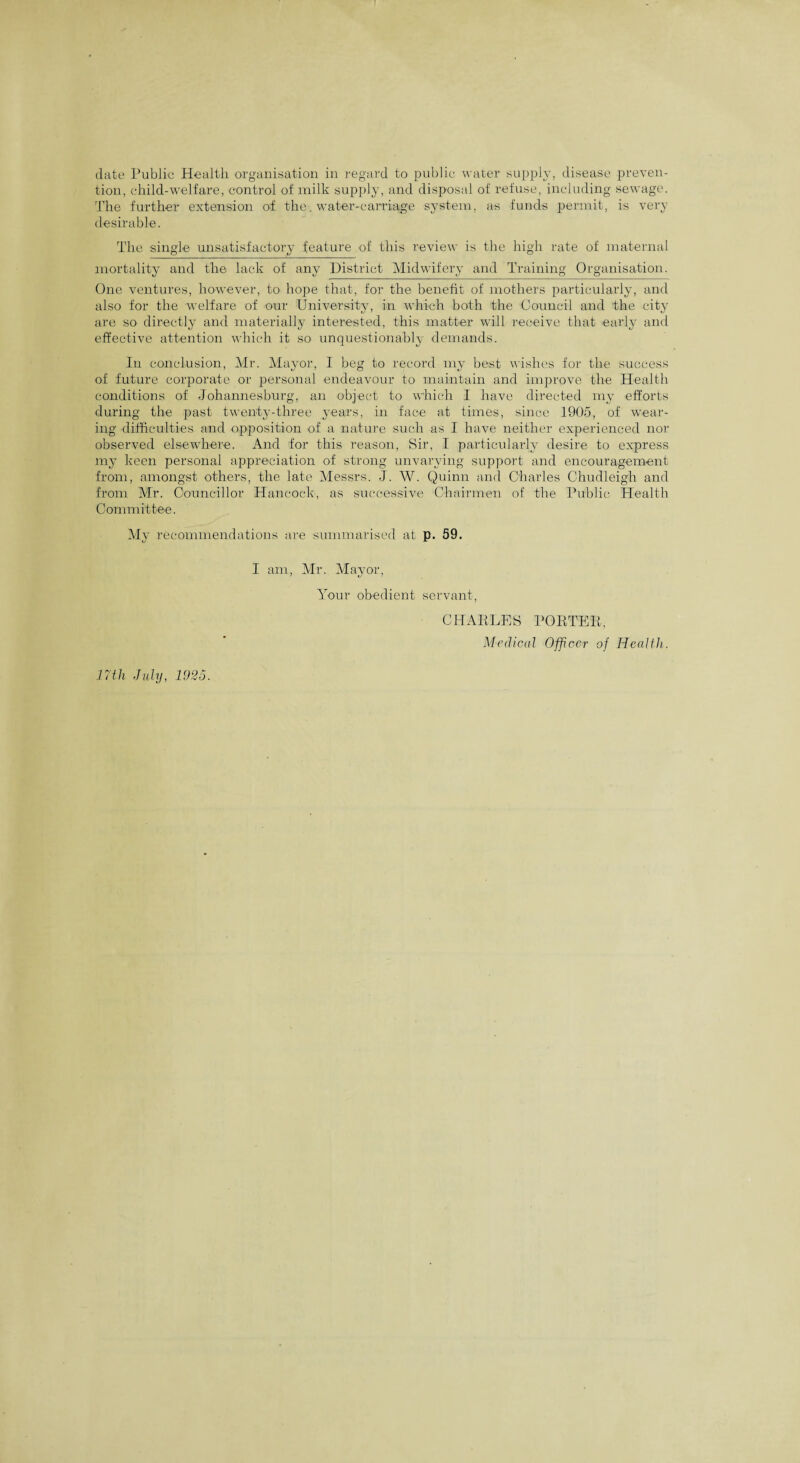 date Public Health organisation in regard to public water supply, disease preven¬ tion, child-welfare, control of milk supply, and disposal of refuse, including sewage. The further extension of the. water-carriage system, as funds permit, is very desirable. The single unsatisfactory feature of this review is the high rate of maternal mortality and the lack of any District Midwifery and Training Organisation. One ventures, however, to hope that, for the benefit of mothers particularly, and also for the welfare of our University, in which both the Council and the city are so directly and materially interested, this matter will receive that early and effective attention which it so unquestionably demands. In conclusion, Mr. Mayor, I beg to record my best wishes for the success of future corporate or personal endeavour to maintain and improve the Health conditions of Johannesburg, an object to which I have directed my efforts during the past twenty-three years, in face at times, since 1905, of wear¬ ing difficulties and opposition of a nature such as I have neither experienced nor observed elsewhere. And for this reason, Sir, I particularly desire to express my keen personal appreciation of strong unvarying support and encouragement from, amongst others, the late Messrs. J. W. Quinn and Charles Chudleigh and from Mr. Councillor Hancock, as successive Chairmen of the Public Health Committee, My recommendations are summarised at p. 59. I am, Mr. Mayor, Your obedient servant, 17th July, 1925. CHARLES PORTER, Medical Officer of Health.