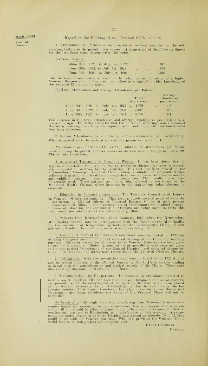 Report on the Working of the Venereal Clinic, 1922-24. standing feature of the period under review. A comparison of the following figures for the last three years demonstrates this point. (a) New Patients. June 30th, 1921, to July 1st, 1922 947 June 30th, 1922, to July 1st, 1923 959 June 30th, 1923, to July 1st, 1924 ... 1,216 This increase in new patients must not be taken as an indication of a higher Venereal Diseases rate in this area, but rather as a sign of a wider knowledge of the Venereal Clinic and its work. (b) Total Attendances and Average Attendances per Patient. Average Total attendances June 30th, 1921, to July attendances. 1st, 1922 ... 4,058 per patient. 4-3 June 30th, 1922, to J uly 1st, 1923 .. . 6,028 6-3 ,1 une 30th, 1923, to July 1st, 1924 .. . 8,792 9-1 This increase in the total attendances and average attendances per patient is a favourable sign. The latter indicates that the individual suffering from a Venereal Disease is realising more fully the importance of continuing with treatment' until free from infection. 2. Female Attendances (New Patients).—This continues to be unsatisfactory. When compared with the male attendance the proportion is as 6 : 1. Attendances per Patient.—The average number of attendances per female patient during the period, however, shows an increase of 5 on the period 1921-1922. This is very satisfactory. 3. Ante-natal Treatment of Pregnant Women.—It has been shown that if syphilis is detected in the pregnant woman, treatment during pregnancy is remark¬ ably successful in securing healthy offspring. This fact lias been proved in the Johannesburg Municipal Venereal Clinic, where a number of pregnant women suffering from syphilis in its different stages have been subjected to vigorous modern anti-syphilitic treatment during their pregnancies. The results have been universally good. These patients are, as a rule, referred to the Clinic by the Municipal Health Visitors, whose keenness in this matter one takes pleasure in emphasising. 4. Education in Personal Prophylaxis.- The Trevethin Committee of Inquiry on Venereal Diseases recommend: “That from a purely medical point of view the “ instruction by Medical Officers of Venereal Diseases Clinics of male persons “ attending such Clinics in the preventive use of disinfectants would afford a usefu 1 “ means of educating the community.” Attempts are being made to carry this recommendation into effect at the Johannesburg Clinic. 5. Patients from Krugersdorp.—Since January, 1923, when the Krugersdorp Municipality entered into the arrangement with the Johannesburg Municipality for the treatment of Krugersdorp patients at the Johannesburg Clinic, 64 new patients attended, the total number of attendances being 199. 6. Teaching of Medical Students,—Arrangements were completed in 1923 for utilising the great amount of clinical material offering at the Clinic for teaching purposes. Hitherto two courses of instruction in Venereal Diseases have been given to two lots of students. Clinical demonstrations of specially selected cases are given in the Out-patient Department of the General Hospital, and practical demonstra¬ tions in the technique of intravenous treatment in the Venereal Diseases Theatre. 7. Publications.—With your permission there were published in the 1923 August and September numbers of the Medical Journal of South Africa articles dealing in detail with the administrative and clinical aspects of the Clinic. These were illustrated by diagrams, photographs and charts. 8. Accommodation.—(a) Out-patients.—The increase in attendances referred to in this report, together with the fact that at each clinique a number of students are present, render the carrying out of the work in the three small rooms placed at our disposal extremely trying. Particularly is this the case during the hot summer months. It is hoped, therefore, that when plans for a new Out-patient Department are being considered the wants of the Venereal Clinic will not be overlooked. (b) In-patients.—Although the patients suffering from Venereal Diseases who require in-patient treatment are few, nevertheless those who require admission are acutely ill and shoidd be taken in immediately. The present arrangement, that of sending such patients to Rietfontein, is unsatisfactory on this account. Arrange¬ ments are under discussion with the Hospital administration whereby 10 to 12 beds would be set aside for Venereal patients. With this provision the Venereal Clinic would become an independent and complete unit. Henry Gluck man Director. HT.O.H. 1922-3-4. Venereal