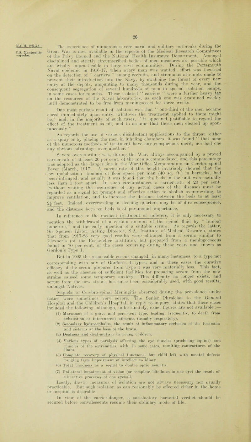 M.O.II. 1922-3-4. O.S. Meningitis setiueltc. The experience of numerous severe naval and military outbreaks during the Great War is now available in the reports of the Medical Research Committees of the Privy Council and the National Health Insurance Department. Amongst disciplined and strictly circumscribed bodies of men measures are possible which are wholly impracticable in large civil communities. During the Portsmouth Naval epidemic in 1916-17, when every man was wanted, effort was focussed on the detection of “ carriers ” among recruits, and strenuous attempts made to prevent their introduction into the Navy, by swabbing the throat of every new entry at the depots, amounting, to many thousands during the year, and the consequent segregation of several hundreds of men in special isolation camps, in some cases for months. These isolated “ carriers ” were a further heavy tax on the resources of the Naval laboratories, as each one was examined weekly until demonstrated to be free from meningococci for three weeks. 'One most curious result of isolation was that ‘‘ one-tliird of the men became cured immediately upon entry, whatever the treatment applied to them might be,’' and, in the majority of such cases, “ it appeared justifiable to regard the effect of the treatment- as nil, and to assume that these men cleared up spon¬ taneously. ” As regards the use of various disinfectant applications to the throat, either as a spray or by placing the men in inhaling chambers, it was found “ that none of the numerous methods of treatment have any conspicuous merit, nor had one any obvious advantage over another.’' Severe overcrowding was, during the War, always accompanied by a proved carrier-rate of at least 20 per cent, of the men accommodated, and this percentage was adopted as the danger line in the War Office Memorandum on Cer-ebro-spinal Fever (March, 1917). A carrier-rate of this height invariably showed that the low mobilisation standard of floor space per man (40 sq. ft.) in barracks, had been infringed, and usually it was found that the beds in the unit were actually less than 1 foot apart. In such circumstances a carrier-rate of 20 per cent, (without waiting the occurrence of any actual cases of the disease) must be regarded as a signal for prompt and effective action to abolish overcrowding, to improve ventilation, and to increase the distance between the beds to at least- 21 feet. Indeed, overcrowding in sleeping quarters may be of dire consequence, and the distance between beds is of paramount importance. In reference to the medical treatment of sufferers, it is only necessary to mention the withdrawal of a certain amount of the spinal fluid by “ lumbar puncture,” and the early injection of a suitable serum. As regards the latter, Sir Spencer Lister, Acting Director, S.A. Institute of Medical Research, states 'that from 1917-23 very good results were obtained from a serum similar to Flexner’s (of the Rockefeller Institute), but prepared from a meningococcus found in 70 per cent, of the cases occurring during these years and known as Gordon’s Type 1. But in 1923 the responsible coccus changed, in many instances, t-o a type not corresponding with any of Gordon’s 4 types, and in these cases the curative efficacy of the serum prepared from Type 1 was very materially less. This fact, as well as the absence of sufficient facilities for preparing serum from the new strains caused some temporary anxiety. This difficulty no longer exists, and serum from the new strains has since been considerably used, with good results, amongst Natives. Sequelae of Cerebro-spinal Meningitis observed during the prevalence under otice were sometimes very severe. The Senior Physician to the General lospital and the Children’s Hospital, in reply to inquiry, st-at-es that these cases lcluded the following, although, unfortunately, exact figures are not available: — (1) Marasmus of a grave and persistent type, leading, frequently, to death from exhaustion or intercurrent ailments (usually respiratory). (2) Secondary hydrocephalus, the result of inflammatory occlusion of the foramina and cisterns at the base of the brain. (3) Deafness and deaf-mutism in young children. (4) Various types of paralysis affecting the eye muscles (producing squint) and muscles of the extremities, with, in some cases, resulting contractures of the limbs. (o) Complete recovery of physical functions, but child left with mental defects ranging from impairment of intellect to idiocy. (6) Total blindness as a sequel to double optic neuritis. (7) Unilateral impairment of vision (or complete blindness in one eye) the result of ulcerative processes of one eyeball. Lastly, drastic measures of isolation are not always necessary nor usually practicable. But such isolation as can reasonably be effected either in the home or hospital is desirable. In view of the carrier-danger, a satisfactory bacterial verdict should be secured before convalescents resume their ordinary mode of life.