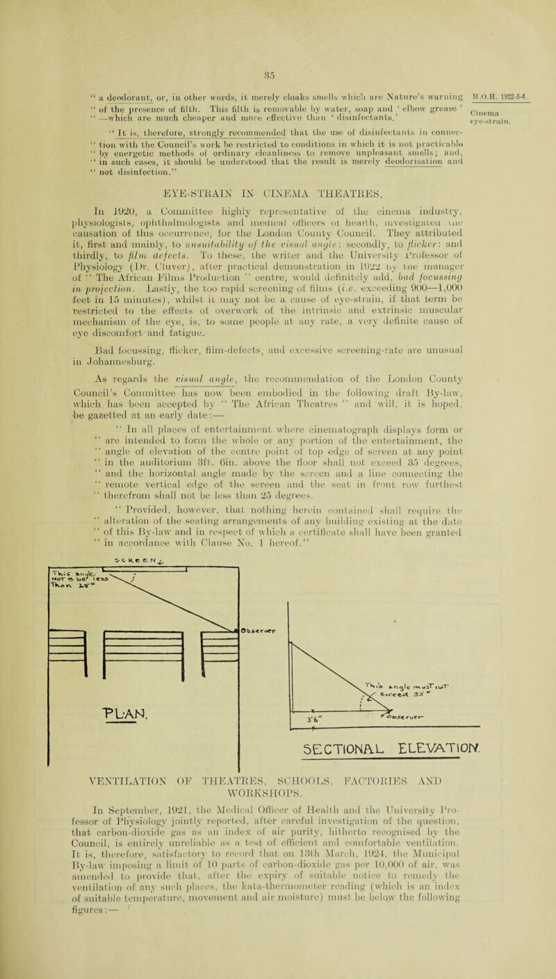 85 “ a deodorant, or, in other words, it merely cloaks smells which are Nature’s warning M.Q.II. 1922-3-4. “ of the presence of filtii. This filth is removable by water, soap and ‘ elbow grease ’ 0|1)enri “—which are much cheaper and more effective than ‘disinfectants.’ , ‘ . - v y I til 11. “ It is, therefore, strongly recommended that the use of disinfectants in connee- “ tion with the Council’s work be restricted to conditions in which it is not practicable “ by energetic methods of ordinary cleanliness to remove unpleasant smells; and, “ in such cases, it' should be understood that the result is merely deodorisation and “ not disinfection.” EYE-STRAIN IN CINEMA THEATRES. In 1920, a Committee highly representative of the cinema industry, physiologists, ophthalmologists and medical officers ot health, investigated me causation of this occurrence, for the London County Council. They attributed it, first and mainly, to unsuitability uf the visual angle: secondly, to flicker: and thirdly, to film defects. To these, the writer and the University Professor of Physiology (l)r. Ciuver), after practical demonstration in 1922 by uie manager of “ The African Eilms Production ” centre, would definitely add, bad focussing in projection. Lastly, the too rapid screening of films fi.e. exceeding 900—1,000 ■feet in 15 minutes), whilst it may not be a cause of eye-strain, if that term be restricted to the effects of overwork of the intrinsic and extrinsic muscular mechanism of the eye, is, to some people at any rate, a very definite cause of eye discomfort and fatigue. Bad focussing, flicker, film-defects, and excessive screening-rate are unusual in Johannesburg. As regards the visual angle, the recommendation of the London County Council’s Committee has now been embodied in the following draft By-law, which has been accepted by “ The African Theatres ” and will, it is hoped, -be gazetted at an early date:— In all places of entertainment where cinematograph displays form or are intended to form the whole or any portion of the entertainment, the angle of elevation of the centre point of top edge of screen at any point in the auditorium 3ft. Gin. above the floor shall not exceed 35 degrees, and the horizontal angle made by the screen and a line connecting the “ remote vertical edge of the screen and the seat in front row furthest therefrom shall not be less than 25 degrees. Provided, however, that nothing herein contained shall require tin: alteration of the seating arrangements of any building existing at the date “ of this By-law and in respect of which a certificate shall have been granted in accordance with Clause No. 1 hereof.” SC He E. that carbon-dioxide gas as an index of air purity, hitherto recognised by the Council, is entirely unreliable as a test of efficient and comfortable ventilation. It is, therefore, satisfactory to record that on 13th March, 1924, the Municipal By-law imposing a limit of 10 parts of carbon-dioxide gas per 10,000 of air, was amended to provide that, after the expiry of suitable notice to remedy the ventilation of any such places, the kata-thermometer reading (which is an index of suitable temperature, movement and air moisture) must be below the following-