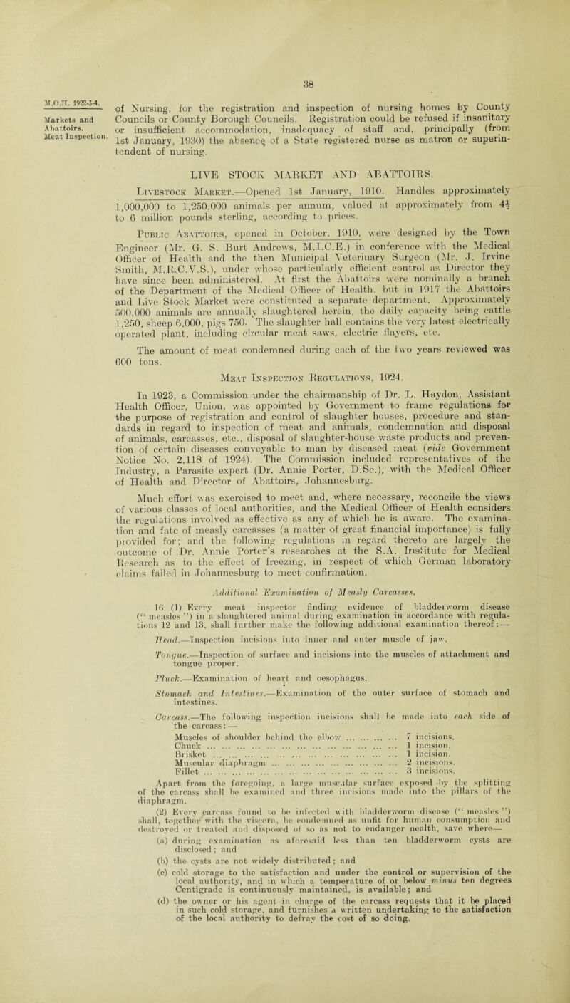 M.O.TT. 1922-3-4. Markets and Abattoirs. Meat Inspection. of Nursing, for the registration and inspection of nursing homes by County Councils or County Borough Councils. Registration could be refused if insanitary or insufficient accommodation, inadequacy of staff and, principally (from 1st January, 1930) the absencq of a State registered nurse as matron or superin¬ tendent of nursing. LIVE STOCK MARKET AND ABATTOIRS. Livestock Market.—Opened 1st January, 1910. Handles approximately 1,000,000 to 1,250,000 animals per annum, valued at approximately from 4+ to 6 million pounds sterling, according to prices. Public Abattoirs, opened in October. 1910, were designed by the Town Engineer (Mr. G. S. Burt Andrews, M.I.C.E.) in conference with the Medical Officer of Health and the then Municipal Veterinary Surgeon (Air. J. Irvine Smith, M.R.C.V.S.), under whose particularly efficient control as Director they have since been administered. At first the Abattoirs were nominally a branch of the Department of the Aledical Officer of Health, but in 1917 the Abattoirs and Live Stock Market were constituted a separate department. Approximately 500,000 animals are annually slaughtered herein, the daily capacity being cattle 1,250, sheep 6,000, pigs 750. The slaughter hall contains the very latest electrically operated plant, including circular meat saws, electric flayers, etc. The amount of meat condemned during each of the two years reviewed was 600 tons. Meat Inspection Regulations, 1924. In 1923, a Commission under the chairmanship of Dr. L. Haydon, Assistant Health Officer, Union, was appointed by Government to frame regulations for the purpose of registration and control of slaughter houses, procedure and stan¬ dards in regard to inspection of meat and animals, condemnation and disposal of animals, carcasses, etc., disposal of slaughter-house waste products and preven¬ tion of certain diseases conveyable to man by diseased meat (vide Government Notice No. 2,118 of 1924). The Commission included representatives of the Industry, a Parasite expert (Dr, Annie Porter, D.Sc.), with the Medical Officer of Health and Director of Abattoirs, Johannesburg. Much effort was exercised to meet and, where necessary, reconcile the views of various classes of local authorities, and the Medical Officer of Health considers the regulations involved as effective as any of which he is aware. The examina¬ tion and fate of measly carcasses (a matter of great financial importance) is fully provided for; and the following regulations in regard thereto are largely the outcome of Dr. Annie Porter’s researches at the S.A. Institute for Medical Research as to the effect of freezing, in respect of which German laboratory claims failed in Johannesburg to meet confirmation. Additional Examination of Measly Carcasses. 16. (1) Every meat inspector finding evidence of bladderworm disease (“ measles”) in a slaughtered animal during examination in accordance with regula¬ tions 12 and 13, shall further make the following additional examination thereof: — 7lead.—Inspection incisions into inner and outer muscle of jaw. Tongue.—Inspection of surface and incisions into the muscles of attachment and tongue proper. Pluck.—Examination of heart and oesophagus. Stomach and Intestines.—Examination of the outer surface of stomach and intestines. Carcass.—The following inspection incisions shall be made into each side of the carcass:— Muscles of shoulder behind the elbow . 7 incisions. Chuck . 1 incision. Brisket . -. 1 incision. Muscular diaphragm . 2 incisions. Fillet . 3 incisions. Apart from the foregoing, a large muscular surface exposed by the splitting of the carcass shall he examined and three incisions made into the pillars of the diaphragm. (2) Every carcass found to be infected with bladderworm disease (“ measles ”) shall, together with the viscera, be condemned as unfit for human consumption and destroyed or treated and disposed of so as not to endanger nealth, save where— (a) during examination as aforesaid less than ten bladderworm cysts are disclosed; and (b) the cysts are not widely distributed ; and (c) cold storage to the satisfaction and under the control or supervision of the local authority, and in which a temperature of or below minus ten degrees Centigrade is continuously maintained, is available; and (d) the owner or his agent in charge of the carcass requests that it be placed in such cold storage, and furnishes a written undertaking to the satisfaction of the local authority to defray the cost of so doing.