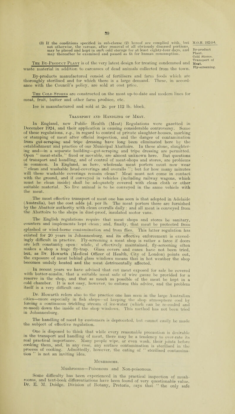 (3) If the conditions specified in sub-clause (2) hereof are complied with, but not otherwise, the carcass, after removal of all obviously diseased portions, may be placed and kept in such cold storage for at least eighty-four days, and may thereafter be examined and passed as fit for human consumption. The By-Product Plant is of the very latest design for treating condemned and waste material in addition to carcasses of. dead animals collected from the town. M.O.H. 1922-3-4. By-product Plant. Cold Stores. Transport ol Meat. Ply-screening. By-products manufactured consist of fertilisers and farm foods which arc thoroughly sterilised and for which there is a large demand. These, in accord¬ ance with the Council’s policy, are sold at cost price. The Cold Stores are constructed on the most up-to-date and modern lines for meat, fruit, butter and other farm produce, etc. Ice is manufactured and sold at 2s- per 112 lb. block. Transport and Handling of Meat. In England, new -Public Health (Meat) Regulations were gazetted in December 1924, and their application is causing considerable controversy. Some of these regulations, e-g., in regard to control of private slaughter-houses, marking or stamping of meat after official inspection, and the danger of contamination from gut-scraping and tripe dressing have long been eliminated here by the establishment and practice of our Municipal Abattoirs. In these alone, slaughter¬ ing and—in a separate building—gut-scraping and tripe dressing are permitted. Open “ meat-stalls,” fixed or movable, are almost unknown here. But questions of transport and handling, and of control of meat-shops and stores, are problems in common. In England, as here, wholesale meat porters must now wyear clean and washable head-coverings and overalls but for how many minutes will these washable coverings remain clean? Meat must not come in contact with the ground, and if conveyed in vehicles (including railway wagons, which must be clean inside) shall be adequately covered with clean cloth or other suitable material. No live animal is to be conveyed in the same vehicle with the meat. The most effective transport of meat one has seen is that adopted in Adelaide (Australia), but the cost adds -|d. per lb. The meat porters there are furnished by the Abattoir authority with clean overalls daily : and all meat is conveyed from the Abattoirs to the shops in dust-proof, insulated motor vans. The English regulations require that meat shops and stores be sanitary, counters and implements kept clean; and, finally, that meat be protected from splashed or wind-borne contamination and from flies. This latter regulation has existed for 20 years in Johannesburg, and its effective enforcement is exceed- ingly difficult in practice. Ely-screening a meat shop is rather a farce if doors are left constantly open: while, if effectively maintained, fly-screening often makes a shop a huge fly-trap. Glass covers and cases have not been tried, but, as Dr, Howarth (Medical Officer of Health, City of London) points out, the exposure of meat behind glass windows means that in hot weather the shop becomes unduly heated and the meat detrimentally affected. In recent years we have advised that cut meat exposed for sale be covered with butter-muslin, that a suitable meat safe of wire gauze be provided for a reserve in the shop, and that as much as possible of the meat be kept in a cold chamber. It is not easy, however, to enforce this advice, and the problem itself is a very difficult one. Dr. Howarth refers also to the practice one has seen in the large Australian cities more especially in fish shops—of keeping the shop atmosphere cool by forcing a continuous trickling stream of ice-water (which can be re-cooled and re-used) down the inside of the shop windows. This method has not been tried in Johannesburg. The handling of meat by customers is deprecated, but cannot easily be made the subject of effective regulation. One is disposed to think that while every reasonable precaution is desirable in the transpoit and handling of meat, there may be a tendency to over-rate ils real practical importance. Many people wipe, or even wash, their joints before cooking them, and, in any case, any surface contamination is sterilised in (lie process of cooking. Admittedly, however, the eating of ‘‘sterilised contamina¬ tion ” is not an inviting idea. Mushrooms. Mushrooms—Poisonous and Non-poisonous. Sonfe difficulty has been experienced in the practical inspection of mush¬ rooms, and text-book differentiations have been found of very questionable value. Dr. E. M. Doidge, Division of Botany, Pretoria, says that “ the only safe