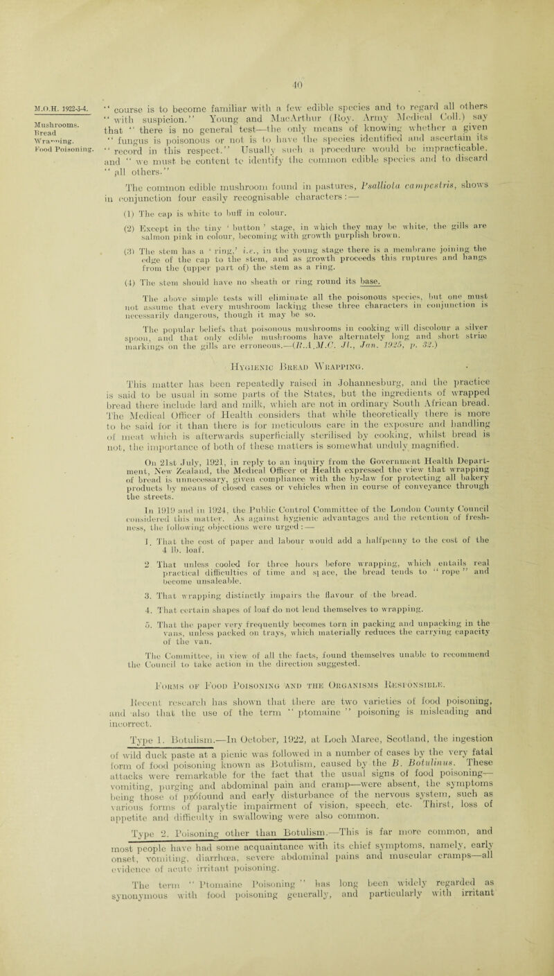 M.O.H. 1922-3-4. Mushrooms. Bread Wra^ffing. Food Poisoning. “ course is to become familiar with a few edible species and to regard all others “ with suspicion.” Young and Mac Arthur (Roy. Army Medical Coll.) Bay that “ there is no general test—the only means of knowing whether a given “ fungus is poisonous or not is to have Uie species identified and ascertain its “ record in this respect.” Usually such a procedure would be impracticable, and “ we must be content to identify the common edible species and to discard “ pll others-” The common edible mushroom found in pastures, Psalliotci campestris, show s in conjunction four easily recognisable characters: — (1) Tlie cap is white to buff in colour. (2) Except in the tiny ‘ button ’ stage, in which they may be white, the gills are salmon pink in colour, becoming with growth purplish brown. (31 The stem has a 1 ring,’ i.e., in the young stage there is a membrane joining the edge of the cap to the stem, and as growth proceeds this ruptures and hangs from the (upper part of) the stem as a ring. (4) The stem should have no sheath or ring round its base. The above simple tests will eliminate all the poisonous species, but one must not assume that every mushroom lacking these three characters in conjunction is necessarily dangerous, though it may be so. The popular beliefs that poisonous mushrooms in cooking will discolour a silver spoon, and that only edible mushrooms have alternately long and short stria* markings on the gills are erroneous.—(It.A.M.C. Jl., Jan. 1925, p. 32.) Hygienic Bread Wrapping. This matter has been repeatedly raised in Johannesburg, and the practice is said to be usual in some parts of the States, but the ingredients of wrapped bread there include lard and milk, which are not in ordinary South African bread. The Medical Officer of Health considers that while theoretically there is more to be said for it than there is for meticulous care in the exposure and handling of meat which is afterwards superficially sterilised by cooking, whilst bread is not, the importance of both of these matters is somewhat unduly magnified. On 21st July, 1921, in reply to an inquiry from the Government Health Depart¬ ment, New Zealand, the Medical Officer ot Health expressed the view that wrapping of bread is unnecessary, given compliance with the by-law for protecting all bakery products by means of closed cases or vehicles when in course of conveyance through the streets. In 1919 and in 1924, the Public Control Committee of the London County Council considered this matter. As against hygienic advantages and the retention of fresh¬ ness, the following objections were urged: — 1. That the cost of paper and labour would add a halfpenny to the cost of the 4 lb. loaf. 2 That unless cooled for three hours before wrapping, which entails real practical difficulties of time and sj ace, the bread tends to “rope” and become unsaleable. 3. That wrapping distinctly impairs the flavour of the bread. 4. That certain shapes of loaf do not lend themselves to wrapping. o. That the paper very frequently becomes torn in packing and unpacking in the vans, unless packed on trays, which materially reduces the carrying capacity of the van. The Committee, in view of all the facts, found themselves unable to recommend the Council to take action in the direction suggested. Norms of Food Poisoning 'and the Organisms Responsible. Recent research lias shown that there are two varieties of food poisoning, and -also that the use of the term ” ptomaine ” poisoning is misleading and incorrect. Type 1. Botulism.—In October, 1922, at Loch Maree, Scotland, the ingestion of' wild duck paste at a picnic was followed in a number of cases by the very fatal form of food poisoning known as Botulism, caused by the B. Botulinum. These attacks were remarkable for the fact that the usual signs ol food poisoning - vomiting, purging and abdominal pain and cramp were absent, the symptoms being those of pp^found and early disturbance of the nervous system, such as various forms of paralytic impairment of vision, speech, etc- Thirst, loss of appetite and difficulty in swallowing were also common. Type 2. Poisoning other than Botulism.—This is far more common, and most people have had some acquaintance with its chief symptoms, namely, early onset, vomiting, diarrhoea, severe abdominal pains and musculai cramps all evidence of acute irritant poisoning. The term “ Ptomaine Poisoning ” has long been widely regarded as synonymous with food poisoning generally, and particularly with initant