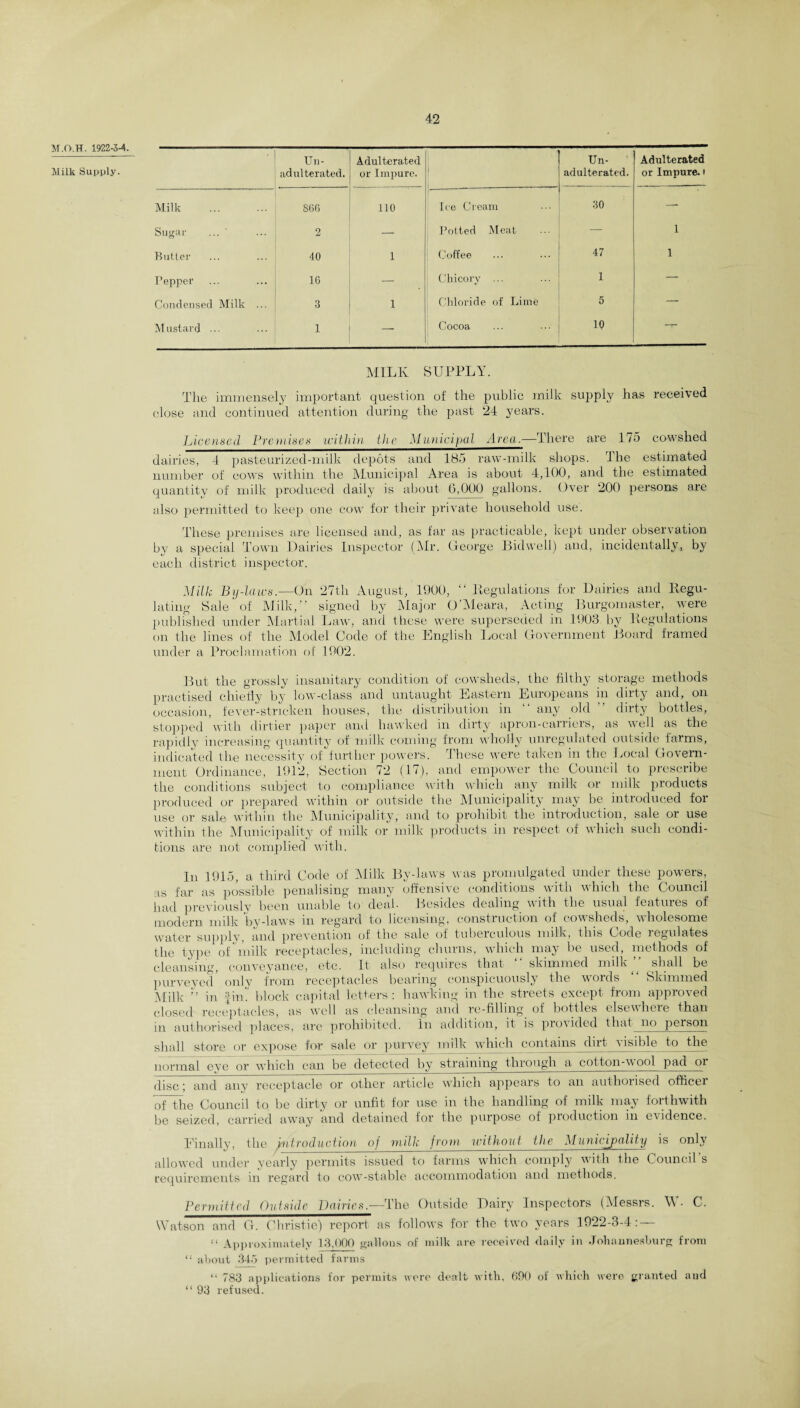 M.O.TT. 1922-34. Milk Supply. • Un¬ adulterated. Adulterated or Impure. Milk . 866 110 Sugar ... ' 9 * — Butter 40 1 Pepper 16 — Condensed Milk ... 3 1 Mustard ... 1 — Un¬ adulterated. Adulterated or Impure, i Ice Cream 30 — Potted Meat — 1 Coffee 47 1 Chicory ... 1 — Chloride of Lime 5 — Cocoa 10 -T- MILK SUPPLY. The immensely important question of the public milk supply has received close and continued attention during the past 24 years. Licensed Premises within the Municipal Area.—There are 175 cowshed dairies, 4 pasteurized-milk depots and 185 raw-milk shops. 4 lie estimated number of cows within the Municipal Area is about 4,100, and the estimated quantity of milk produced daily is about 0,000 gallons. Over 200 persons are also permitted to keejj one cow for their private household use. These premises are licensed and, as far as practicable, kept under observation by a special Town Dairies Inspector (Mr. George Bid well) and, incidentally, by each district inspector. Milk By-laws.—On 27th August, 1900, “ (Regulations for Dairies and Regu¬ lating Sale of Milk,” signed by Major O’Meara, Acting Burgomaster, were published under Martial Law, and these were superseded in 1903 by Regulations on the lines of the Model Code of the English Local Government Board framed under a Proclamation of 1902. But the grossly insanitary condition of cowsheds, the filthy storage methods practised chiefly by low-class and untaught Eastern Europeans in dirty and, on occasion, fever-stricken houses, the distribution in “ any old ” dirty bottles, stopped with dirtier paper and hawked in dirty apron-carriers, as well as the rapidly increasing quantity of milk coming from wholly unregulated outside farms, indicated the necessity of further powers. I hese were taken in the Local Govern¬ ment Ordinance, 1912, Section 72 (17), and empower the Council to prescribe the conditions subject to compliance with which any milk or milk products produced or prepared within or outside the Municipality may be introduced for use or sale within the Municipality, and to prohibit the introduction, sale or use within the Municipality of milk or milk products in respect of which such condi¬ tions are not complied with. as In 1915, a third Code of Milk By-laws was promulgated under these powers, ar as possible penalising many offensive conditions with which the Council had previously been unable to deal. Besides dealing with the usual features of modern milk by-laws in regard to licensing, construction of cowsheds, wholesome water supply, and prevention of the sale of tuberculous milk, this Code regulates the type of milk receptacles, including churns, which may be used, methods of cleansing, conveyance, etc. It also requires that skimmed milk shall be purveyed only from receptacles bearing conspicuously the words Skimmed Milk ” in fin’, block capital letters: hawking in the streets except from approved closed receptacles, as well as cleansing and re-filling of bottles elsewhere than in authorised places, are prohibited. In addition, it is provided that no person shall store or expose for sale or purvey milk which contains dirt visible to the normal eye or which can be detected by straining through a cotton-wool pad or disc; and any receptacle or other article which appears to an authorised officei of the Council to be dirty or unfit for use in the handling of milk may forthwith be seized, carried away and detained for the purpose of production in evidence. Finally, the introduction of milk from without the Municipality is only allowed under yearly permits issued to farms which comply with the Councd s requirements in regard to cow-stable accommodation and methods. Permitted Outside Dairies.—The Outside Dairy Inspectors (Messrs. W- C. Watson and G. Christie) report as follows for the two years 1922-3-4: — “ Approximately 13,000 gallons of milk are received daily in Johannesburg from “ about 345 permitted farms “ 783 applications for permits were dealt with, 690 of which were granted and “ 93 refused.