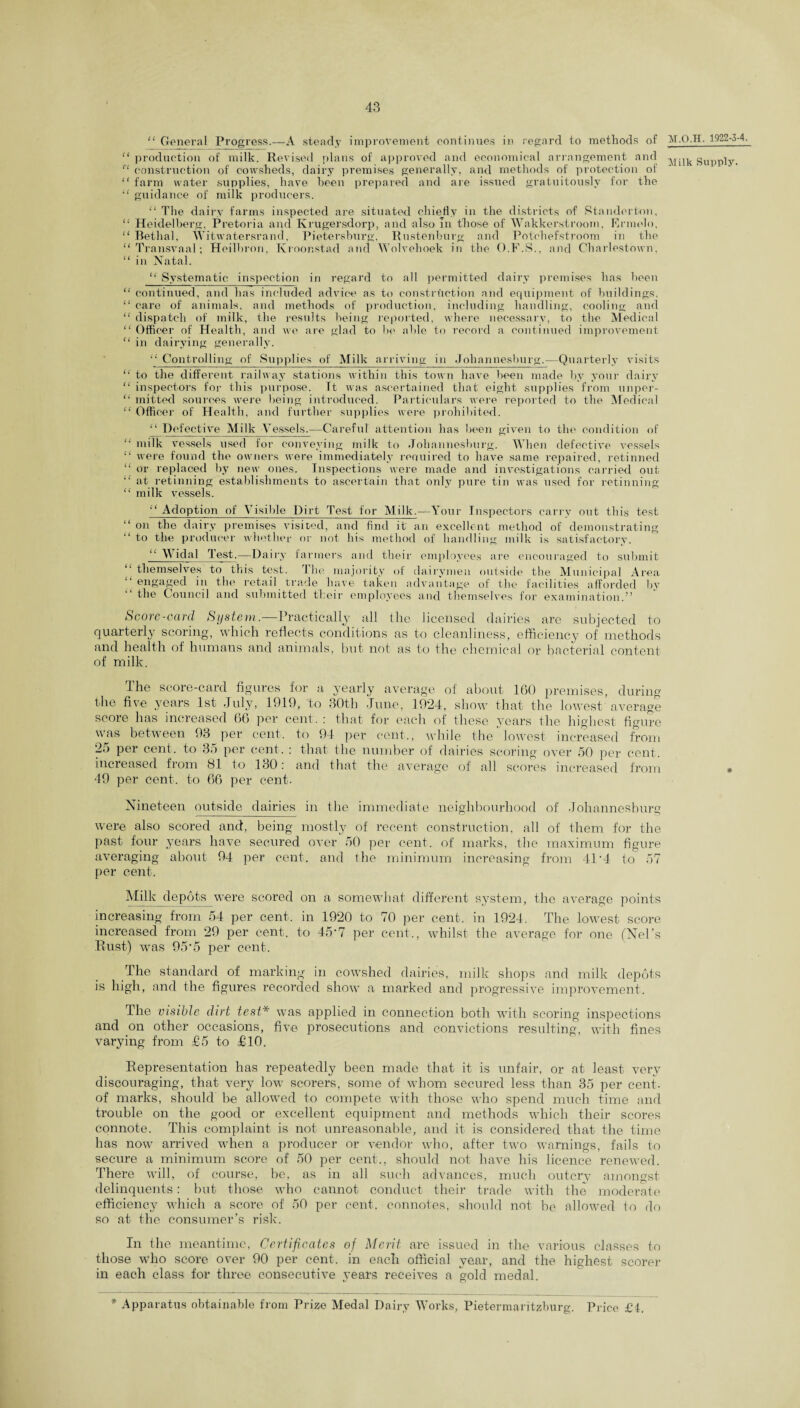 “ General Progress.—A steady improvement continues in regard to methods of “ production of milk. Revised plans of approved and economical arrangement and “ construction of cowsheds, dairy premises generally, and methods of protection of “ farm water supplies, have been prepared and are issued gratuitously for the “ guidance of milk producers. “ The dairy farms inspected are situated chiefly in the districts of Standortnn, “ Heidelberg, Pretoria and Krugersdorp, and also In those of Wakkerstroom, Ermolo, “ Bethal, Witwatersrand, Pietersburg, Rustenburg and Pot'chefstroom in the “Transvaal; Heilbron, Kroonstad and Wolvehoek in the O.F.S., and Charlestown, “ in Natal. “ Systematic inspection in regard to all permitted dairy premises has been “ continued, and has included advice as to construction and equipment of buildings, “ care of animals, and methods of production, including handling, cooling and “ dispatch of milk, the results being reported, where necessary, to the Medical “ Officer of Health, and we are glad to be able to record a continued improvement “ in dairying generally. “ Controlling of Supplies of Milk arriving in Johannesburg.—Quarterly visits “ to the different railway stations within this town have been made by your dairy “ inspectors for this purpose. Tt was ascertained that eight supplies from unper- “ mitted sources were being introduced. Particulars were reported to the Medical “ Officer of Health, and further supplies were prohibited. “ Defective Milk Vessels.—Careful attention has been given to the condition of “ milk vessels used for conveying milk to Johannesburg. When defective vessels “ were found the owners were immediately required to have same repaired, retinned “ or replaced by new ones. Inspections were made and investigations carried out “ at retinning establishments to ascertain that only pure tin was used for retinning “ milk vessels. “ Adoption of Visible Dirt Test for Milk.—Your Inspectors cany out this test “ on the dairy premises visited, and find it an excellent method of demonstrating “ to the producer whether or not his method of handling milk is satisfactory. “ Widal lest.—Dairy farmers and their employees are encouraged to submit “ themselves to this test. The majority of dairymen outside the Municipal Area engaged in the retail trade have taken advantage of the facilities afforded by the Council and submitted their employees and themselves for examination.” Score-carcl System.—Practically all the licensed dairies are subjected to quarterly scoring, which reflects conditions as to cleanliness, efficiency of methods and health of humans and animals, but not as to the chemical or bacterial content of milk. The score-card figures for a yearly average of about 160 premises, during the five years 1st July, 1919, to 30th June, 1924, show that the lowest average score has increased 66 per cent. : that for each of these years the highest figure was between 93 per cent, to 94 per cent., while the lowest increased from 25 per cent, to 35 per cent. : that the number of dairies scoring over 50 per cent, increased from 81 to 130: and that the average of all scores increased from 49 per cent, to 66 per cent. Nineteen outside dairies in the immediate neighbourhood of Johannesburg were also scored and, being mostly of recent construction, all of them for the past four years have secured over 50 per cent, of marks, the maximum figure averaging about 94 per cent, and the minimum increasing from 41*4 to 57 per cent. Milk depots were scored on a somewhat different system, the average points increasing from 54 per cent, in 1920 to 70 per cent, in 1924. The lowest score increased from 29 per cent, to 45'7 per cent., whilst the average for one (Nel’s Rust) was 95‘5 per cent. The standard of marking in cowshed dairies, milk shops and milk depots is high, and the figures recorded show a marked and progressive improvement. The visible dirt test* was applied in connection both with scoring inspections and on other occasions, five prosecutions and convictions resulting, with fines varying from £5 to £10. Representation has repeatedly been made that it is unfair, or at least very discouraging, that very low scorers, some of whom secured less than 35 per cent, of marks, should be allowed to compete with those who spend much time and trouble on the good or excellent equipment and methods which their scores connote. This complaint is not unreasonable, and it is considered that the time has now arrived when a producer or vendor who, after two warnings, fails to secure a minimum score of 50 per cent-., should not have his licence renewed. There will, of course, be, as in all such advances, much outcry amongst delinquents: but those who cannot conduct their trade with the moderate efficiency which a score of 50 per cent, connotes, should not he allowed to do so at the consumer’s risk. In the meantime, Certificates of Merit, are issued in the various classes to those who score over 90 per cent, in each official year, and the highest scorer in each class for three consecutive j’ears receives a gold medal. M.O.H. 1922-3-4. Milk Supply. * Apparatus obtainable from Prize Medal Dairy Works, Pietermaritzburg. Price £i.