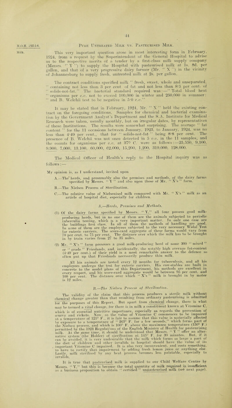 M.O.IT Milk. . 1922-3-4. Pure Untreated Milk vs. Pasteurised Milk. This very important question arose in most interesting form in February, 1924, from a request by i he Superintendent of the General Hospital to advise as to the respective merits of a tender by a first-class milk supply company (Messrs. “ Y ”) to supply the Hospital with pasteurised milk at Is. 8d. per gallon, and that of a very progressive dairy farmer (Mr. “X ’) in the vicinity of Johannesburg to supply fresh, untreated milk at 2s. per gallon. The contract conditions specified milk “ fresh, sweet, whole and unseparated, “ containing not less than 3 per cent of fat and not less than 8'5 per cent., of “ solids-not-f'at.” The bacterial standard required was:—“Total blood heat organisms per c.c. not to exceed 100,000 in winter and 250,000 in summer: “ and B. Welchii test to be negative in 5*0 c.c.” It may be stated that in February, 1924, Mr. “ X ” held the existing con¬ tract on the foregoing conditions. Samples for chemical and bacterial examina- iion by the Government Analyst’s Department and the S.A. Institute for Medical Research were taken, usually monthly, but on irregular dates, by representatives of these Institutions. The results were somewhat surprising. The average “ fat content ’’ for the 11 occasions between January, 1923, to January, 1924, was no less than 4*49 per cent., that for “ solids-not-fat being 8‘8 per cent. The presence of B. Welchii was not once detected in 5 c-c. in the 11 samples, and the counts for organisms per c.c. at 37° C. were as follows:—25,550, 9,100, 9,900, 7,000, 13.100, 60,000, 62,000, 15,200, 1,200, 319,000, 128,000. The Medical Officer of Health’s reply to the Hospital inquiry was as follows: — My opinion is, as I -understand, invited upon A. _The’ herds, and presumably also the premises and methods, of the dairy farms specified by Messrs. “ Y ” and also upon those of Mr. “ X’s ” farm. B. —The Nielsen Process of Sterilisation. C. —The relative value of Nielsenised milk compared with Mr. “ X’s ” milk as an article of hospital diet, especially for children. A,—Herds, Premises and, Methods. (1) Of the dairy farms specified by Messrs. “ Y.” all four possess good milk- producing herds, but in no one of them are the animals subjected to periodic tuberculin testing, which is a very important matter. In only one case are the buildings first class. In all of them the methods of handling are good. In none of them are the employees subjected to the very necessary Widal Test for enteric carriers. The score-card aggregate of these farms would vary from 70 per cent, to 75 per cent'. The distance over which the milk has to he brought in by train varies from 27 to 35 miles. (2) Mr. “ X’s ” farm possesses a good milk-producing herd of some 300 “ mixed ” or “ grade ” Frieslands, and. incidentally, the notably high average fat-content (4-49^pcr cent.) of their yield is a most remarkable answer to the defence so often put up that Frieslands necessarily produce thin milk. All his animals are tested every 12 months for tuberculosis, and all his employees undergo the test for enteric carriers. His cow-stables are built in concrete to the model plans of this Department, his methods are excellent in every respect, and his score-card aggregate would be between 95 per cent, and 100 ‘per cent. The distance over which “ X's ” milk is brought in by motor is 12 miles. 7T—The Nielsen Process of Sterilisation. The validity of the claim that this process produces a sterile milk without chemical change greater than that resulting from ordinary pasteurising is admitted for the purposes of this Report. But apart from chemical change, there is what may be termed a vital change, for there is in milk a constituent known at ^ itamine C, which is of essential nutritive importance, especially as regards the prevention of scurvy and rickets. Now, as the value of Vitamine 0 commences to be impaired at a temperature of 125° F., it is fair to assume that this value is materially affected )>y exposure to a temperature of “ 263° F. for a few seconds,” which forms part of the Nielsen process, and which is 100° F. above the maximum temperature (150° F.) permitted by the 1923 Regulations of the Hnglish ^Ministry ol Healtfqfoi pasteuiising milk. At the same time, it should he understood that Messrs. “ Y offer an alter¬ native system (the Holder) of sterilisation at 14oJ 1*. for 30 minutes. But, if it can be avoided, it is very undesirable that the milk which forms so large a part of the diet of children and other invalids in hospital should have the value of its important Vitamine C impaired. It is also very inconvenient, and costs something, to have to rectify that impairment by adding fresh lemon juice or anything else Lastly, milk sterilised by any heat process becomes less palatable, especially to invalids. It is true that pasteurised milk is supplied to our Child Welfare Centre by Messrs. “ Y,” but this is because the total quantity of milk required W insufficient as a business proposition to obtain “ certified ” unpastenrisod milk (seO next page).