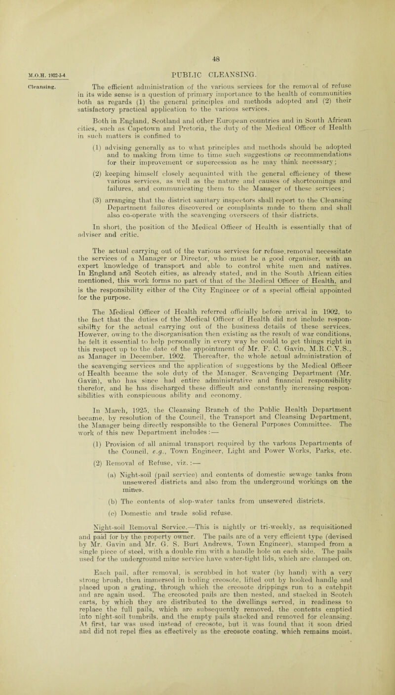 M.O.H. 1922-3-4 Cleansing. PUBLIC CLEANSING. The efficient administration of the various services for the removal of refuse in its wide sense is a question of primary importance to the health of communities both as regards (1) the general principles and methods adopted and (2) their satisfactory practical application to the various services. Both in England, Scotland and other European countries and in South African cities, such as Capetown and Pretoria, the duty of the Medical Officer of Health in such matters is confined to (1) advising generally as to what principles and methods should be adopted and to making from time to time such suggestions or recommendations for their improvement or supercession as he may think necessary; (2) keeping himself closely acquainted with the general efficiency of these various services, as well as the nature and causes of shortcomings and failures, and communicating them to the Manager of these services; (8) arranging that the district sanitary inspectors shall report to the Cleansing Department failures discovered or complaints made to them and shall also co-operate with the scavenging overseers of thsir districts. In short, the position of the Medical Officer of Health is essentially that of adviser and critic. The actual carrying out of the various services for refuse, removal necessitate the services of a Manager or Director, who must be a good organiser, wdth an expert knowledge of transport and able to control white men and natives. In England and Scotch cities, as already stated, and in the South African cities mentioned, this -work forms no part of that of the Medical Officer of Health, and is the responsibility either of the City Engineer or of a special official appointed for the purpose. The Medical Officer of Health referred officially before arrival in 1902, to the fact that the duties of the Medical Officer of Health did not include respon¬ sibility for the actual carrying out of the business details of these services. However, owing to the disorganisation then existing as the result of war conditions, he felt it essential to help personally in every way he could to get things right in this respect up to the date of the appointment of Mr. F. C. Gavin, M.R.C.V.S., as Manager in December, 1902. Thereafter, the whole actual administration of the scavenging services and the application of suggestions by the Medical Officer of Health became the sole duty of the Manager, Scavenging Department (Mr. Gavin), who has since had entire administrative and financial responsibility therefor, and he lias discharged these difficult and constantly increasing respon¬ sibilities with conspicuous ability and economy. In March, 1925, the Cleansing Branch of the Public Health Department became, by resolution of the Council, the Transport and Cleansing Department, the Manager being directly responsible to the General Purposes Committee. The work of this new Department includes: — (1) Provision of all animal transport required by the various Departments of the Council, e.g., Town Engineer, Light and Power Works, Parks, etc. (2) Removal of Refuse, viz. : — (a) Night-soil (pail service) and contents of domestic sewage tanks from unsew’ered districts and also from the underground workings on the mines. (b) The contents of slop-water tanks from unsewered districts. (c) Domestic and trade solid refuse. Niglit-soil Removal Service.—This is nightly or tri-weekly, as requisitioned and paid for by the property owner. The pails are of a very efficient type (devised by Mr. Gavin and Mr. G. S. Burt Andrews, Town Engineer), stamped from a single piece of steel, with a double rim with a handle hole on each side. The pails used for the underground mine service have water-tight lids, which are clamped on. Each pail, after removal, is scrubbed in hot water (by hand) with a very strong brush, then immersed in boiling creosote, lifted out by hooked handle and placed upon a grating, through which the creosote drippings run to a catchpit and are again used. The creosoted pails are then nested, and stacked in Scotch carts, by which they are distributed to the dwellings served, in readiness to replace the full pails, which are subsequently removed, the contents emptied into night-soil tumbrils, and the empty pails stacked and removed for cleansing. At first, tar was used instead of creosote, but it was found that it soon dried and did not repel flies as effectively as the creosote coating, which remains moist,