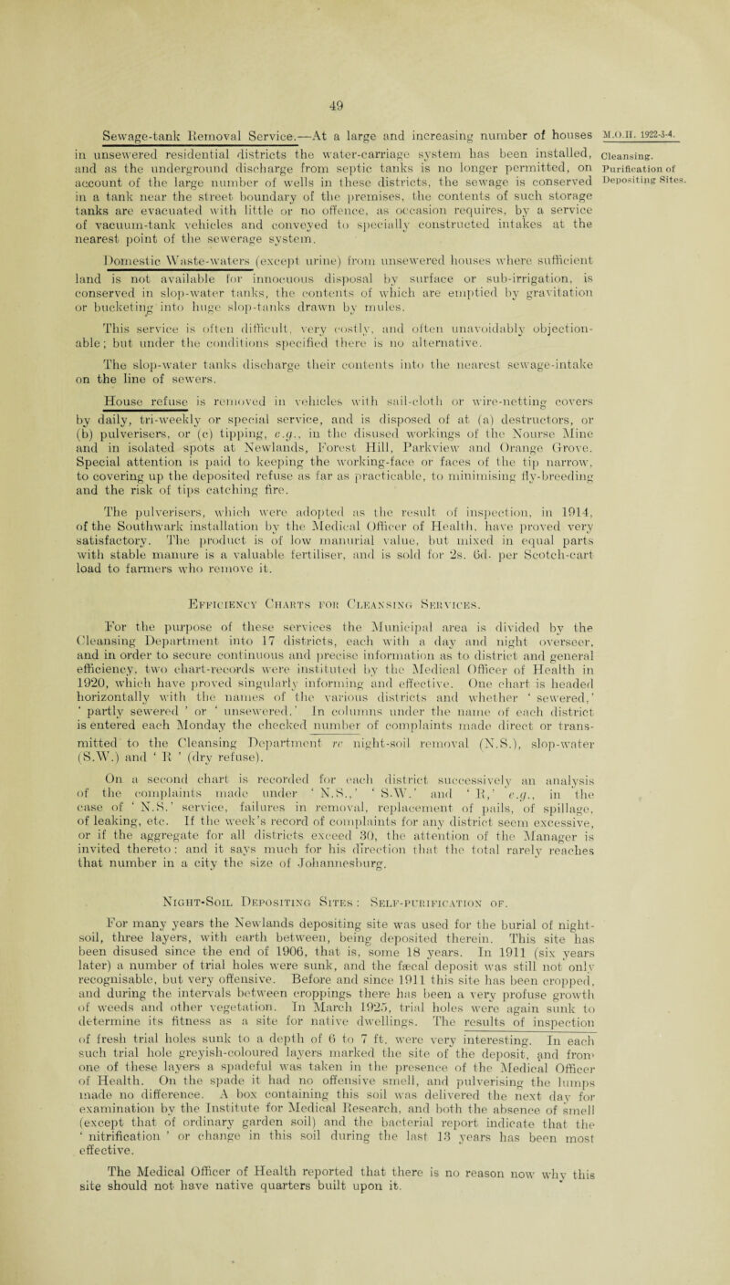 Sewage-tank Removal Service.—At a large and increasing number of houses in unsewered residential districts the water-carriage system has been installed, and as the underground discharge from septic tanks is no longer permitted, on account of the large number of wells in these districts, the sewage is conserved in a tank near the street boundary of the premises, the contents of such storage tanks are evacuated with little or no offence, as occasion requires, by a service of vacuum-tank vehicles and conveyed to specially constructed intakes at the nearest point of the sewerage system. Domestic Waste-waters (except urine) from unsewered houses where sufficient land is not available for innocuous disposal by surface or sub-irrigation, is conserved in slop-water tanks, the contents of which are emptied by gravitation or bucketing'into huge slop-tanks drawn by mules. This service is often difficult, very costly, and often unavoidably objection¬ able; but under the conditions specified there is no alternative. The slop-water tanks discharge their contents into the nearest sewage-intake on the line of sewers. House refuse is removed in vehicles with sail-cloth or wire-netting covers by daily, tri-weekly or special service, and is disposed of at (a) destructors, or (b) pulverisers, or (c) tipping, c.g., in the disused workings of the Nourse Mine and in isolated spots at Newlands, Forest Hill, Parkview and Orange Grove. Special attention is paid to keeping the working-face or faces of the tip narrow, to covering up the deposited refuse as far as practicable, to minimising fly-breeding and the risk of tips catching fire. The pulverisers, which were adopted as the result of inspection, in 1914, of the Southwark installation by the Medical Officer of Health, have proved very satisfactory. The product is of low manorial value, but mixed in equal parts with stable manure is a valuable fertiliser, and is sold for 2s. 6d- per Scotch-cart load to farmers who remove it. Efficiency Charts for Cleansing Services. For the purpose of these services the Municipal area is divided by the Cleansing Department into 17 districts, each with a day and night overseer, and in order to secure continuous and precise information as to district and general efficiency, two chart-records were instituted by the Medical Officer of Health in 1920, which have proved singularly informing and effective. One chart is headed horizontally with the names of the various districts and whether ‘ sewered,’ partly sewered ’ or ‘ unsewered.’ In columns under the name of each district is entered each Monday the checked number of complaints made direct or trans¬ mitted to the Cleansing Department re night-soil removal (N.S.), slop-water (S.W.) and ‘ R ’ (dry refuse). On a second chart is recorded for each district successively an analysis of the complaints made under ‘N.S.,’ ‘ SAY.’ and ‘ R,’ e.g., in the case of ‘ N.S.’ service, failures in removal, replacement of pails, of spillage, of leaking, etc. If the week’s record of complaints for any district seem excessive, or if the aggregate for all districts exceed 30, the attention of the Manager is invited thereto : and it says much for his direction that the total rarely reaches that number in a city the size of Johannesburg. Night-Soil Depositing Sites : Self-purification of. For many years the Newlands depositing site was used for the burial of night- soil, three layers, with earth between, being deposited therein. This site has been disused since the end of 1906, that is, some 18 years. In 1911 (six years later) a number of trial holes were sunk, and the fecal deposit was still not only recognisable, but very offensive. Before and since 1911 this site has been cropped, and during the intervals between croppings there has been a very profuse growth of weeds and other vegetation. In March 1925, trial holes were again sunk to determine its fitness as a site for native dwellings. The results of inspection of fresh trial holes sunk to a depth of 6 to 7 ft. were very interesting. In each such trial hole greyish-coloured layers marked the site of the deposit, and from one of these layers a spadeful was taken in the presence of the Medical Officer of Health. On the spade it had no offensive smell, and pulverising the lumps made no difference. A box containing this soil was delivered the next day for examination by the Institute for Medical Research, and both the absence of smell (except that of ordinary garden soil) and the bacterial report indicate that the ‘ nitrification ’ or change in this soil during the last 13 years has been most effective. The Medical Officer of Health reported that there is no reason now whv this site should not have native quarters built upon it. MX).II. 1922-3-4. Cleansing. Purification of Depositing Sites.