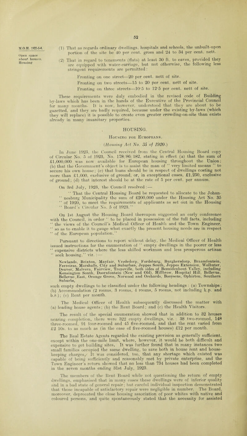 M.O.TT. 1922-3-4. Open space, about houses. Housing (1) That as regards ordinary dwellings, hospitals and schools, the unbuilt-upon portion of the site be 40 per cent, gross and 24 to 34 per cent. nett. (2) That in regard to tenements (flats) at least 30 ft. to eaves, provided they are equipped with water-carriage, but not otherwise, the following less stringent requirements are permitted : Fronting on one street—20 per cent, nett of site. Fronting on two streets—15 to 20 per cent, nett of site. Fronting on three streets—10‘5 to 12*5 per cent, nett of site. These requirements were duly embodied in the revised code of Building by-laws which has been in the hands of the Executive of the Provincial Council for many months. It is now, however, understood that they are about to be gazetted, and they are badly required, because under the existing by-laws (which they will replace) it is possible to create even greater crowding-on-site than exists already in many insanitary properties. HOUSING. Housing for Europeans. (Housing Act No. 35 of 1920-) In June 1023, the Council received from the Central Housing Board copy of Circular No. 5 of 1923, No. 178/86/182, stating in effect (a) that the sum of £1,000,000 was now available for European housing throughout the Union; (b) that the Government’s object is to assist the man of “ very limited means ” to secure his own house; (c) that loans should be in respect of dwellings costing not more than £1,000, exclusive of ground, or, in exceptional cases, £1,250, exclusive of ground; (d) that interest should be at the rate of 5 per cent, per annum. On 3rd July, 1923, the Council resolved: — “ That the Central Housing Board be requested to allocate to the Johan- “ nesburg Municipality the sum of £200,000 under the Housing Act No. 35 “ of 1920, to meet the requirements of applicants as set out in the Housing “ Board’s Circular No. 5 of 1923.” On 1st August the Housing Board thereupon suggested an early conference with the Council, in order “ to be placed in possession of the full facts, including “ the views of the Council’s Medical Officer of Health and the Town Engineer, “ so as to enable it to gauge what exactly the present housing needs are in respect “ of the European population.” Pursuant to directions to report without delay, the Medical Officer of Health issued instructions for the enumeration of ‘‘ empty dwellings in the poorer or less “ expensive districts where the less skilled workman and less prosperous artisan “ seek housing,” viz. : — Newlands, Brixton, Mayfair, Vrededorp, Fordsburg, Burghersdorp, Braamfontein, Ferreiras, Marshalls, City and Suburban, Jeppes South, Jeppes Extension, Wolhuter, Denver, Malvern, Fairview, Troyeville, both sides of Bezuidenhout Valley, including Kensington South, Doornfontein (New and Old), Hillbrow, Hospital Hill, Bellevue, Bellevue,East, Orange Grove, Norwood and Orchards, Booysens, Ophirton, Southern Suburbs, such empty dwellings to be classified under the following headings : (a) Townships; (b) Accommodation (2 rooms, 3 rooms, 4 rooms, 5 rooms, not including k.p. and b.r.); (c) Pent per month. The Medical Officer of Health subsequently discussed the matter with (a) leading house agents; (b) the Rent Board; and (c) the Health Visitors. The result of the special enumeration showed that in addition to 32 houses nearing- completion, there were 322 empty dwellings, viz. : 38 two-roomed, 148 three-roomed, 91 four-roomed and 45 five-roomed, and that the rent varied from £2 10s. to as much as (in the ease of five-roomed houses) £12 per month. The Real Estate Agents regarded the existing provision as generally sufficient, except within the one-mile limit, where, however, it would be both difficult and expensive to get building sites, It was further found that in many instances two small families occupied the same dwelling, to save both in house rent and house¬ keeping charges/ It was considered, too, that any shortage which existed was capable of being sufficiently and reasonably met by private enterprise, and the Town Engineer’s return showed that no less than 734 houses had been completed in the seven months ending 31st July, 1923. The members of the Rent Board while not questioning the return of empty dwellings, emphasised that in many cases these dwellings were of inferior quality and in a bad state of general repair; but careful individual inspection demonstrated that those incapable of satisfactory repair were negligible in number. The Board, moreover, deprecated the close housing association of poor whites with native and coloured persons, and quite spontaneously stated that the necessity for assisted