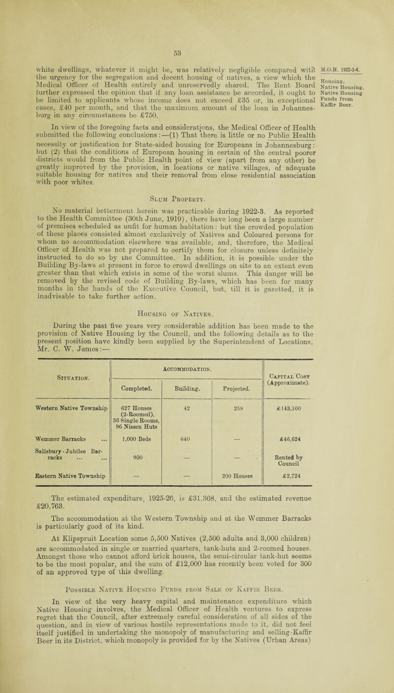 white dwellings, whatever it might be, was relatively negligible compared with the urgency for the segregation and decent housing of natives, a view which the Medical Officer of Health entirely and unreservedly shared. The Rent Board further expressed the opinion that if any loan assistance be accorded, it ought to be limited to applicants whose income does not exceed £35 or, in exceptional cases, £40 per month, and that the maximum amount of the loan in Johannes¬ burg in any circumstances be £750. In view of the foregoing facts and considerations, the Medical Officer of Health submitted the following conclusions:—(1) That there is little or no Public Health necessity or justification for State-aided housing for Europeans in Johannesburg: but (2) that the conditions of European housing in certain of the central poorer districts would from the Public Health point of view (apart from any other) be greatly improved by the provision, in locations or native villages, of adequate suitable housing for natives and their removal from close residential association with poor whites. Slum Property. No material betterment herein was practicable during 1922-3. As reported' to the Health Committee (30th June, 1919), there have long been a large number of premises scheduled as unfit for human habitation: but the crowded population of these places consisted almost exclusively of Natives and Coloured persons for whom no accommodation elsewhere was available, and, therefore, the Medical Officer of Health was not prepared to certify them for closure unless definitely instructed to do so by the Committee. In addition, it is possible under the Building By-laws at present in force to crowd dwellings on site to an extent even greater than that which exists in some of the worst slums. This danger will be removed by the revised code of Building By-laws, which has been for many months in the hands of the Executive Council, but, till it is gazetted, it is inadvisable to take further action. Housing of Natives. During the past five years very considerable addition has been made to the provision of Native Housing by the Council, and the following details as to the present position have kindly been supplied by the Superintendent of Locations, Mr. C. W. James:— Situation. Accommodation. Capital Cost Completed. Building'. Projected. (Approximate). Western Native Township 627 Houses (2-Roomed), 36 Single Rooms, 96 Nissen Huts 42 258 £143,100 Wemmer Barracks 1,000 Beds 640 — £46,624 Salisbury - Jubilee Bar¬ racks 900 — — Rented by Council Eastern Native Township — — 200 Houses £2,724 The estimated expenditure, 1925-26, is £31,368, and the estimated revenue £20,763. The accommodation at the Western Township and at the Wemmer Barracks is particularly good of its kind. At Klipspruit Location some 5,500 Natives (2,500 adults and 3,000 children) are accommodated in single or married quarters, tank-huts and 2-roomed houses. Amongst those who cannot afford brick houses, the semi-circular tank-hut seems to be the most popular, and the sum of £12,000 has recently been voted for 300 of an approved type of this dwelling. Possible Native Housing Funds from Sale of Kaffir Beer. In view of the very heavy capital and maintenance expenditure which Native Housing involves, the Medical Officer of Health ventures to express regret that the Council, after extremely careful consideration of all sides of the question, and in view of various hostile representations made to it, did not feel itself justified in undertaking the monopoly of manufacturing and selling-Kaffir Beer in its District, which monopoly is provided for by the Natives (Urban Areas) M.O.H. 1922-3-4. Housing. Native Housing. Native Housing Funds from Kaffir Beer.