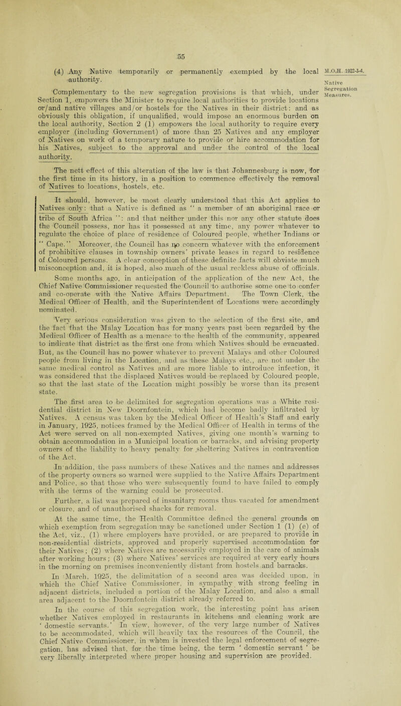 (4) Any Native temporarily or permanently exempted by the local authority. Complementary to the new segregation provisions is that which, under Section 1, empowers the Minister to require local authorities to provide locations or/and native villages and/or hostels for the Natives in their district: and as obviously this obligation, if unqualified, would impose an enormous burden on the local authority, Section 2 (1) empowers the local authority to require every employer (including Government) of more than 25 Natives and any employer of Natives on work of a temporary nature to provide or hire accommodation for his Natives, subject to the approval and under the control of the local authority. The nett effect of this alteration of the law is that Johannesburg is now, for the first time in its history, in a position to commence effectively the removal of Natives to locations, hostels, etc. It should, however, be most clearly understood that this Act applies to Natives only: that a Native is defined as “ a member of an aboriginal race or tribe of South Africa ”: and that neither under this nor any other statute does the Council possess, nor has it possessed at any time, any power whatever to regulate the choice of place of residence of Coloured people, whether Indians or Cape.” Moreover, the Council has ip concern whatever with the enforcement of prohibitive clauses in township owners’ private leases in regard to residence of Coloured persons. A clear conception of these definite facts will obviate much misconception and, it is hoped, also much of the usual reckless abuse of officials. Some months ago, in anticipation of the application of the new Act, the Chief Native Commissioner requested the Council to authorise some one to confer and co-operate with the Native Affairs Department. The Town Clerk, the Medical Officer of Health, and the Superintendent of Locations were accordingly nominated. Very serious consideration was given to the selection of the first site, and the fact that the Malay Location has for many years past been regarded by the Medical Officer of Health as a menace to the health of the community, appeared to indicate that district as the first one from which Natives should be evacuated. But, as the Council lias no power whatever to prevent Malays and other Coloured people from living in the Location, and as these Malays etc., are not under the same medical control as Natives and are more liable to introduce infection, it was considered that the displaced Natives would be replaced by Coloured people, so that the last state of the Location might possibly be worse than its present state. The first area to be delimited for segregation operations was a White resi¬ dential district in New Doornfontein, which had become baclly infiltrated by Natives. A census was taken by the Medical Officer of Health’s Staff and early in January, 1925, notices framed by the Medical Officer of Health in terms of the Act were served on all non-exempted Natives, giving one month’s warning to obtain accommodation in a Municipal location or barracks, and advising property owners of the liability to heavy penalty for sheltering Natives in contravention of the Act. In addition, the pass numbers of these Natives and the names and addresses of the property owners so warned were supplied to the Native Affairs Department and Police, so that those who were subsequently found to have failed to comply with the terms of the warning could be prosecuted. Further, a list was prepared of insanitary rooms thus-vacated for amendment or closure, and of unauthorised shacks for removal. At the same time, the Health Committee defined the general grounds on which exemption from segregation may be sanctioned under Section 1 (1) (e) of the Act, viz., (1) where employers have provided, or are prepared to provide in non-residential districts, approved and properly supervised accommodation for their Natives; (2) where Natives are necessarily employed in the care of animals after working hours; (3) where Natives’ services are required at very early hours in the morning on premises inconveniently distant from hostels and barracks. In March, 1925, the delimitation of a second area was decided upon, in which the Chief Native Commissioner, in sympathy with strong feeling in adjacent districts, included a portion of the Malay Location, and also a small area adjacent to the Doornfontein district already referred to. In the course of this segregation work, the interesting point has arisen whether Natives employed in restaurants in kitchens and cleaning work are ‘ domestic servants.’ In view, however, of the very large number of Natives to be accommodated, which will heavily tax the resources of the Council, the Chief Native Commissioner, in whbm is invested the legal enforcement of segre¬ gation, has advised that, for the time being, the term ‘ domestic servant ’ be very liberally interpreted where proper housing and supervision are provided. M.O.H. 1922-3-4. Native Segregation Measures.