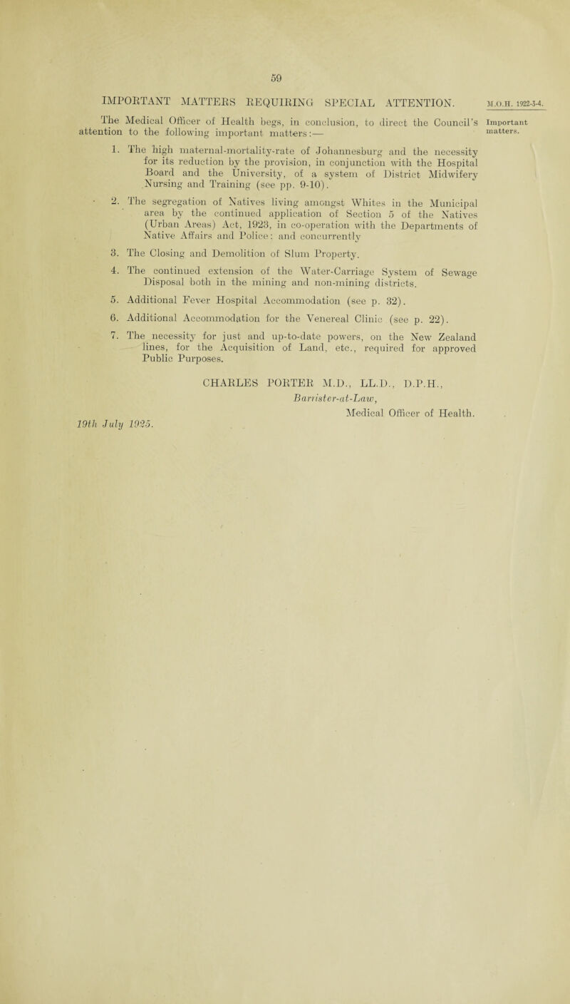 M.O.H. 1922-3-4. IMPORTANT MATTERS REQUIRING SPECIAL ATTENTION. Ibe Medical Officer of Health begs, in conclusion, to direct the Council’s attention to the following important matters:— 1. I he high maternal-mortality-rate of Johannesburg and the necessity for its reduction by the provision, in conjunction with the Hospital Board and the University, of a system of District Midwifery Nursing and Training (see pp. 9-10). 2. The segregation of Natives living amongst Whites in the Municipal area by the continued application of Section 5 of the Natives (Urban Areas) Act, .1923, in co-operation with the Departments of Native Affairs and Police: and concurrently 3. The Closing and Demolition of Slum Property. 4. The continued extension of the Water-Carriage System of Sewage Disposal both in the mining and non-mining districts. 5. Additional Eever Hospital Accommodation (see p. 32). 6. Additional Accommodation for the Venereal Clinic . (see p. 22). 7. The necessity for just and up-to-date powers, on the New Zealand lines, for the Acquisition of Land, etc., required for approved Public Purposes. CHARLES PORTER M.D., LL.D., D.P.H., Barrister-at-Law, Medical Officer of Health. Important matters. 19th July 1925.