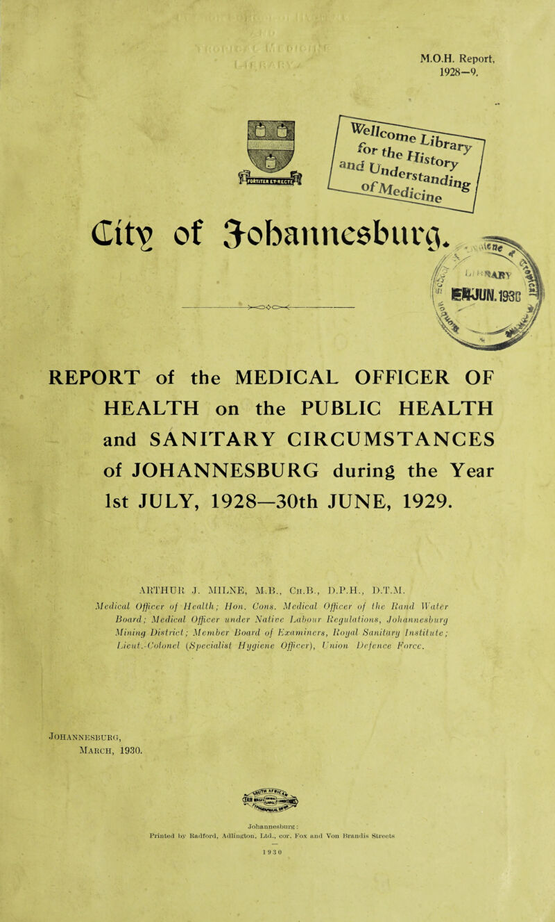 M.O.H. Report, 1928-9, of Tobannesbur -----=o<>C5—<- REPORT of the MEDICAL OFFICER OF HEALTH on the PUBLIC HEALTH and SANITARY CIRCUMSTANCES of JOHANNESBURG during the Year 1st JULY, 1928—30th JUNE, 1929. ARTHUR J. MILNE, M.B., Cii.B., D.P.H., D.T.M. Medical Officer of Health; Hon. Cons. Medical Officer of the Rand Water Board; Medical Officer under Native Labour Regulations, Johannesburg Mining District; Member Board of Examiners, Rogal Sanitary Institute; Lieut.-Colonel (Specialist Hygiene Officer), Union Defence Force. J OHANNESBUKG, March, 1930. Johannesburg : Printed by Radford, Adlington, Ltd., cor. Fox and Von Brandis Streets