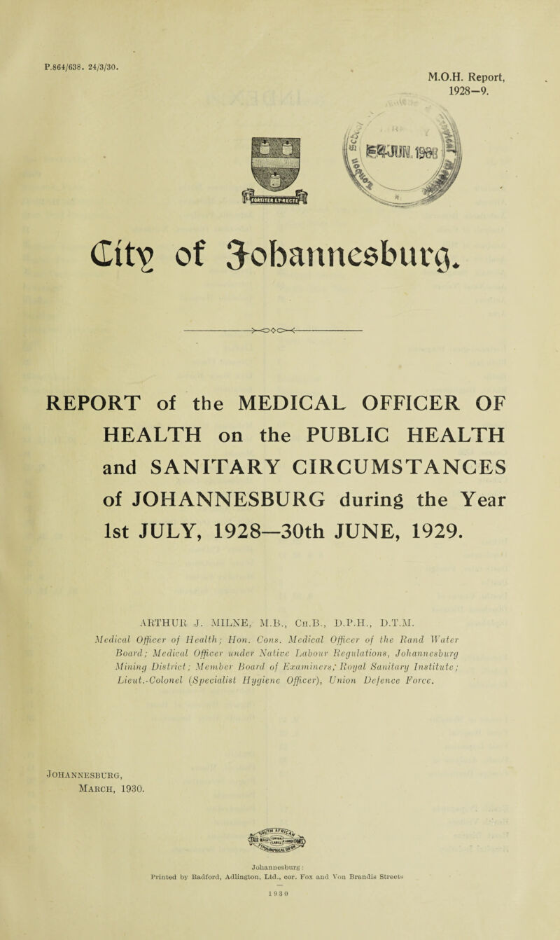 P.864/638. 24/3/30. M.O.H. Report, 1928—9. Gttv of {Johannesburg. REPORT of the MEDICAL OFFICER OF HEALTH on the PUBLIC HEALTH and SANITARY CIRCUMSTANCES of JOHANNESBURG during the Year 1st JULY, 1928—30th JUNE, 1929. ARTHUR J. MILNE, M.B., Cii.B., D.P.H., D.T.M. Medical Officer of Health; Hon. Cons. Medical Officer of the Rand Water Board; Medical Officer under Native Labour Regulations, Johannesburg Mining District; Member Board, of Examiners,'Royal Sanitary Institute; Lieut.-Colonel (Specialist Hygiene Offi.cer), Union Defence Force. •Johannesburg, March, 1930. Johannesburg: Printed by Radford, Adlington, Ltd., cor. Fox and Von Brandis Streets 19 3 0