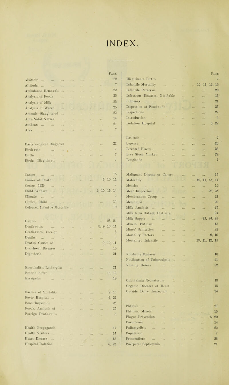 INDEX Abattoir . Altitude . Ambulance Removals Analysis of Foods Analysis of Milk Analysis of Water Animals Slaughtered Ante-Natal Nurses Anthrax . Area Bacteriological Diagnosis Birth-rate Births Births, Illegitimate Rage 22 7 22 23 23 25 22 14 21 7 Illegitimate Births Infantile Mortality . Infantile Paralysis Infectious Diseases, Notifiable Influenza ... Inspection of Foodstuffs Inspections Introduction Isolation Hospital Page 7 10, 11, 12, 13 20 18 21 23 27 4 6, 22 22 7 7 7 Latitude ... Leprosy Licensed Places ... Live Stock Market Longitude 7 20 28 22 7 Cancer Causes of Death Census, 1926 Child Welfare Climate Clinics, Child Coloured Infantile Mortality Dairies Death-rates Death-rates, Foreign Deaths Deaths, Causes of Diarrhoeal Diseases Diphtheria Encephalitis Lethargica Enteric Fever Erysipelas Factors of Mortality Fever Hospital ... Food Inspection Foods, Analysis of Foreign Death-rates Health Propaganda Health Visitors ... Heart Disease Hospital Isolation 15 9, 10, 11 7 6, 10, 13, 14 7 14 10 ... 23, 24 8, 9. 10, 11 8 8 9. 10, 11 15 21 21 ... 18, 19 19 9, 10 6, 22 23 23 8 14 14 15 6, 22 Malignant Disease or Cancer Maternity . Measles Meat Inspection Membranous Croup Meningitis Milk Analysis Milk from Outside Districts Milk Supply Miners’ Phthisis Mines’ Sanitation Mortality Factors Mortality, Infantile Notifiable Diseases Notification of Tuberculosis ... Nursing Homes Ophthalmia Neonatorum Organic Diseases of Heart Outside Dairy Inspection Phthisis Phthisis, Miners’ Plague Prevention Pneumonia Poliomyelitis Population Prosecutions Puerperal Septicrpmia . . 15 ... 10, 11, 13, 14 . 16 . 22, 23 . 21 20 . 23 . 24 23, 24, 25 15 . 25 . 9, 10 ... 10, 11, 12, 13 . 18 . 21 . 22 18 15 24 21 15 6, 20 14 20 7 23 21