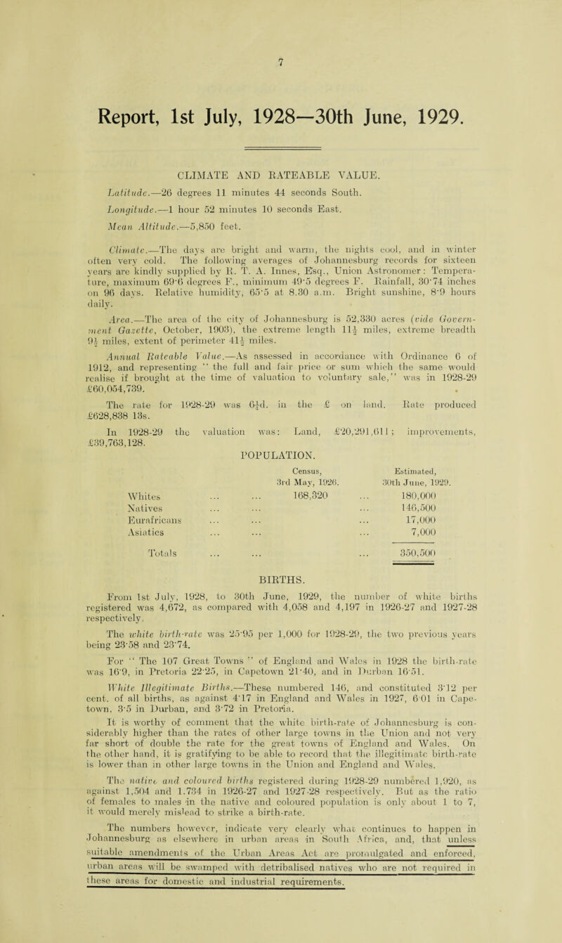 Report, 1st July, 1928—30th June, 1929. CLIMATE AND RATEABLE VALUE. Latitude.—26 degrees 11 minutes 44 seconds South. Longitude.—1 hour 52 minutes 10 seconds East. Mean Altitude.—5,850 feet. Climate.—The days are bright and warm, the nights cool, and in winter often very cold. The following averages of Johannesburg records for sixteen years are kindly supplied by R. T. A. limes, Esq., Union Astronomer: Tempera¬ ture, maximum 69‘6 degrees F'., minimum 49-5 degrees E. Rainfall, 30'74 inches on 96 days. Relative humidity, 65'5 at 8.30 a.m. Bright sunshine, 8'9 hours daily. Area.—The area of the city of Johannesburg is 52,330 acres (vide Govern¬ ment Gazette, October, 1903), the extreme length 114 miles, extreme breadth 94 miles, extent of perimeter 414 miles. Annual Rateable Value.—As assessed in accordance with Ordinance 6 of 1912, and representing “ the full and fair price or sum which the same would realise if brought at the time of valuation to voluntary sale,” was in 1928-29 £60,054,739. The rate for 1928-29 was 6^d. in the £ on land. Rate produced £628,838 13s. In 1928-29 the valuation was: Land, £20,291,611; improvements, £39,763,128. POPULATION. Census, 3rd May, 1926. Whites ... ... 168,320 Natives Eurafricans Asiatics Totals BIRTHS. From 1st July, 1928, to 30th June, 1929, the number of white births registered was 4,672, as compared with 4,058 and 4,197 in 1926-27 and 1927-28 respectively. The white birth-rate was 25‘95 per 1,000 for 1928-29, the two previous years being 23'58 and 23‘74. For ” The 107 Great Towns ” of England and Wales in 1928 the birth-rate was 16‘9, in Pretoria 22‘25, in Capetown 2D40, and in Durban 16‘51. White Illegitimate Births.—These numbered 146, and constituted 3‘12 per cent, of all births, as against 4‘17 in England and Wales in 1927, 6 01 in Cape¬ town, 3-5 in Durban, and 3'72 in Pretoria. It is worthy of comment that the white birth-rate of Johannesburg is con¬ siderably higher than the rates of other large towns in the Union and not very far short of double the rate for the great towns of England and Wales. On the other hand, it is gratifying to be able to record that the illegitimate birth-rate is lower than in other large towns in the Union and England and Wales. The native and coloured births registered during 1928-29 numbered 1,920, as against 1,504 and 1.734 in 1926-27 and 1927-28 respectively. But as the ratio of females to males in the native and coloured population is only about 1 to 7, it would merely mislead to strike a birth-rate. The numbers however, indicate very clearly what continues to happen in Johannesburg as elsewhere in urban areas in South Africa, and, that unless suitable amendments of the Urban Areas Act arc promulgated and enforced, urban areas will be swamped with detribalised natives who are not required in these areas for domestic and industrial requirements. Estimated, 30tli June, 1929. 180,000 146,500 17,000 7,000 350,500