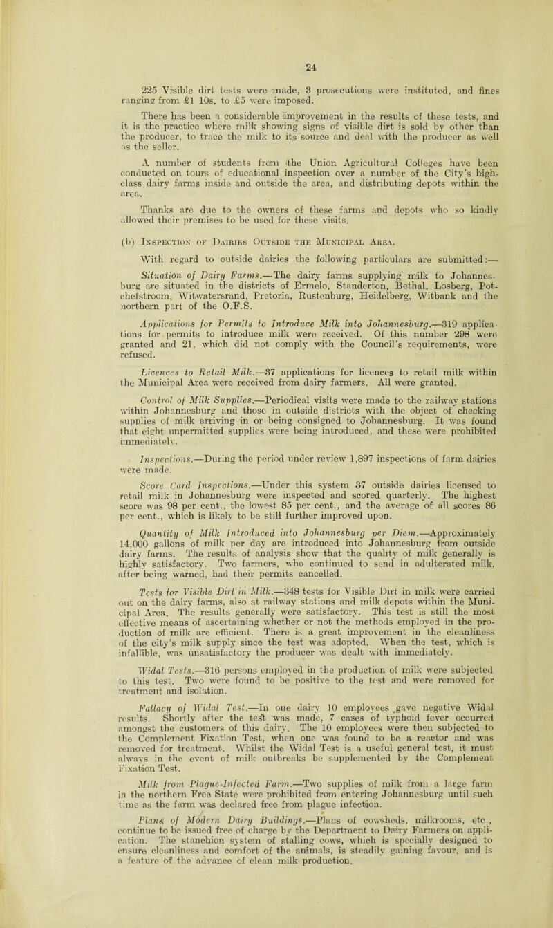 225 Visible dirt tests were made, 3 prosecutions were instituted, and fines ranging from £1 10s. to £5 were imposed. There has been a considerable improvement in the results of these tests, and it is the practice where milk showing signs of visible dirt is sold by other than the producer, to trace the milk to its source and deal with the producer as well as the seller. X number of students from (the Union Agricultural Colleges have been conducted on tours of educational inspection over a number of the City’s high- class dairy farms inside and outside the area, and distributing depots within the area. Thanks are due to the owners of these farms and depots who so kindly allowed their premises to be used for these visits. (b) Inspection of Dairies Outside the Municipal Area. With regard to outside dairies the following particulars are submitted:— Situation of Dairy Farms.—The dairy farms supplying milk to Johannes¬ burg are situated in the districts of Ermelo, Standerton, Bethal, Losberg, Pot- chefstroom, Witwatersrand, Pretoria, Bustenburg, Heidelberg, Witbank and the northern part of the O.F.S. Applications for Permits to Introduce Milk into Johannesburg.—319 applica¬ tions for permits to introduce milk were received. Of this number 298 were granted and 21, which did not comply with the Council’s requirements, were refused. Licences to Retail Milk.—87 applications for licences to retail milk within the Municipal Area were received from dairy farmers. All were granted. Control of Milk Supplies.—Periodical visits were made to the railway stations within Johannesburg and those in outside districts with the object of checking- supplies of milk arriving in or being consigned to Johannesburg. It was found that eight unpermitted supplies were being introduced, and these were prohibited immediately. Inspections.—During the period under review 1,897 inspections of farm dairies were made. Score Card Inspections.—Under this system 37 outside dairies licensed to retail milk in Johannesburg were inspected and scored quarterly. The highest score was 98 per cent., the lowest 85 per cent., and the average of all scores 86 per cent., which is likely to be still further improved upon. Quantity of Milk Introduced into Johannesburg per Diem.—Approximately 14,000 gallons of milk per day are introduced into Johannesburg from outside dairy farms. The results of analysis show that the quality of milk generally is highly satisfactory. Two farmers, who continued to send in adulterated milk, after being warned, had their permits cancelled. Tests for Visible Dirt in Milk.—348 tests for Visible Dirt in milk wrere carried out on the dairy farms, also at railway stations and milk depots within the Muni¬ cipal Area. The results generally were satisfactory. This test is still the most effective means of ascertaining wrhether or not the methods employed in the pro¬ duction of milk are efficient. There is a great improvement in the cleanliness of the city’s milk supply since the test was adopted. When the test, which is infallible, was unsatisfactory the producer was dealt with immediately. Widal Tests.—316 persons employed in the production of milk were subjected to this test. Two were found to be positive to the test and were removed for treatment and isolation. Fallacy of Widal Test.—In one dairy 10 employees .gave negative Widal results. Shortly after the test was made, 7 cases of typhoid fever occurred amongst the customers of this dairy. The 10 employees were then subjected to the Complement Fixation Test, when one was found to be a reactor and was removed for treatment. Whilst the Widal Test is a useful general test, it must always in the event of milk outbreaks be supplemented by the Complement Fixation Test. Milk from Plague-Infected Farm.—Two supplies of milk from a large farm in the northern Free State wrere prohibited from entering Johannesburg until such time as the farm was declared free from plague infection. Plansi of Modern Dairy Buildings.—Plans of cow-sheds, milkrooms, etc., continue to be issued free of charge by the Department to Dairy Farmers on appli¬ cation. The stanchion system of stalling cows, which is specially designed to ensure cleanliness and comfort of the animals, is steadily gaining favour, and is a feature of the advance of clean milk production.