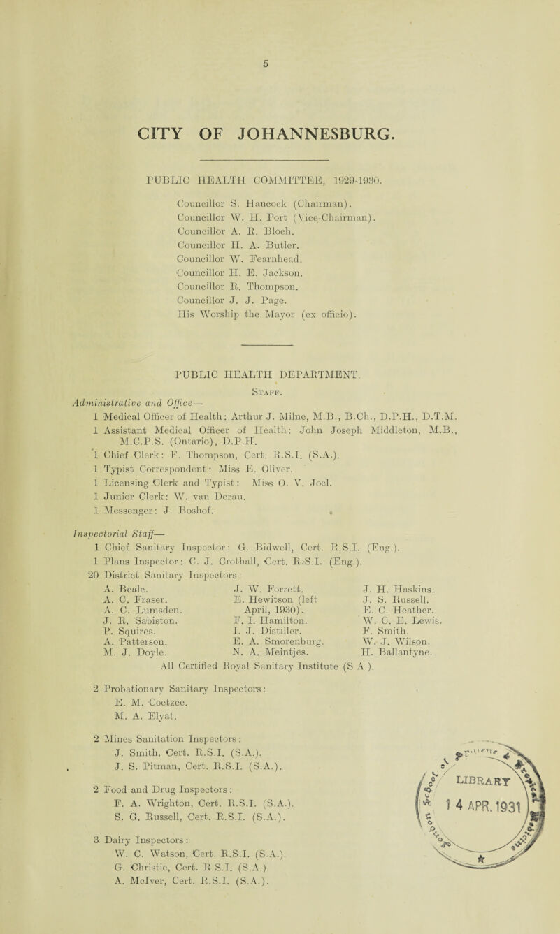 CITY OF JOHANNESBURG. PUBLIC HEALTH COMMITTEE, 1929-1930. Councillor S. Hancock (Chairman). Councillor W. H. Port (Vice-Chairman). Councillor A. B. Bloch. Councillor H. A. Butler. Councillor W. Eearnhead. Councillor H. E. Jackson. Councillor B. Thompson. Councillor J. J. Page. His Worship the Mayor (ex officio). PUBLIC HEALTH DEPABTMENT. Staff. Administrative and Office— 1 Medical Officer of Health: Arthur J. Milne, M.B., B.Ch., D.P.H., D.T.M. 1 Assistant Medical Officer of Health: John Joseph Middleton, M.B., M.C.P.S. (Ontario), D.P.PI. 1 Chief Clerk: E. Thompson, Cert. B.S.I. (S.A.). 1 Typist Correspondent: Miss E. Oliver. 1 Licensing Clerk and Typist: Miss 0. V. Joel. 1 Junior Clerk: W. van Derau. 1 Messenger: J. Boshof. Inspectorial Staff— 1 Chief Sanitary Inspector: O. Bidwell, Cert. B.S.I. (Eng.). 1 Plans Inspector: C. J. Crothall, Cert. B.S.I. (Eng.). 20 District Sanitary Inspectors ; A. Beale. J. W. Eorrett. A. C. Eraser. E. Hewitson (left A. C. Lumsden. April, 1930)- J. B. Sa'biston. F. I. Hamilton. P. Squires. I. J. Distiller. A. Patterson. E. A. Smorenburg. M. J. Doyle. N. A. Meintjes. J. H. Haskins. J. S. Bussell. E. C. Heather. W. C. E. Lewis. E. Smith. W. J. Wilson. H. Ballantyne. All Certified Boyal Sanitary Institute (S A.). 2 Probationary Sanitary Inspectors: E. M. Coetzee. M. A. Ely at. 2 Mines Sanitation Inspectors : J. Smith, Cert. B.S.I. (S.A.). J. S. Pitman, Cert. B.S.I. (S.A.). 2 Food and Drug Inspectors: F. A. Wrighton, Cert. B.S.I. (S.A.). S. G. Bussell, Cert. B.S.I. (S.A.). 3 Dairy Inspectors : W. C. Watson, Cert. B.S.I. (S.A.). G. Christie, Cert. B.S.I. (S.A.). A. Mclver, Cert. B.S.I. (S.A.).