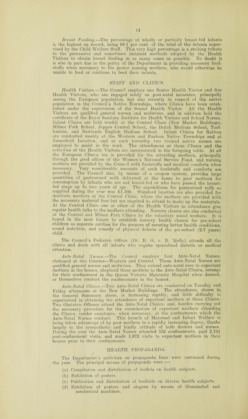 Breast Feeding.—The percentage of wholly or partially breast-fed infants is the highest on record, being 94-1 per cent, of the total of the infants super¬ vised by the Child Welfare Staff. This very high percentage is a striking tribute to the persuasive and sometimes insistent methods adopted by the Health Visitors to obtain breast feeding in as many cases as possible. No doubt it is also in part due to the policy of the Department in providing accessory food¬ stuffs when necessary to the poorer nursing mothers, who would otherwise be unable to feed or continue to feed their infants. STAFF AND CLINICS. Health Visitors.—The Council employs one Senior Health Visitor and five Health Visitors, who are engaged solely on post-natal measures, principally among the European population, but also recently in respect of the native population in the Council’s Native Townships, where Clinics have been estab¬ lished under the supervision of the Senior Health Visitor. All the Health Visitors are qualified general nurses and midwives, and in addition hold the certificate of the Royal Sanitary Institute for Health Visitors and School Nurses. Infant Clinics are held weekly at the Central Clinic (New Market Buildings), Milner 'Park School, Jeppes Central School, the Dutch Medium School, Turf- fontein, and Newlands English Medium School. Infant Clinics for Natives are conducted weekly at the Western and Eastern Native Townships and at Nancefield Location, and at each township two trained native nurses are employed to assist in the work. The attendances at these Clinics and the activities of the Health Visitors are incorporated in the foregoing table. At all the European Clinics tea is provided for the attending mothers, principally through the good offices of the Women’s National Service Fund, and nursing mothers are provided by the Council with foodstuffs and medical comforts when necessary. Very considerable amounts of such foodstuffs and comforts are provided. The Council also, by means of a coupon system, provides large quantities of pasteurised milk delivered at the home to poor mothers for consumption by infants who are not breast-fed or who have passed the breast¬ fed stage up to two years of age. The expenditure for pasteurised milk so supplied during the year was £1,500. Standard layettes are also provided for destitute mothers at the Central Clinic, where the mothers are provided with the necessary material free but are required to attend to make up the materials. At the Central Clinic one or other of the Health Visitors in attendance give regular health talks to the mothers attending. Nursery classes are also conducted at the Central and Milner Park Clinics by the voluntary social workers. It is hoped in the near future to establish nursery health classes for pre-school children as separate entities for the purpose of securing better health conditions, sound nutrition, and remedy of physical defects of the pre-school (2-7 years) child. “ v J 1 The Council’s Pediatric Officer (Dr. B. G. v. B. Melle) attends all the clinics and deals with all infants who require specialised dietetic or medical attention. Ante-Natal Nurses.—The Council employs four Ante-Natal Nurses, stationed at two Centres—Western and Central. These Ante-Natal Nurses are qualified general nurses and midwives. They extend ante-natal care to expectant mothers in the homes, shepherd these mothers to the Ante-Natal Clinics, arrange for their confinement in the Queen Victoria Maternity Hospital when desired, or themselves conduct the confinements in the homes. Ante-Natal Clinics.—1Two Ante-Natal Clinics are conducted on Tuesday and Friday afternoons at the New Market Buildings. The attendance, shown in the General Summary above, is increasing rapidly, and little difficulty, is experienced in obtaining the attendance of expectant mothers at these Clinics. Two Obstetric Officers attend the Ante-Natal Clinics, and, besides carrying out the necessary procedure for the examination of expectant mothers attending the Clinics, render assistance, when necessary, at the confinements which the Ante-Natal Nurses conduct. This branch of Maternal and Infant Welfare is being taken advantage of by poor mothers in a rapidly increasing degree, thanks largely to the sympathetic and kindly attitude of both doctors and nurses. During the year the Ante-Natal Nurses attended 152 confinements, paid 2,131 post-confinement visits, and made 1,872 visits to expectant mothers in their houses prior to their confinements. HEALTH PROPAGANDA. The Department’s activities on propaganda lines were continued during the year. The principal means of propaganda were:— (a) Compilation and distribution of leaflets on health subjects. (b) Exhibition of posters. (c) Publication and distribution of booklets on diverse health subjects. (d) Exhibition of posters and slogans by means of illuminated and mechanical machines.