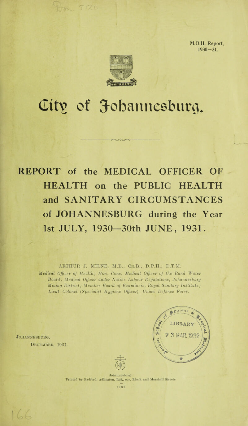 M.O.H. Report, 1930-31. (Ittv of Johannesburg. REPORT of the MEDICAL OFFICER OF HEALTH on the PUBLIC HEALTH and SANITARY CIRCUMSTANCES of JOHANNESBURG during the Year 1st JULY, 1930—30th JUNE, 1931. ARTHUR J. MILNE, M.B., Ch.B., D.P.H., D.T.M. Medical Officer of Health; Hon. Cons. Medical Officer of the Rand Water Board; Medical Officer under Native Labour Regulations, Johannesburg Mining District; Member Board of Examiners, Royal Sanitary Institute; Lieut.-Colonel (Specialist Hygiene Officer), Union Defence Force. Johannesburg, December, 1931. Johannesburg: Printed by Radford, Adlington, Ltd., cor. Rissik and Marshall Streets