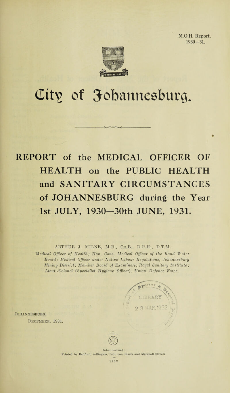 M.O.H. Report, 1930-31. Git^ of Tobanncsburih REPORT of the MEDICAL OFFICER OF HEALTH on the PUBLIC HEALTH and SANITARY CIRCUMSTANCES of JOHANNESBURG during the Year 1st JULY, 1930—30th JUNE, 1931. ARTHUR J. MILNE, M.B., Ch.B., D.P.H., D.T.M. Medical Officer of Health; Hon. Cons. Medical Officer of the Rand Water Board; Medical Officer under Native Labour Regulations, Johannesburg Mining District; Member Board of Examiners, Royal Sanitary Institute; Lieut.-Colonel (Specialist Hygiene Officer), Union Defence Force. Johannesburg, December, 1931. * Johannesburg: Printed by Radford, Adlington, Ltd., cor. Rissik and Marshall Streets