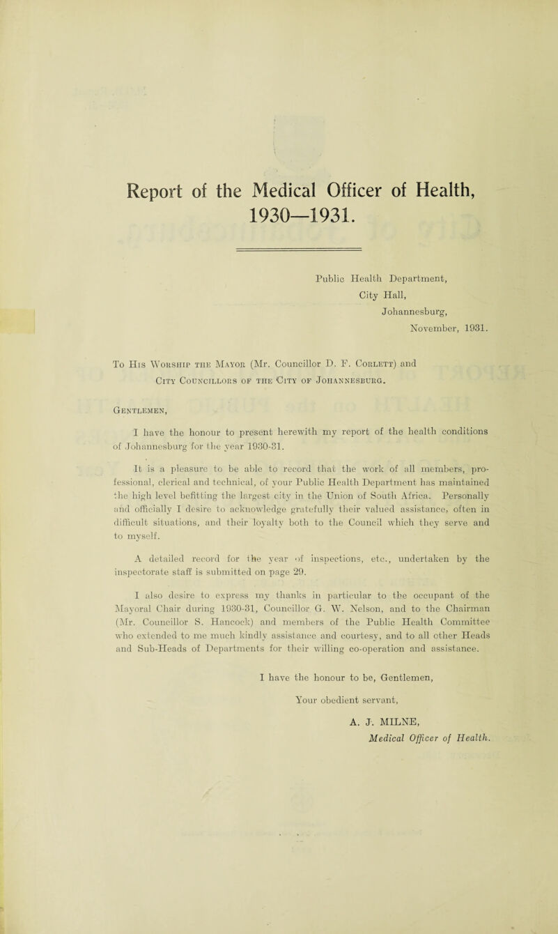 Report of the Medical Officer of Health, Public Health Department, City Hall, Johannesburg, November, 1931. To His Worship the Mayor (Mr. Councillor D. F. Corlett) and City Councillors of the City of Johannesburg. Gentlemen, I have the honour to present herewith my report of the health conditions of Johannesburg for the year 1930-31. It is a pleasure to be able to record that the work of all members, pro¬ fessional, clerical and technical, of your Public Health Department has maintained the high level befitting the largest city in the Union of South Africa. Personally and officially I desire to acknowledge gratefully their valued assistance, often in difficult situations, and their loyalty both to the Council which they serve and to mvself. L) A detailed record for the year of inspections, etc., undertaken by the inspectorate staff is submitted on page 29. I also desire to express my thanks in particular to the occupant of the Mayoral Chair during 1930-31, Councillor G. W. Nelson, and to the Chairman (Mr. Councillor S. Hancock) and members of the Public Health Committee who extended to me much kindly assistance and courtesy, and to all other Heads and Sub-Heads of Departments for their willing co-operation and assistance. I have the honour to be, Gentlemen Your obedient servant A. J. MILNE, Medical Officer of Health.